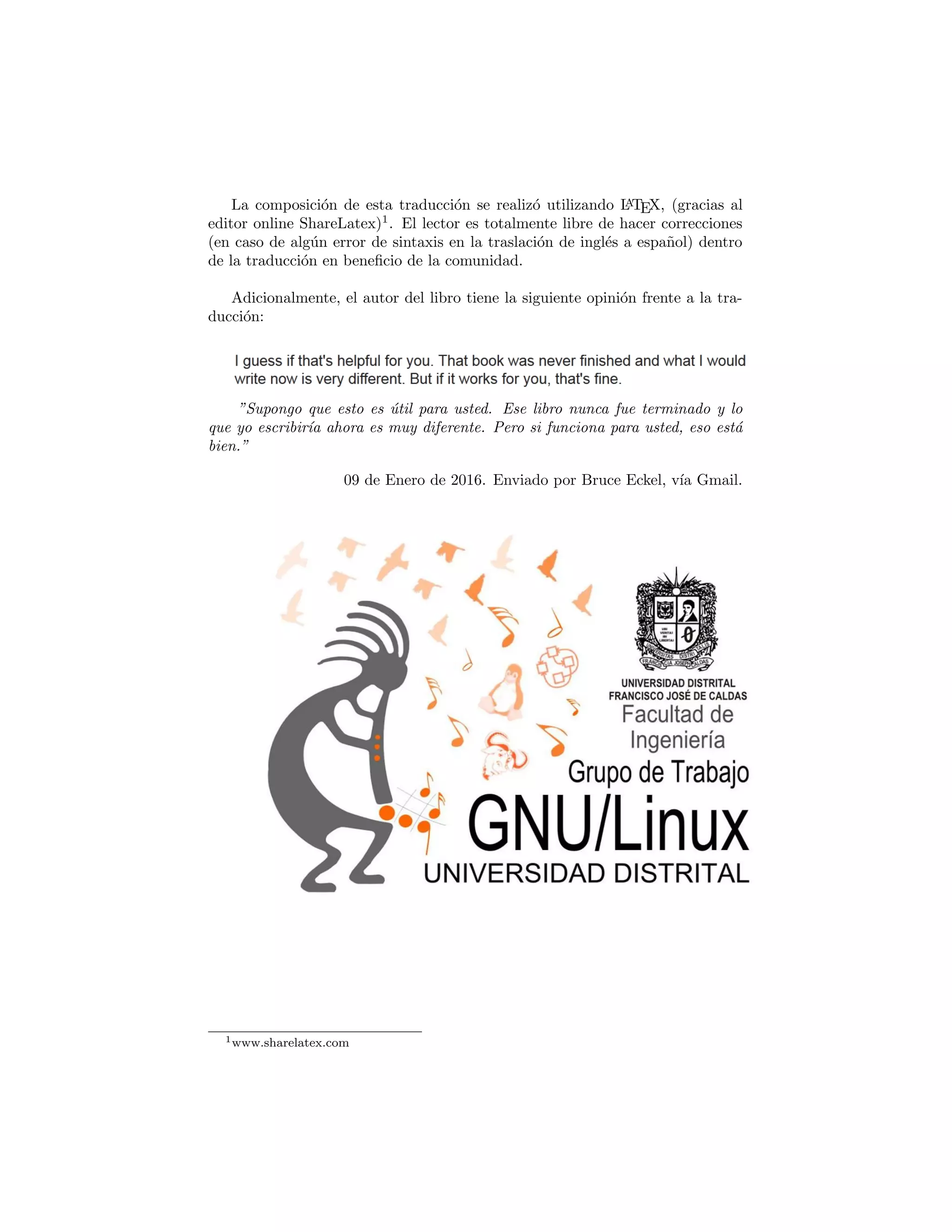La composici´on de esta traducci´on se realiz´o utilizando LATEX,
(gracias al editor online ShareLatex)1
.
El lector es totalmente libre de hacer correcciones (en caso de alg´un error de
sintaxis en la traducci´on de ingl´es a espa˜nol) dentro de la traducci´on en beneﬁ-
cio de la comunidad.
El c´odigo fuente de esta traducci´on se encuentra en:
https://github.com/LeidyAldana/ThinkingInPython
y su respectivo ejecutable en:
https:
//es.slideshare.net/glud/traduccin-thinking-in-python-62703684
Adem´as, si el lector requiere de los ejemplos planteados, estos se encuentran
disponibles en:
https:
//github.com/LeidyAldana/ThinkingInPython/tree/master/Ejemplos
Adicionalmente, el autor del libro tiene la siguiente opini´on frente a la tra-
ducci´on:
“Supongo que esto es ´util para usted. Ese libro nunca fue terminado y lo
que yo escribir´ıa ahora es muy diferente. Pero si funciona para usted, eso est´a
bien.”
09 de Enero de 2016. Enviado por Bruce Eckel, v´ıa Gmail.
1www.sharelatex.com
 