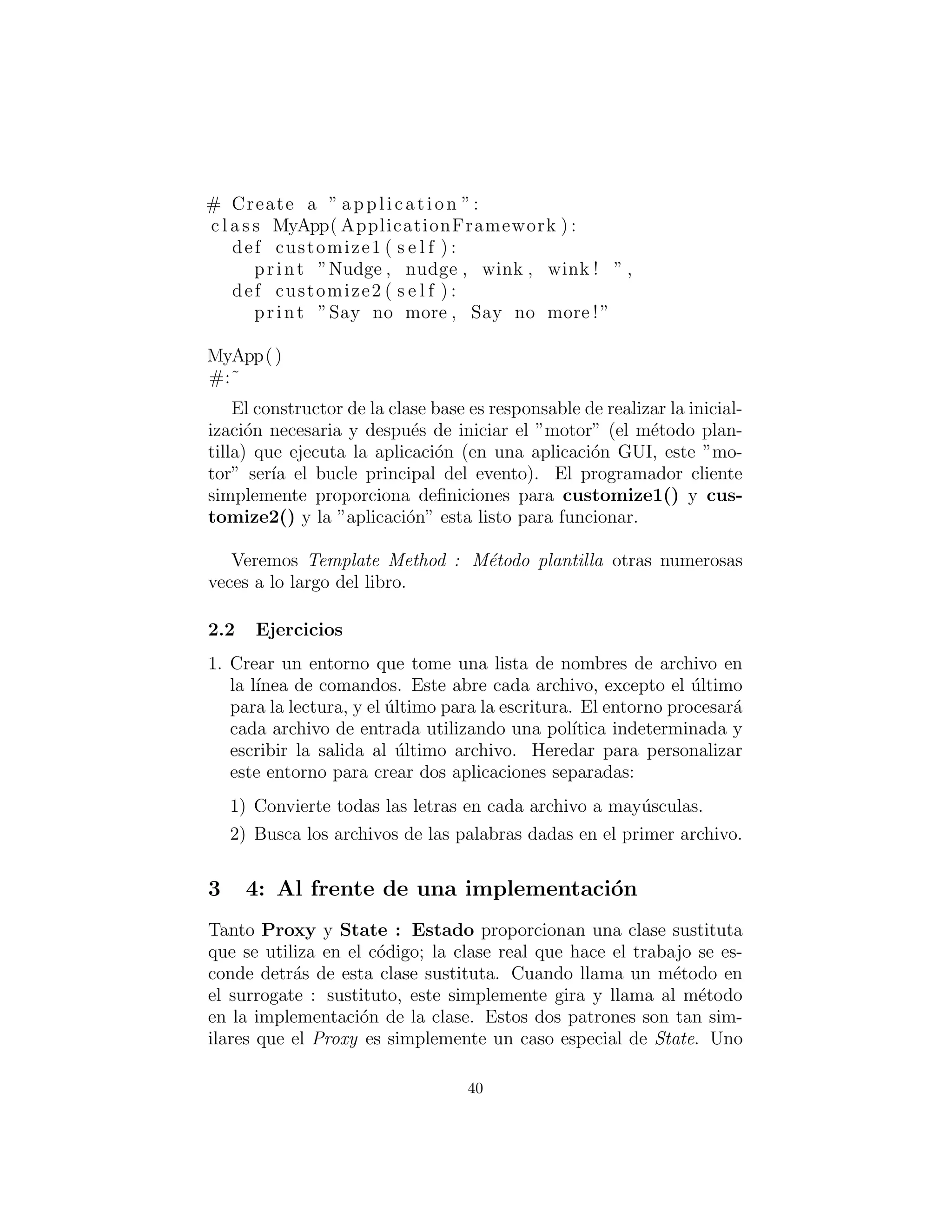 # Create a ” application ”:
c l a s s MyApp( ApplicationFramework ) :
def customize1 ( s e l f ) :
print ”Nudge , nudge , wink , wink ! ” ,
def customize2 ( s e l f ) :
print ”Say no more , Say no more !”
MyApp()
#:˜
El constructor de la clase base es responsable de realizar la inicial-
izaci´on necesaria y despu´es de iniciar el ”motor” (el m´etodo plan-
tilla) que ejecuta la aplicaci´on (en una aplicaci´on GUI, este ”mo-
tor” ser´ıa el bucle principal del evento). El programador cliente
simplemente proporciona deﬁniciones para customize1() y cus-
tomize2() y la ”aplicaci´on” esta lista para funcionar.
Veremos Template Method (M´etodo plantilla) otras numerosas
veces a lo largo del libro.
Ejercicios
1. Crear un framework que tome una lista de nombres de archivo en
la l´ınea de comandos. Este abre cada archivo, excepto el ´ultimo
para la lectura, y el ´ultimo para la escritura. El framework proce-
sar´a cada archivo de entrada utilizando una pol´ıtica indetermi-
nada y escribir la salida al ´ultimo archivo. Heredar para person-
alizar este framework para crear dos aplicaciones separadas:
1) Convierte todas las letras en cada archivo a may´usculas.
2) Busca los archivos de las palabras dadas en el primer archivo.
40
 