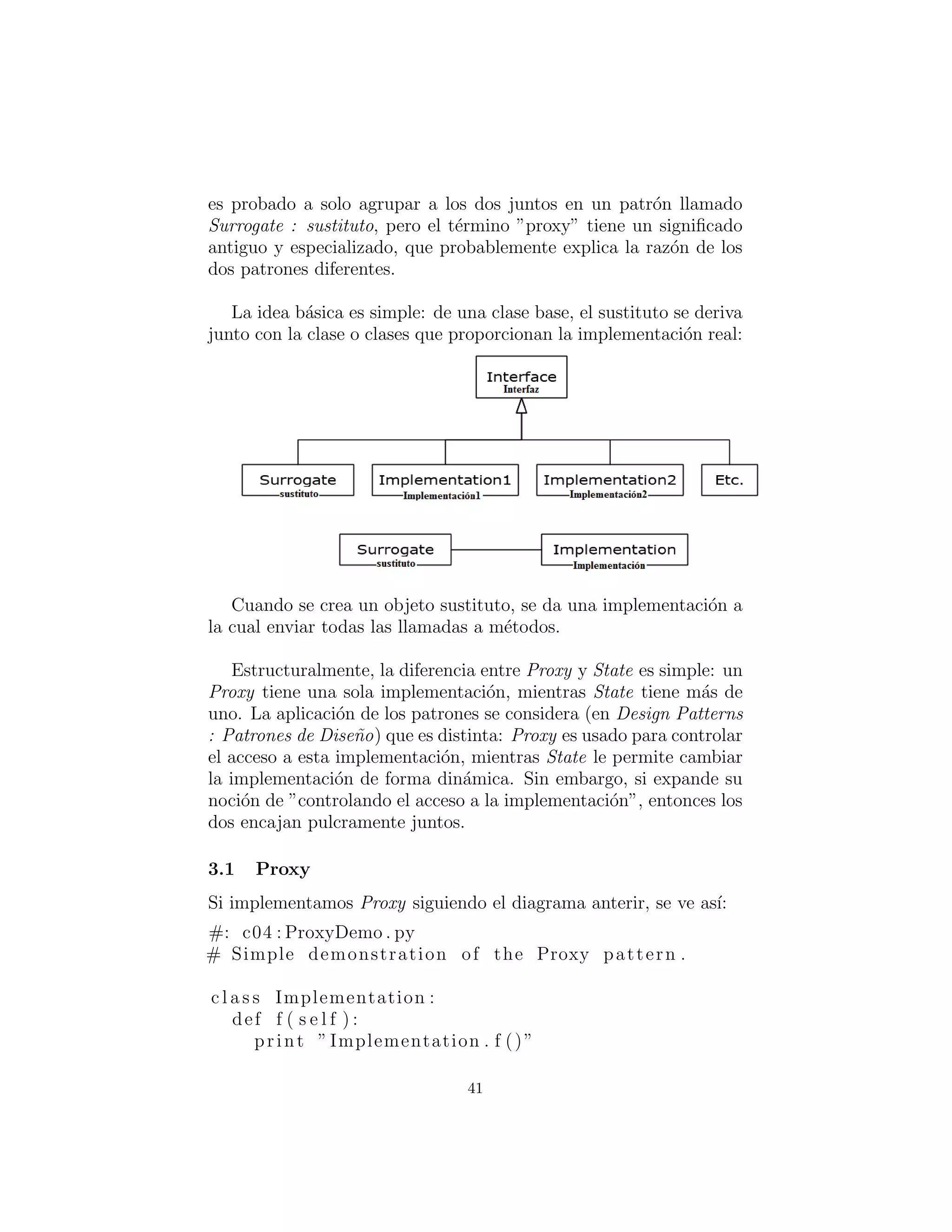 4: Al frente de una implementaci´on
Tanto Proxy y State proporcionan una clase sustituta que se uti-
liza en el c´odigo; la clase real que hace el trabajo se esconde detr´as
de esta clase sustituta. Cuando se llama a un m´etodo en la clase
surrogate (sustituto), este simplemente gira y llama al m´etodo en
la implementaci´on de la clase. Estos dos patrones son tan similares
que el Proxy es simplemente un caso especial de State. Uno est´a
tentado a agrupar a los dos juntos en un patr´on llamado Surrogate
(sustituto), pero el t´ermino ”proxy” tiene un signiﬁcado antiguo y
especializado, que probablemente explica la raz´on de los dos pa-
trones diferentes.
La idea b´asica es simple: de una clase base, el sustituto se deriva
junto con la clase o clases que proporcionan la implementaci´on real:
Figure 1: tomado de: http://docs.linuxtone.org/ebooks/Python/Thinking In Python.pdf
Cuando se crea un objeto sustituto, se da una implementaci´on a
la cual enviar todos los llamados a los m´etodos.
Estructuralmente, la diferencia entre Proxy y State es simple: un
Proxy tiene una sola implementaci´on, mientras que State tiene m´as
de una implementaci´on. La aplicaci´on de los patrones se considera
en Design Patterns (Patrones de Dise˜no) de forma distinta: Proxy
es usado para controlar el acceso a esta implementaci´on, mientras
State le permite cambiar la implementaci´on de forma din´amica. Sin
embargo, si expande su noci´on de ”controlando el acceso a la imple-
mentaci´on”, entonces los dos encajan pulcramente juntos.
41
 