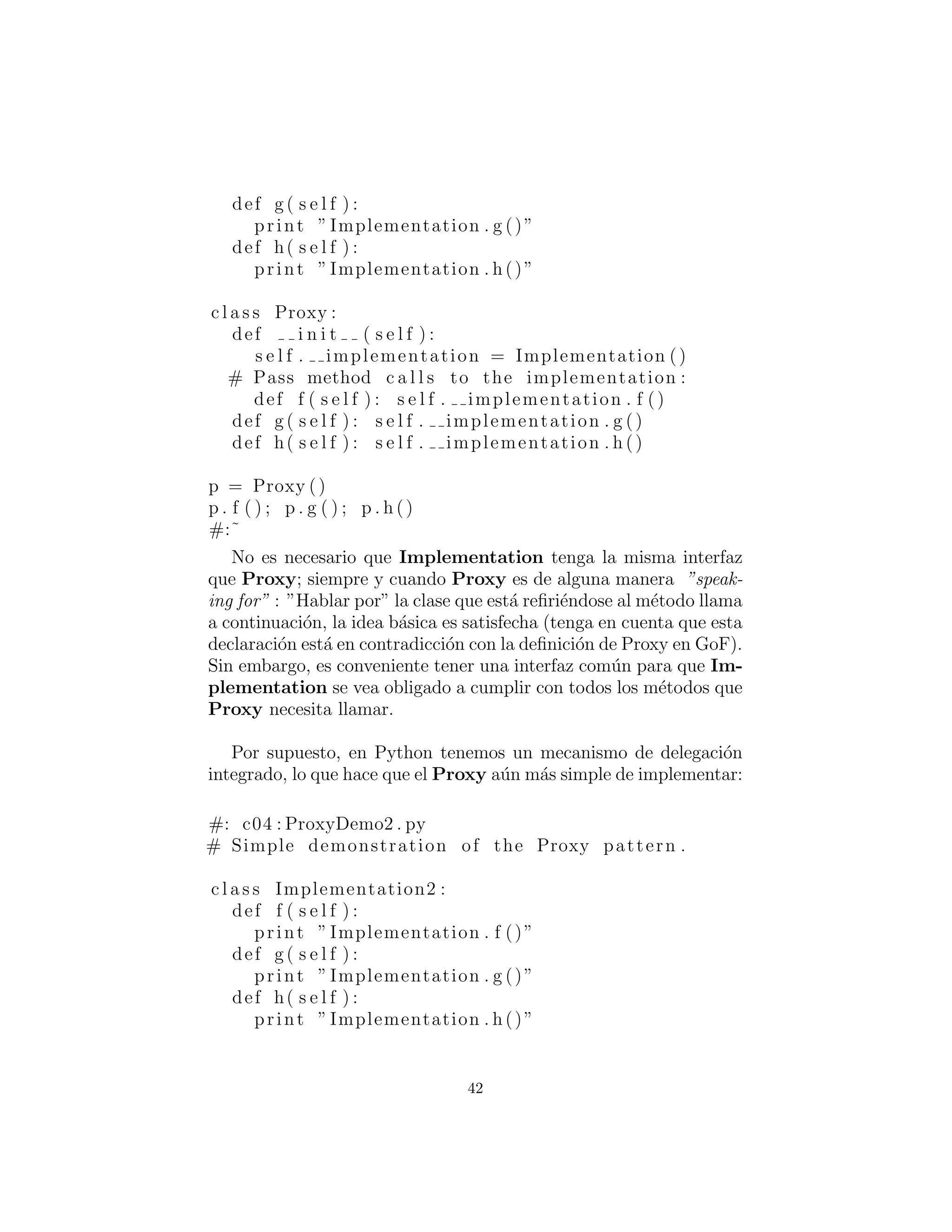 Proxy
Si implementamos Proxy siguiendo el diagrama anterior, se ve as´ı:
#: c04 : ProxyDemo . py
# Simple demonstration of the Proxy pattern .
c l a s s Implementation :
def f ( s e l f ) :
print ”Implementation . f ()”
def g ( s e l f ) :
print ”Implementation . g ()”
def h( s e l f ) :
print ”Implementation . h()”
c l a s s Proxy :
def i n i t ( s e l f ) :
s e l f . implementation = Implementation ()
# Pass method c a l l s to the implementation :
def f ( s e l f ) : s e l f . implementation . f ()
def g ( s e l f ) : s e l f . implementation . g ()
def h( s e l f ) : s e l f . implementation . h ()
p = Proxy ()
p . f ( ) ; p . g ( ) ; p . h ()
#:˜
No es necesario que Implementation tenga la misma interfaz
que Proxy; siempre y cuando Proxy es de alguna manera ”speak-
ing for” (”hablando en nombre de”) la clase se reﬁere a la llamada
del m´etodo, para entonces la idea b´asica est´a satisfecha (tenga en
cuenta que esta declaraci´on est´a en contradicci´on con la deﬁnici´on
de Proxy en GoF). Sin embargo, es conveniente tener una interfaz
com´un para que Implementation se vea obligado a cumplir con
todos los m´etodos que Proxy necesita llamar.
Por supuesto, en Python tenemos un mecanismo de delegaci´on
integrado, lo que hace que el Proxy sea a´un m´as simple de imple-
mentar:
#: c04 : ProxyDemo2 . py
42
 