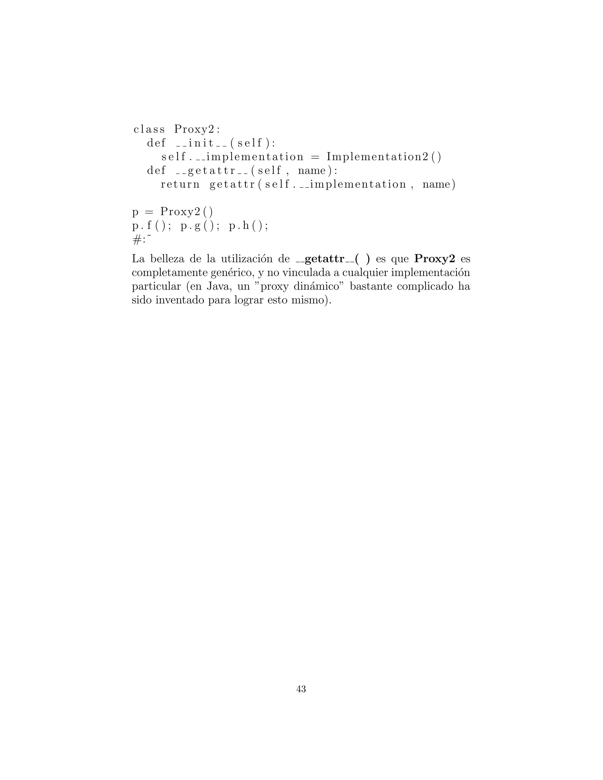 # Simple demonstration of the Proxy pattern .
c l a s s Implementation2 :
def f ( s e l f ) :
print ”Implementation . f ()”
def g ( s e l f ) :
print ”Implementation . g ()”
def h( s e l f ) :
print ”Implementation . h()”
c l a s s Proxy2 :
def i n i t ( s e l f ) :
s e l f . implementation = Implementation2 ()
def g e t a t t r ( s e l f , name ) :
return getattr ( s e l f . implementation , name)
p = Proxy2 ()
p . f ( ) ; p . g ( ) ; p . h ( ) ;
#:˜
La belleza de la utilizaci´on de getattr ( ) es que Proxy2 es
completamente gen´erico, y no vinculada a cualquier implementaci´on
particular (en Java, un ”proxy din´amico” bastante complicado ha
sido creado para lograr esto mismo).
43
 