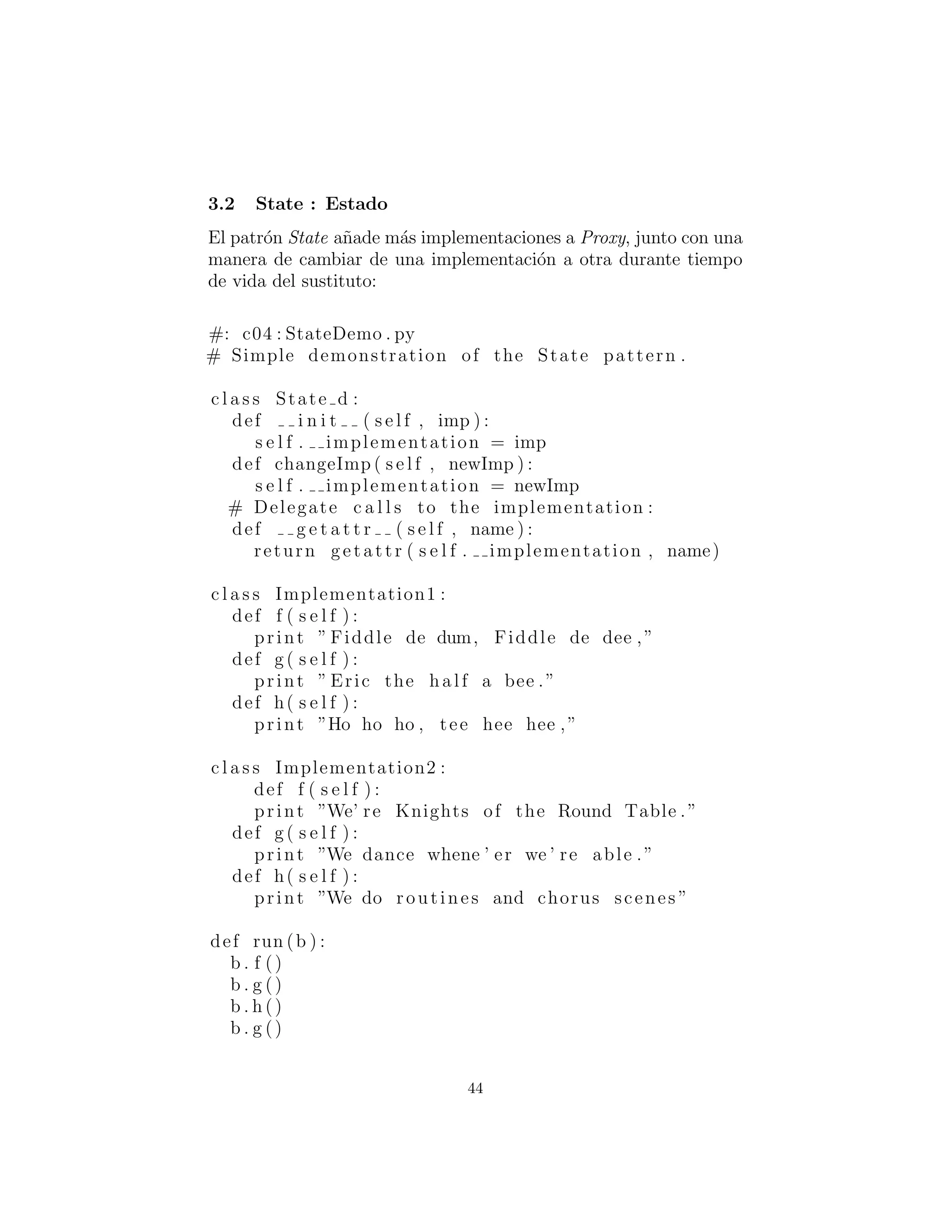 State
El patr´on State a˜nade m´as implementaciones a Proxy, junto con una
manera de cambiar de una implementaci´on a otra durante tiempo
de vida del sustituto:
#: c04 : StateDemo . py
# Simple demonstration of the State pattern .
c l a s s State d :
def i n i t ( s e l f , imp ) :
s e l f . implementation = imp
def changeImp ( s e l f , newImp ) :
s e l f . implementation = newImp
# Delegate c a l l s to the implementation :
def g e t a t t r ( s e l f , name ) :
return getattr ( s e l f . implementation , name)
c l a s s Implementation1 :
def f ( s e l f ) :
print ” Fiddle de dum, Fiddle de dee ,”
def g ( s e l f ) :
print ” Eric the half a bee .”
def h( s e l f ) :
print ”Ho ho ho , tee hee hee ,”
c l a s s Implementation2 :
def f ( s e l f ) :
print ”We’ re Knights of the Round Table .”
def g ( s e l f ) :
print ”We dance whene ’ er we ’ re able .”
def h( s e l f ) :
print ”We do routines and chorus scenes ”
def run (b ) :
b . f ()
b . g ()
b . h ()
b . g ()
44
 