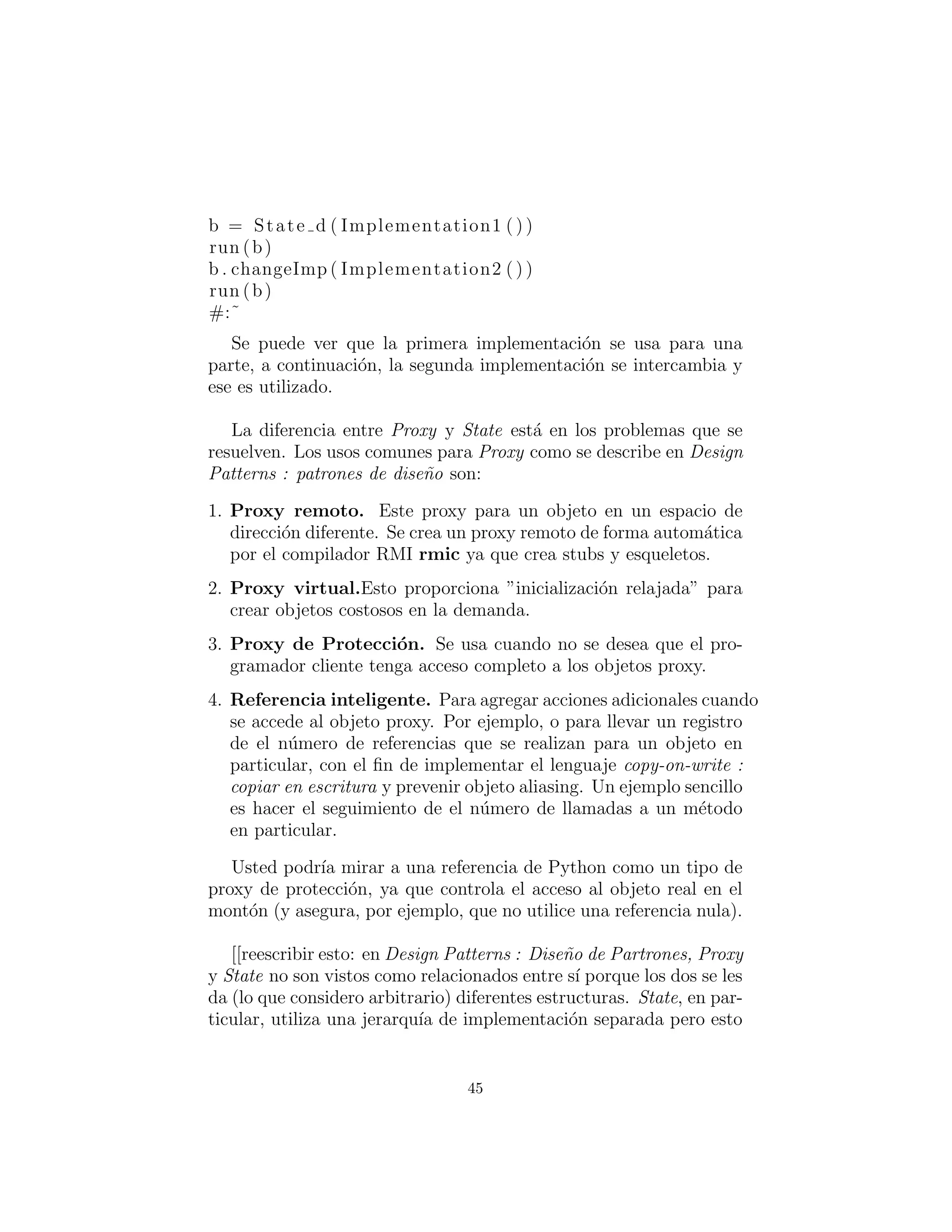 b = State d ( Implementation1 ( ) )
run (b)
b . changeImp ( Implementation2 ( ) )
run (b)
#:˜
Se puede ver que la primera implementaci´on se usa para una
parte, a continuaci´on, la segunda implementaci´on se intercambia y
se utiliza.
La diferencia entre Proxy y State est´a en los problemas que se
resuelven. Los usos comunes para Proxy como se describe en Design
Patterns son:
1. Proxy remoto. Este proxy para un objeto en un espacio de
direcci´on diferente. Se crea un proxy remoto de forma autom´atica
por el compilador RMI rmic ya que crea ramales y esqueletos.
2. Proxy virtual. Esto proporciona ”inicializaci´on relajada” para
crear objetos costosos por demanda.
3. Proxy de Protecci´on. Se usa cuando no se desea que el pro-
gramador cliente tenga acceso completo a los objetos proxy.
4. Referencia inteligente. Para agregar acciones adicionales cuando
se accede al objeto proxy. Por ejemplo, o para llevar un registro
del n´umero de referencias que se realizan para un objeto en partic-
ular, con el ﬁn de implementar el lenguaje copy-on-write (copiar
en escritura) y prevenir objeto aliasing. Un ejemplo sencillo es
hacer el seguimiento del n´umero de llamadas a un m´etodo en
particular.
Usted podr´ıa mirar una referencia de Python como un tipo de
proxy de protecci´on, ya que controla el acceso al objeto real de los
dem´as (y asegura, por ejemplo, que no utilice una referencia nula).
[[Proxy y State no son vistos como relacionados entre s´ı porque
los dos se les da (lo que considero arbitrario) diferentes estructuras.
State, en particular, utiliza una jerarqu´ıa de implementaci´on sepa-
rada pero esto me parece innecesario a menos que usted haya deci-
dido que la implementaci´on no est´a bajo su control (ciertamente una
45
 
