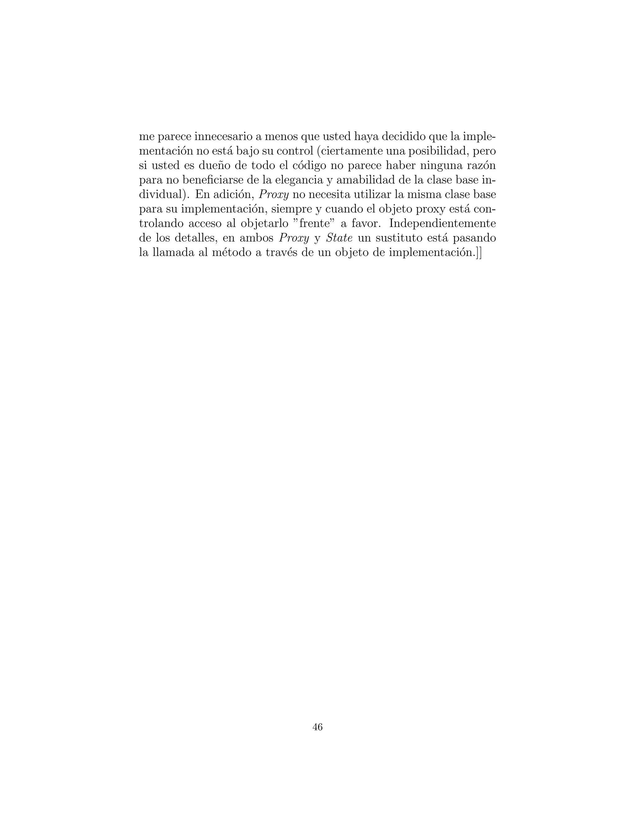 posibilidad, pero si usted es due˜no de todo el c´odigo no parece haber
ninguna raz´on para no beneﬁciarse de la elegancia y amabilidad de
la clase base individual). En adici´on, Proxy no necesita utilizar
la misma clase base para su implementaci´on, siempre y cuando el
objeto proxy est´e controlando el acceso al objetarlo ”frente” a fa-
vor. Independientemente de los detalles, en ambos Proxy y State un
sustituto est´a pasando la llamada al m´etodo a trav´es de un objeto
de implementaci´on.]]
46
 