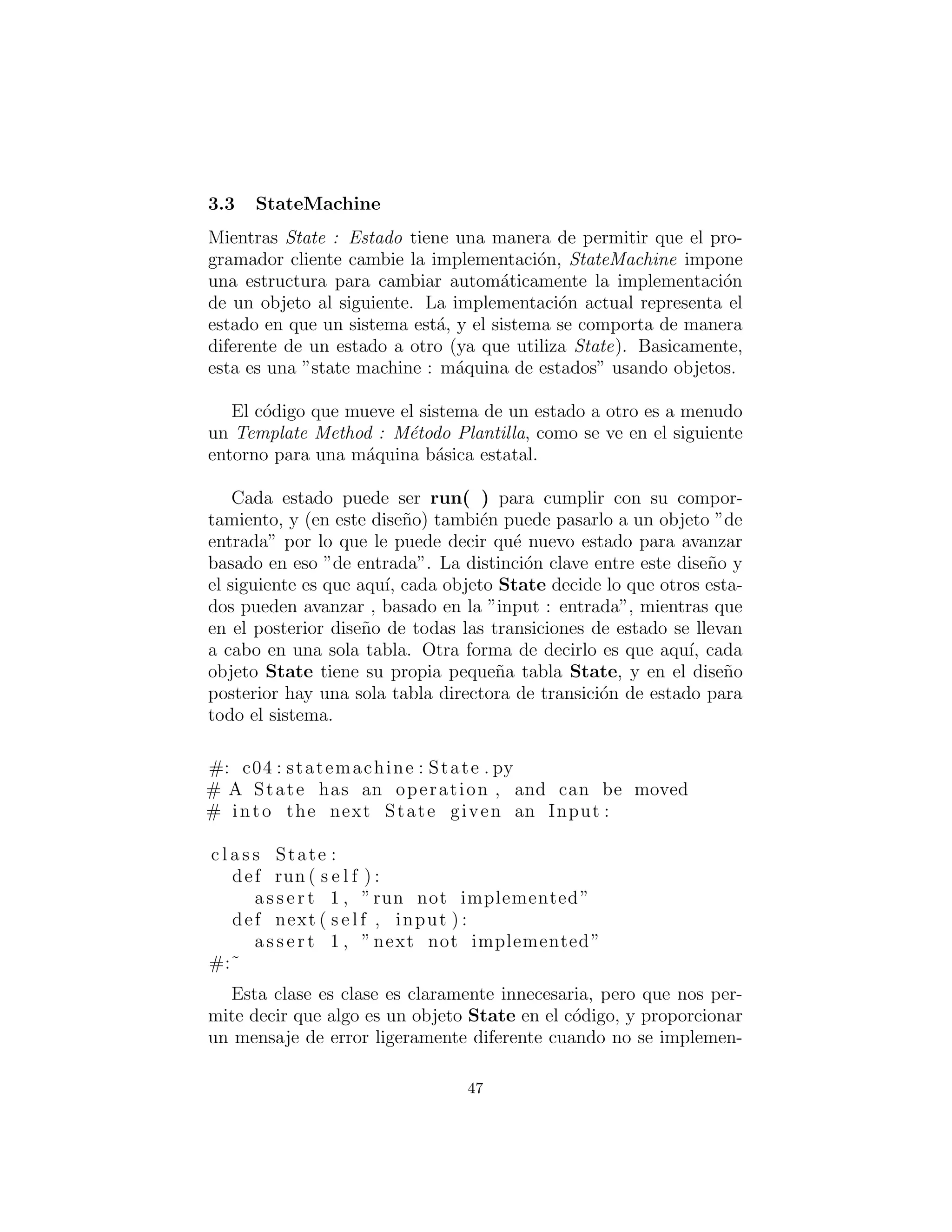 StateMachine (M´aquina de Estados)
Mientras State tiene una manera de permitir que el programador
cliente cambie la implementaci´on, StateMachine impone una estruc-
tura para cambiar autom´aticamente la implementaci´on de un objeto
al siguiente. La implementaci´on actual representa el estado en que
un sistema est´a, y el sistema se comporta de manera diferente de
un estado a otro (ya que utiliza State). Basicamente, esta es una
”state machine : m´aquina de estados” usando objetos.
El c´odigo que mueve el sistema de un estado a otro es a menudo
un Template Method (M´etodo Plantilla), como se ve en el siguiente
framework para una m´aquina de estados b´asica.
Cada estado puede estar en un run( ) para cumplir con su com-
portamiento, y (en este dise˜no) tambi´en puede pasarlo a un objeto
”input” y as´ı puede decirle a que nuevo estado es removido basado
en este ”input”. La distinci´on clave entre este dise˜no y el siguiente
es que aqu´ı, cada objeto State decide lo que otros estados pueden
avanzar, basado en ”input”, mientras que en el posterior dise˜no de
todas las transiciones de estado se llevan a cabo en una sola tabla.
Otra forma de decirlo es que aqu´ı, cada objeto State tiene su propia
peque˜na tabla State, y en el subsiguiente dise˜no hay una sola tabla
directora de transici´on de estado para todo el sistema.
#: c04 : statemachine : State . py
# A State has an operation , and can be moved
# into the next State given an Input :
c l a s s State :
def run ( s e l f ) :
a s s e r t 1 , ”run not implemented”
def next ( s e l f , input ) :
a s s e r t 1 , ”next not implemented”
#:˜
Esta clase es claramente innecesaria, pero que nos permite decir
que algo es un objeto State en el c´odigo, y proporcionar un mensaje
de error ligeramente diferente cuando no se implementan todos los
m´etodos. Podr´ıamos haber conseguido b´asicamente el mismo efecto
47
 