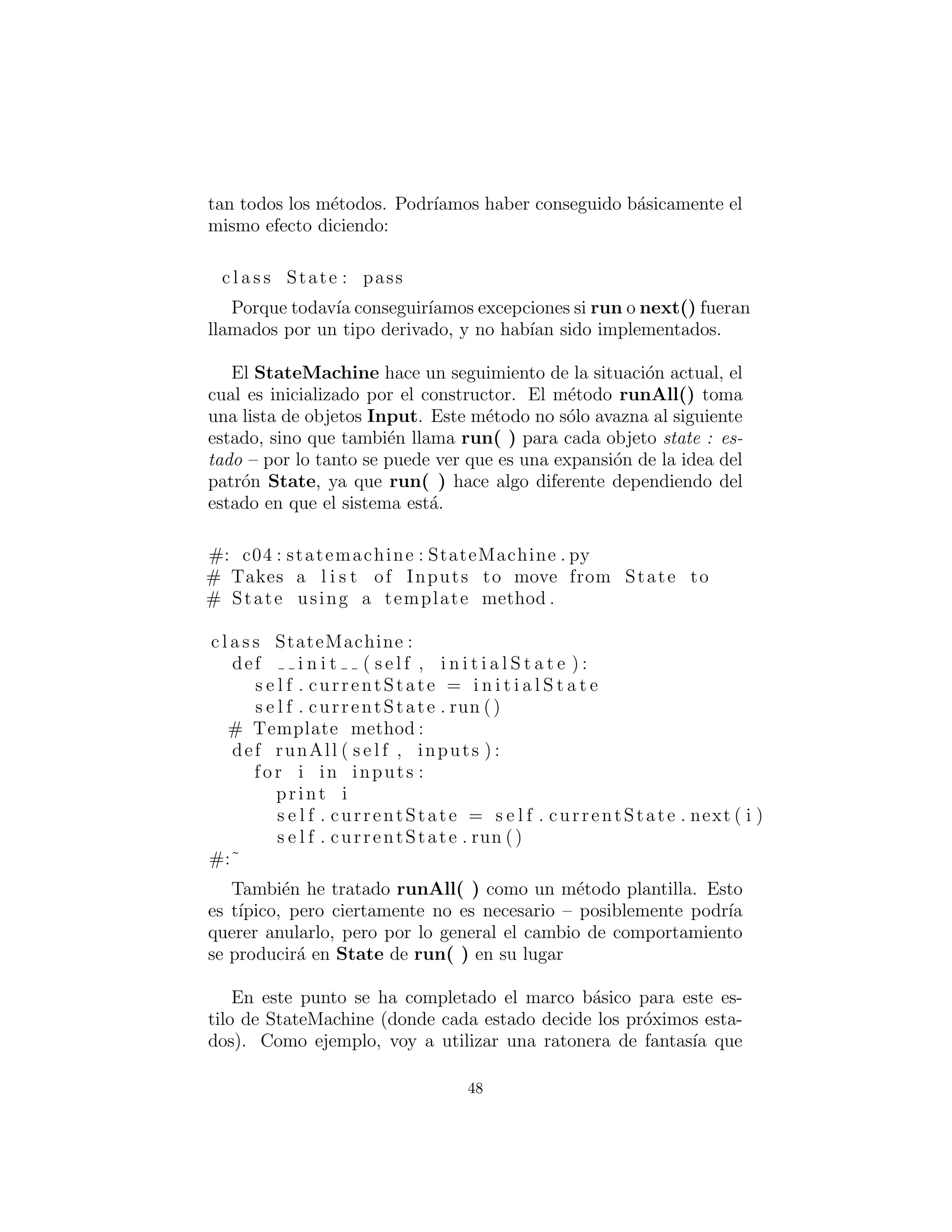 diciendo:
c l a s s State : pass
Porque todav´ıa conseguir´ıamos excepciones si run o next() hu-
bieran sido llamados por un tipo derivado, y no hubieran sido im-
plementados.
El StateMachine hace un seguimiento de la situaci´on actual, el
cual es inicializado por el constructor. El m´etodo runAll() toma
una lista de objetos Input. Este m´etodo no s´olo avanza al siguiente
estado, sino que tambi´en llama run( ) para cada objeto state – por
lo tanto se puede ver que es una expansi´on de la idea del patr´on
State, ya que run( ) hace algo diferente dependiendo del estado en
que el sistema est´a.
#: c04 : statemachine : StateMachine . py
# Takes a l i s t of Inputs to move from State to
# State using a template method .
c l a s s StateMachine :
def i n i t ( s e l f , i n i t i a l S t a t e ) :
s e l f . currentState = i n i t i a l S t a t e
s e l f . currentState . run ()
# Template method :
def runAll ( s e l f , inputs ) :
for i in inputs :
print i
s e l f . currentState = s e l f . currentState . next ( i )
s e l f . currentState . run ()
#:˜
Tambi´en he tratado runAll( ) como un m´etodo plantilla. Esto es
t´ıpico, pero ciertamente no es necesario – posiblemente podr´ıa querer
reemplazarlo, pero por lo general el cambio de comportamiento se
producir´a en run( ) de State en su lugar.
En este punto se ha completado el framework b´asico para este
estilo de StateMachine (donde cada estado decide los pr´oximos es-
tados). Como ejemplo, voy a utilizar una trampa de fantas´ıa para
48
 