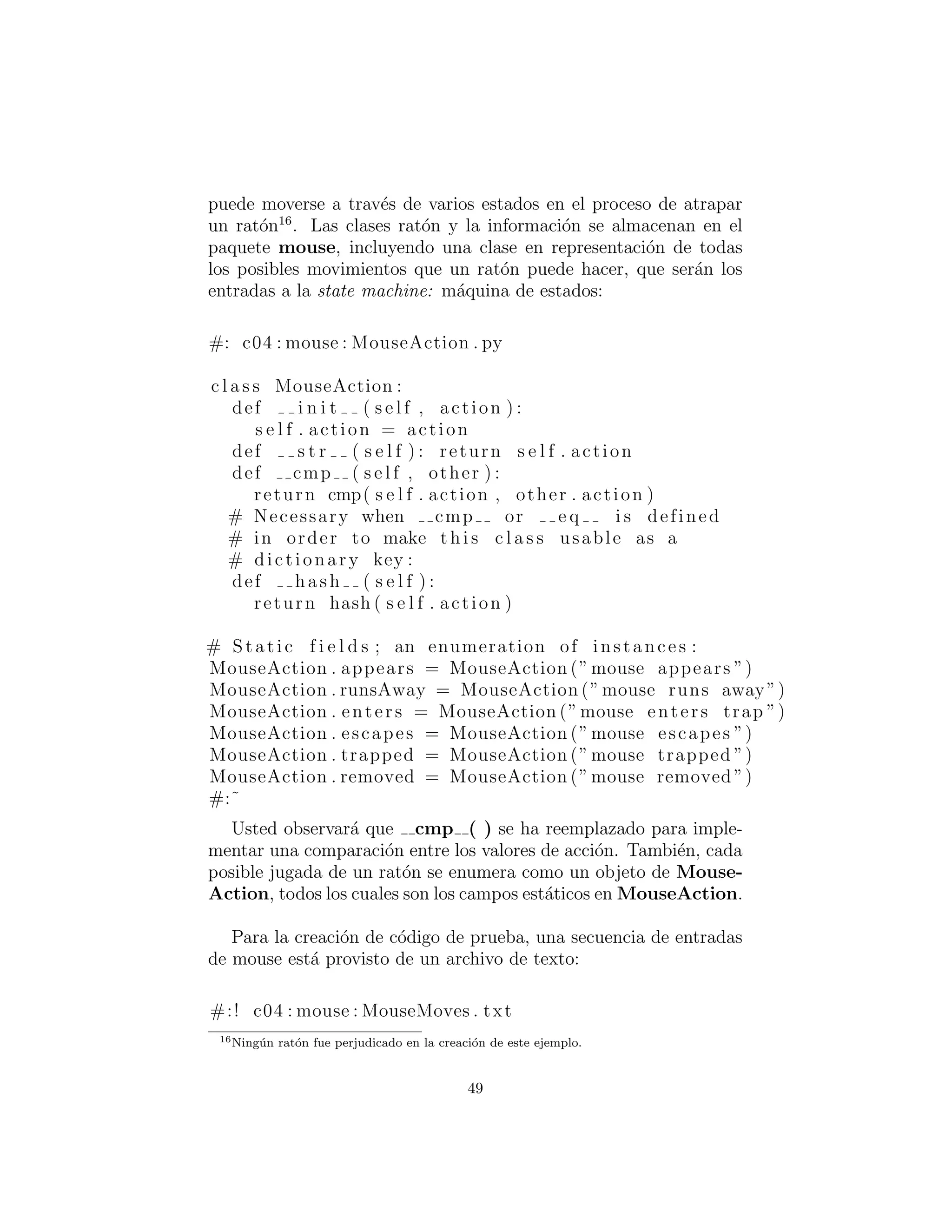 que el rat´on pueda moverse a trav´es de varios estados en el proceso
de atrapar un rat´on16
. Las clases rat´on y la informaci´on se almace-
nan en el paquete mouse, incluyendo una clase en representaci´on
de todas los posibles movimientos que un rat´on puede hacer, que
ser´an las entradas a la state machine (m´aquina de estados):
#: c04 : mouse : MouseAction . py
c l a s s MouseAction :
def i n i t ( s e l f , action ) :
s e l f . action = action
def s t r ( s e l f ) : return s e l f . action
def cmp ( s e l f , other ) :
return cmp( s e l f . action , other . action )
# Necessary when cmp or e q i s defined
# in order to make t h i s c l a s s usable as a
# dictionary key :
def hash ( s e l f ) :
return hash ( s e l f . action )
# Static f i e l d s ; an enumeration of instances :
MouseAction . appears = MouseAction (”mouse appears ”)
MouseAction . runsAway = MouseAction (”mouse runs away”)
MouseAction . enters = MouseAction (”mouse enters trap ”)
MouseAction . escapes = MouseAction (”mouse escapes ”)
MouseAction . trapped = MouseAction (”mouse trapped ”)
MouseAction . removed = MouseAction (”mouse removed ”)
#:˜
Usted observar´a que cmp ( ) se ha reemplazado para imple-
mentar una comparaci´on entre los valores de action. Tambi´en, cada
posible movida de un rat´on se enumera como un objeto de Mouse-
Action, todos los cuales son los campos est´aticos en MouseAction.
Para la creaci´on de c´odigo de prueba, una secuencia de entradas
de mouse est´a provisto de un archivo de texto:
#:! c04 : mouse : MouseMoves . txt
16Ning´un rat´on fue perjudicado en la creaci´on de este ejemplo.
49
 