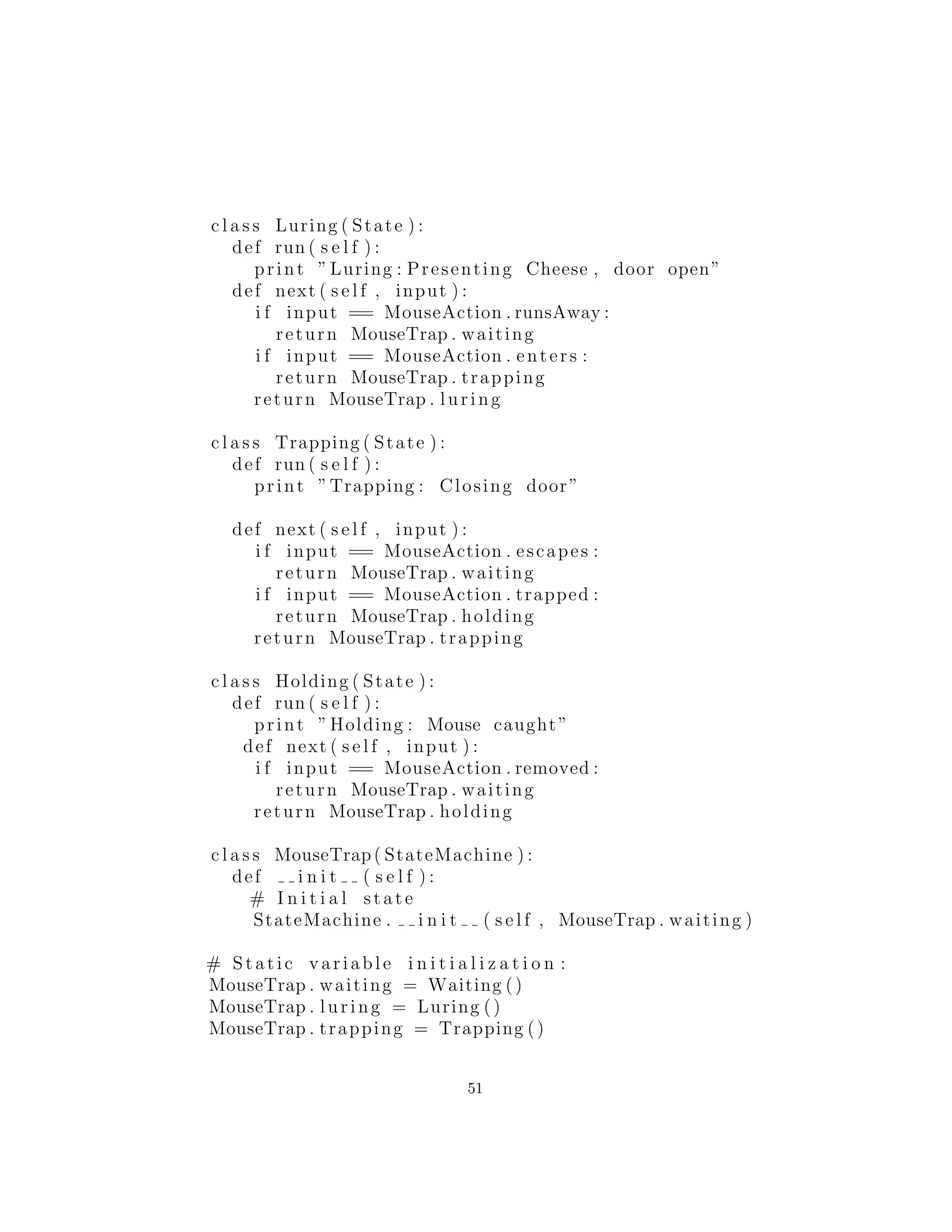 c l a s s Luring ( State ) :
def run ( s e l f ) :
print ”Luring : Presenting Cheese , door open”
def next ( s e l f , input ) :
i f input == MouseAction . runsAway :
return MouseTrap . waiting
i f input == MouseAction . enters :
return MouseTrap . trapping
return MouseTrap . luring
c l a s s Trapping ( State ) :
def run ( s e l f ) :
print ”Trapping : Closing door”
def next ( s e l f , input ) :
i f input == MouseAction . escapes :
return MouseTrap . waiting
i f input == MouseAction . trapped :
return MouseTrap . holding
return MouseTrap . trapping
c l a s s Holding ( State ) :
def run ( s e l f ) :
print ”Holding : Mouse caught”
def next ( s e l f , input ) :
i f input == MouseAction . removed :
return MouseTrap . waiting
return MouseTrap . holding
c l a s s MouseTrap( StateMachine ) :
def i n i t ( s e l f ) :
# I n i t i a l state
StateMachine . i n i t ( s e l f , MouseTrap . waiting )
# Static variable i n i t i a l i z a t i o n :
MouseTrap . waiting = Waiting ()
MouseTrap . luring = Luring ()
MouseTrap . trapping = Trapping ()
51
 