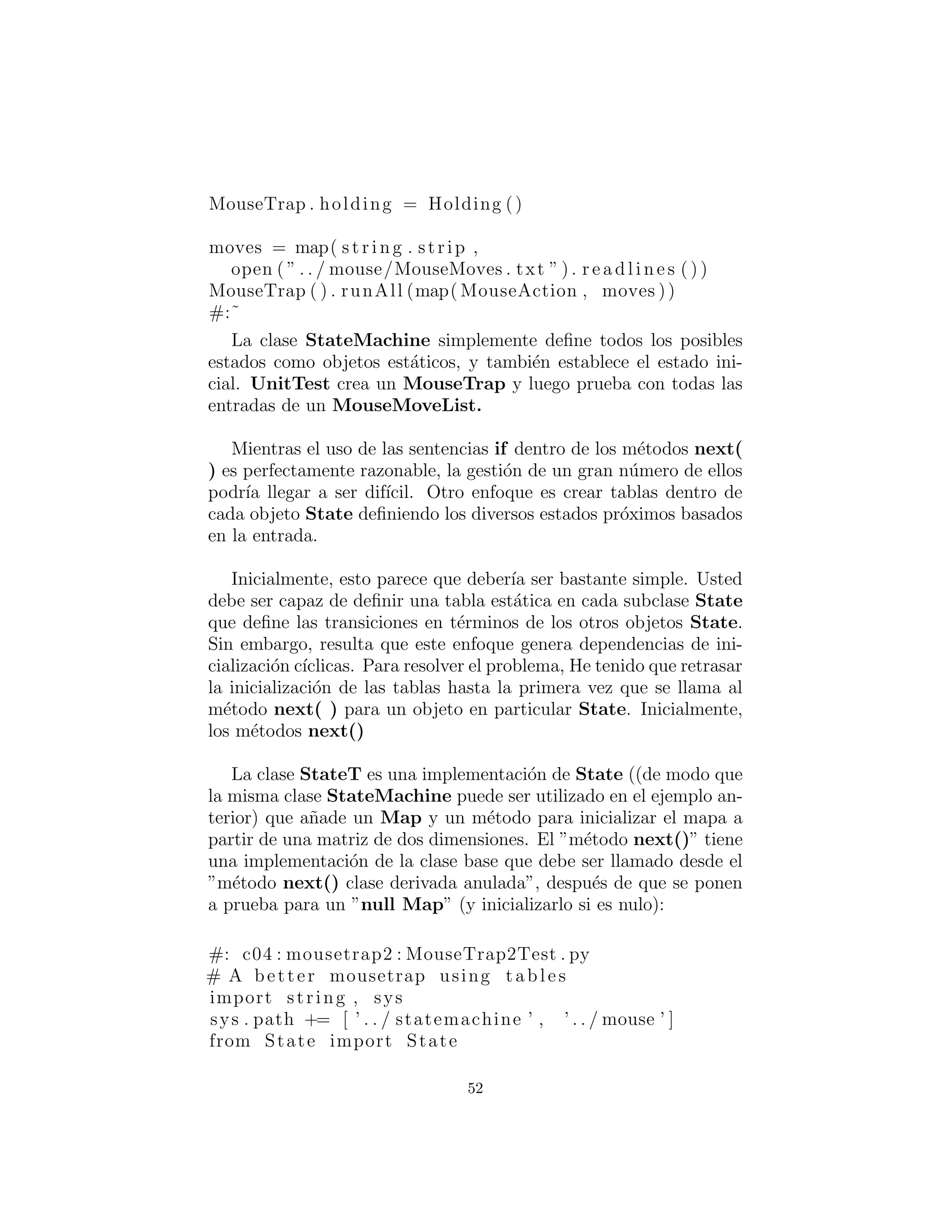 MouseTrap . holding = Holding ()
moves = map( s t r i n g . strip ,
open ( ” . . / mouse/MouseMoves . txt ” ) . r e a d l i n e s ( ) )
MouseTrap ( ) . runAll (map( MouseAction , moves ))
#:˜
La clase StateMachine simplemente deﬁne todos los posibles
estados como objetos est´aticos, y tambi´en establece el estado ini-
cial. UnitTest crea un MouseTrap y luego prueba con todas las
entradas de un MouseMoveList.
Mientras el uso de las sentencias if dentro de los m´etodos next()
es perfectamente razonable, la gesti´on de un gran n´umero de ellos
podr´ıa llegar a ser dif´ıcil. Otro enfoque es crear tablas dentro de
cada objeto State deﬁniendo los diversos estados pr´oximos basados
en la entrada.
Inicialmente, esto parece que deber´ıa ser bastante simple. Usted
debe ser capaz de deﬁnir una tabla est´atica en cada subclase State
que deﬁne las transiciones en t´erminos de los otros objetos State.
Sin embargo, resulta que este enfoque genera dependencias de ini-
cializaci´on c´ıclicas. Para resolver el problema, He tenido que retrasar
la inicializaci´on de las tablas hasta la primera vez que se llama al
m´etodo next( ) para un objeto en particular State. Inicialmente,
los m´etodos next() pueden parecer un poco extra˜nos debido a esto.
La clase StateT es una implementaci´on de State ((de modo que
la misma clase StateMachine puede ser utilizado en el ejemplo an-
terior) que a˜nade un Map y un m´etodo para inicializar el mapa a
partir de una matriz de dos dimensiones. El ”m´etodo next()” tiene
una implementaci´on de la clase base que debe ser llamado desde el
”m´etodo next() de la clase derivada anulada”, despu´es de que se
ponen a prueba para un null Map (y inicializarlo si es nulo):
#: c04 : mousetrap2 : MouseTrap2Test . py
# A better mousetrap using tables
import string , sys
sys . path += [ ’ . . / statemachine ’ , ’ . . / mouse ’ ]
from State import State
52
 