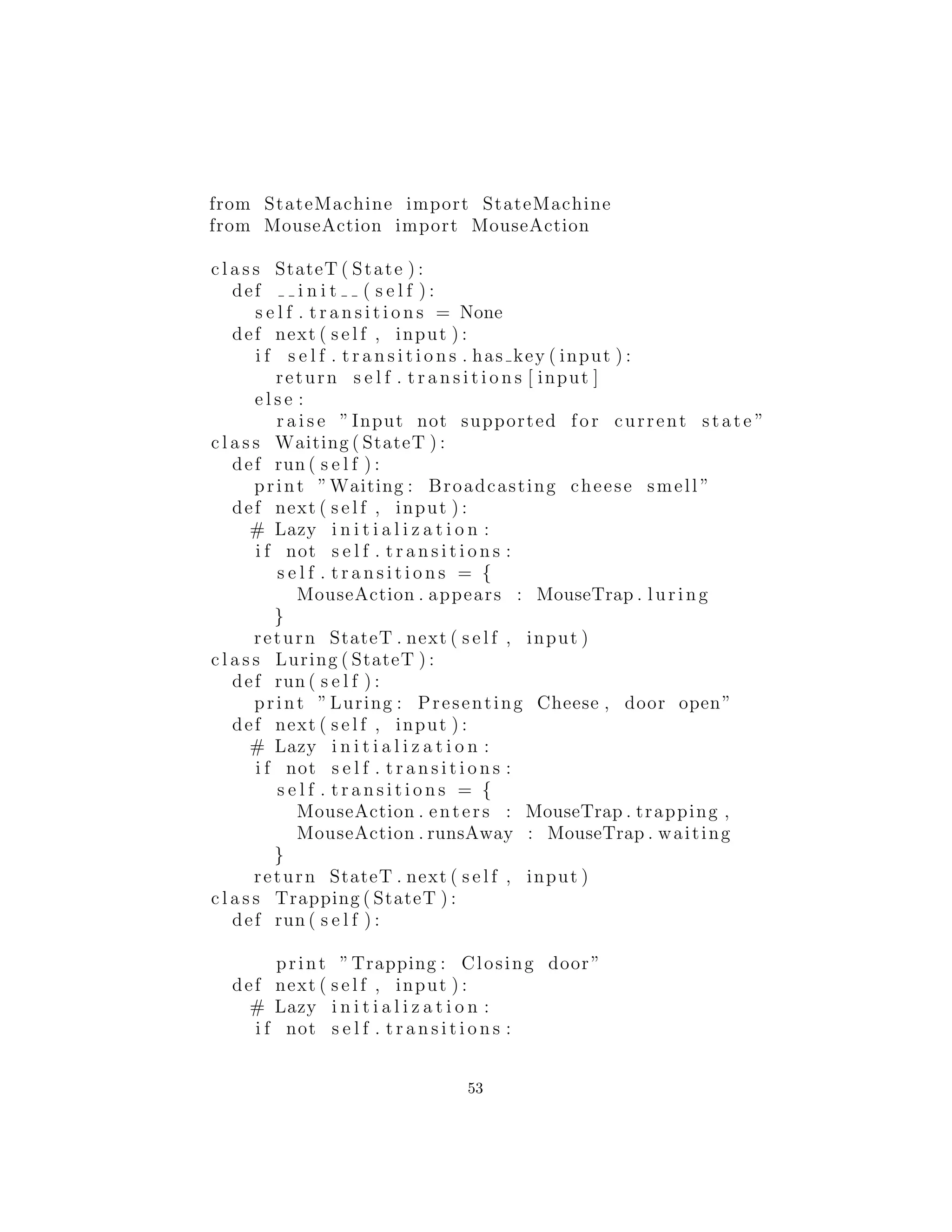 from StateMachine import StateMachine
from MouseAction import MouseAction
c l a s s StateT ( State ) :
def i n i t ( s e l f ) :
s e l f . t r a n s i t i o n s = None
def next ( s e l f , input ) :
i f s e l f . t r a n s i t i o n s . has key ( input ) :
return s e l f . t r a n s i t i o n s [ input ]
e l s e :
r a i s e ”Input not supported for current state ”
c l a s s Waiting ( StateT ) :
def run ( s e l f ) :
print ”Waiting : Broadcasting cheese smell ”
def next ( s e l f , input ) :
# Lazy i n i t i a l i z a t i o n :
i f not s e l f . t r a n s i t i o n s :
s e l f . t r a n s i t i o n s = {
MouseAction . appears : MouseTrap . luring
}
return StateT . next ( s e l f , input )
c l a s s Luring ( StateT ) :
def run ( s e l f ) :
print ”Luring : Presenting Cheese , door open”
def next ( s e l f , input ) :
# Lazy i n i t i a l i z a t i o n :
i f not s e l f . t r a n s i t i o n s :
s e l f . t r a n s i t i o n s = {
MouseAction . enters : MouseTrap . trapping ,
MouseAction . runsAway : MouseTrap . waiting
}
return StateT . next ( s e l f , input )
c l a s s Trapping ( StateT ) :
def run ( s e l f ) :
print ”Trapping : Closing door”
def next ( s e l f , input ) :
# Lazy i n i t i a l i z a t i o n :
i f not s e l f . t r a n s i t i o n s :
53
 