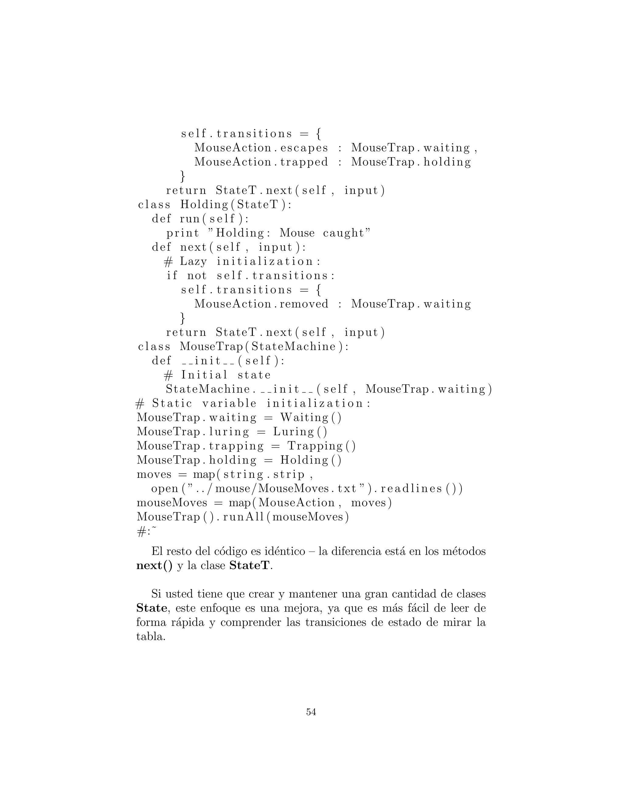 s e l f . t r a n s i t i o n s = {
MouseAction . escapes : MouseTrap . waiting ,
MouseAction . trapped : MouseTrap . holding
}
return StateT . next ( s e l f , input )
c l a s s Holding ( StateT ) :
def run ( s e l f ) :
print ”Holding : Mouse caught”
def next ( s e l f , input ) :
# Lazy i n i t i a l i z a t i o n :
i f not s e l f . t r a n s i t i o n s :
s e l f . t r a n s i t i o n s = {
MouseAction . removed : MouseTrap . waiting
}
return StateT . next ( s e l f , input )
c l a s s MouseTrap( StateMachine ) :
def i n i t ( s e l f ) :
# I n i t i a l state
StateMachine . i n i t ( s e l f , MouseTrap . waiting )
# Static variable i n i t i a l i z a t i o n :
MouseTrap . waiting = Waiting ()
MouseTrap . luring = Luring ()
MouseTrap . trapping = Trapping ()
MouseTrap . holding = Holding ()
moves = map( s t r i n g . strip ,
open ( ” . . / mouse/MouseMoves . txt ” ) . r e a d l i n e s ( ) )
mouseMoves = map( MouseAction , moves )
MouseTrap ( ) . runAll (mouseMoves)
#:˜
El resto del c´odigo es id´entico – la diferencia est´a en los m´etodos
next() y la clase StateT.
Si usted tiene que crear y mantener una gran cantidad de clases
State, este enfoque es una mejora, ya que es m´as f´acil de leer
de forma r´apida y comprender las transiciones de estado viendo la
tabla.
54
 