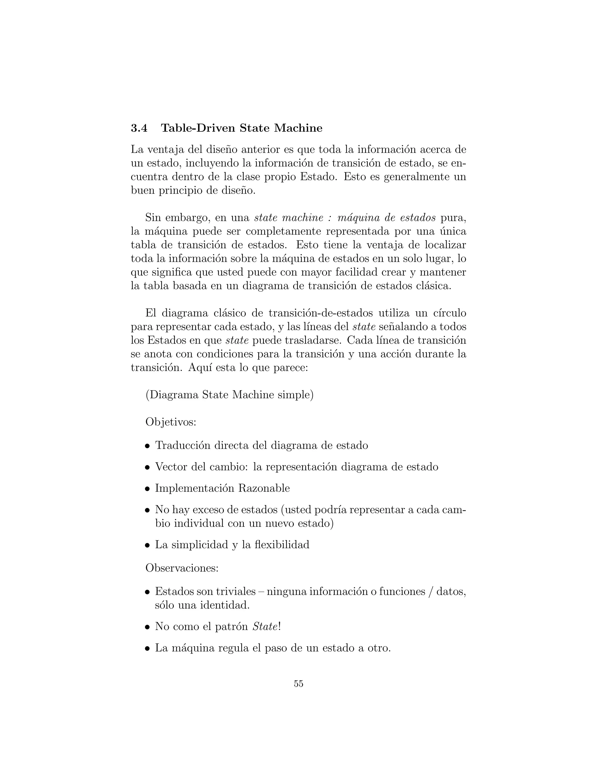 Table-Driven State Machine
La ventaja del dise˜no anterior es que toda la informaci´on acerca de
un estado, incluyendo la informaci´on de transici´on del estado, se
encuentra dentro de la misma clase state. Esto es generalmente un
buen principio de dise˜no.
Sin embargo, en una state machine (m´aquina de estados) pura,
la m´aquina puede ser completamente representada por una ´unica
tabla de transici´on de estados. Esto tiene la ventaja de localizar
toda la informaci´on sobre la m´aquina de estados en un solo lugar, lo
que signiﬁca que usted puede con mayor facilidad crear y mantener
la tabla basada en un diagrama de transici´on de estados cl´asica.
El diagrama cl´asico de transici´on de estados utiliza un c´ırculo
para representar cada estado, y las l´ıneas del state se˜nalando a todos
los estados en que state puede trasladarse. Cada l´ınea de transici´on
se anota con condiciones para la transici´on y una acci´on durante la
transici´on. El siguiente es su aspecto:
(Diagrama State Machine simple)
Objetivos:
• Traducci´on directa del diagrama de estado
• Vector del cambio: la representaci´on del diagrama de estado
• Implementaci´on razonable
• No hay exceso de estados (usted podr´ıa representar a cada cam-
bio individual con un nuevo estado)
• La simplicidad y la ﬂexibilidad
Observaciones:
• Los estados son triviales – ninguna informaci´on o funciones /
datos, s´olo una identidad.
• Diferente a State Pattern!
• La m´aquina regula el paso de un estado a otro.
55
 