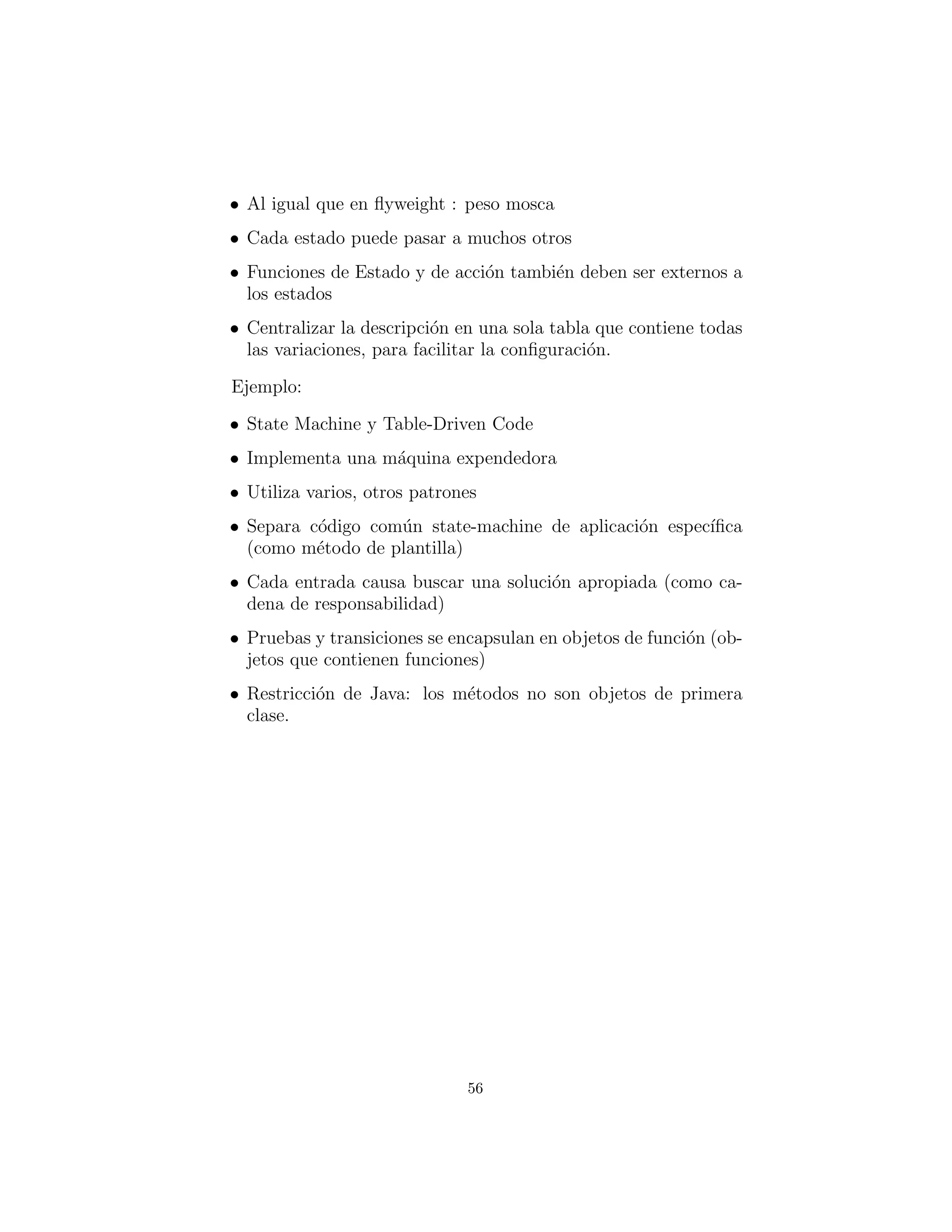 • Al igual que en ﬂyweight : peso mosca
• Cada estado puede pasar a muchos otros
• Funciones de condici´on / acci´on tambi´en deben ser externos a
los estados
• Centralizar la descripci´on en una sola tabla que contiene todas
las variaciones, para facilitar la conﬁguraci´on.
Ejemplo:
• State Machine y Table-Driven Code
• Implementa una m´aquina expendedora
• Utiliza diferentes patrones
• Separa c´odigo com´un state-machine de aplicaciones espec´ıﬁcas
(como m´etodo de plantilla)
• Cada entrada causa una b´usqueda de la soluci´on apropiada
(como cadena de responsabilidad)
• Las pruebas y transiciones se encapsulan en objetos de fun-
ciones (objetos que contienen funciones)
• Restricci´on de Java: los m´etodos no son objetos de primera
clase.
56
 