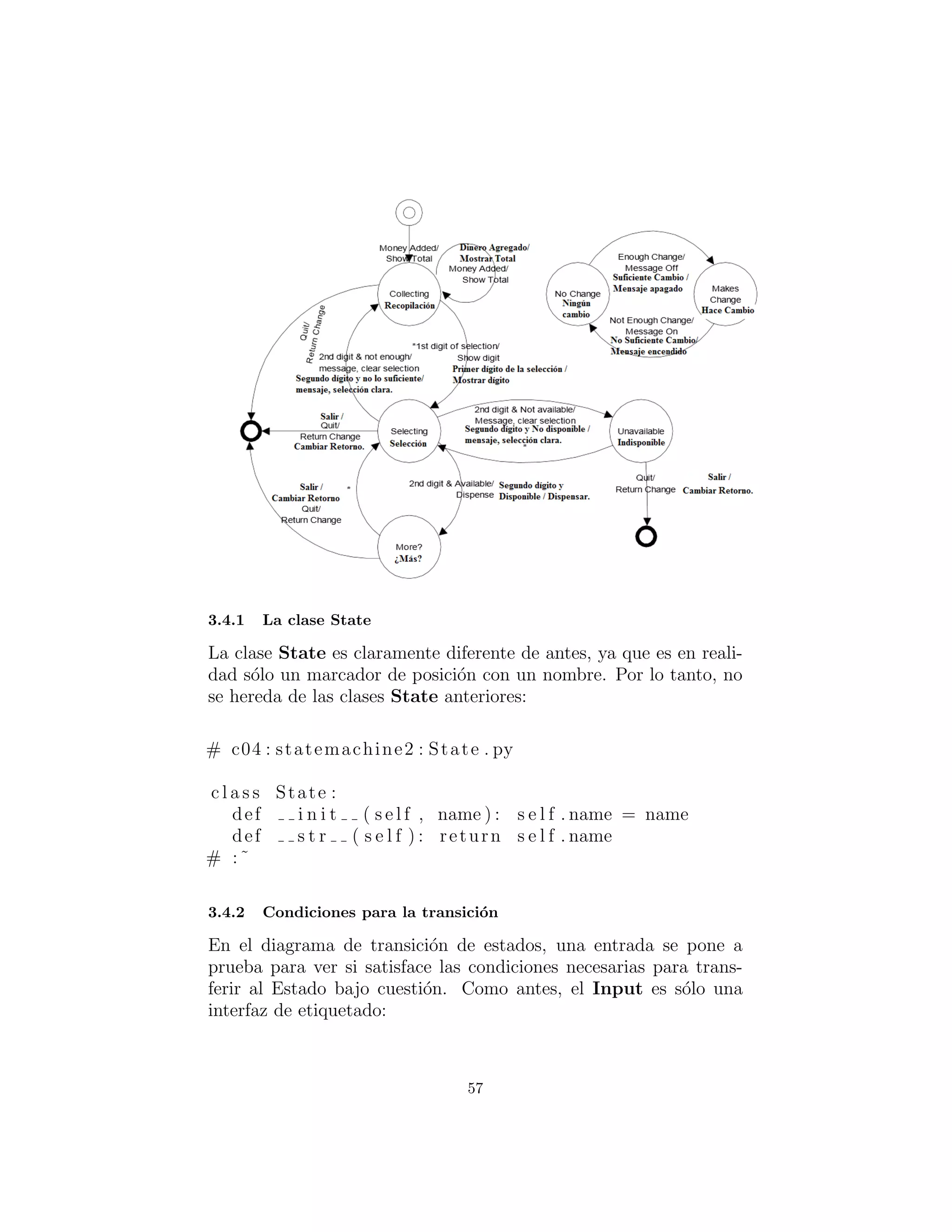 La clase State
La clase State es claramente diferente a la anterior, ya que es en
realidad s´olo un marcador de posici´on con un nombre. Por lo tanto,
no se hereda de las clases State anteriores:
# c04 : statemachine2 : State . py
c l a s s State :
def i n i t ( s e l f , name ) : s e l f . name = name
def s t r ( s e l f ) : return s e l f . name
# :˜
Condiciones para la transici´on
En el diagrama de transici´on de estados, una entrada se pone a
prueba para ver si satisface las condiciones necesarias para transferir
al Estado en cuesti´on. Como antes, el Input es s´olo una interfaz de
etiquetado:
57
 