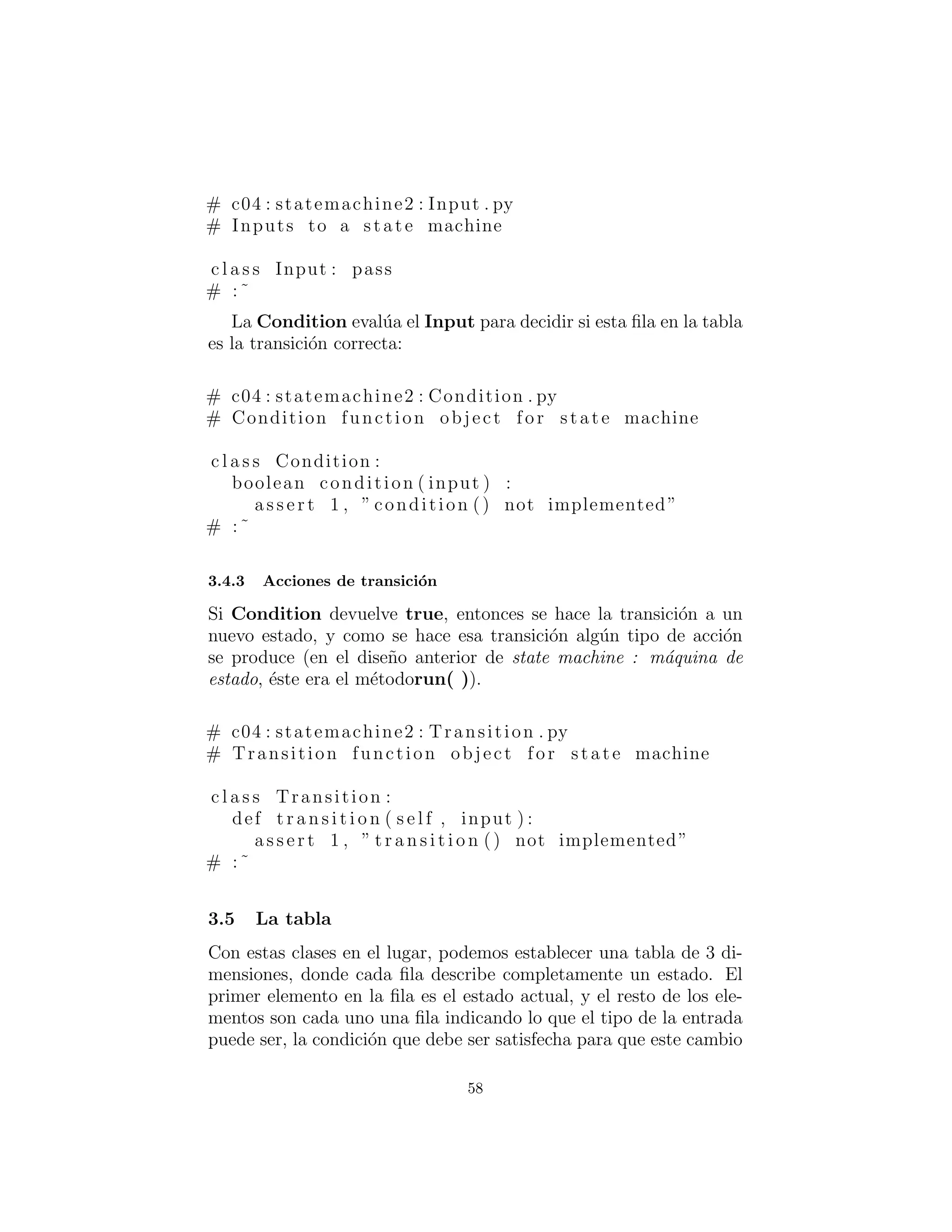 # c04 : statemachine2 : Input . py
# Inputs to a state machine
c l a s s Input : pass
# :˜
La Condition eval´ua el Input para decidir si esta ﬁla en la tabla
es la transici´on correcta:
# c04 : statemachine2 : Condition . py
# Condition function object for state machine
c l a s s Condition :
boolean condition ( input ) :
a s s e r t 1 , ” condition () not implemented”
# :˜
Acciones de transici´on
Si Condition devuelve true, entonces se hace la transici´on a un
nuevo estado, y dado que esa transici´on se hace, alg´un tipo de acci´on
ocurre (en el dise˜no anterior de state machine : m´aquina de estado,
´este era el m´etodorun( )).
# c04 : statemachine2 : Transition . py
# Transition function object for state machine
c l a s s Transition :
def t r a n s i t i o n ( s e l f , input ) :
a s s e r t 1 , ” t r a n s i t i o n () not implemented”
# :˜
La tabla
Con estas clases en el lugar, podemos establecer una tabla de 3 di-
mensiones, donde cada ﬁla describe completamente un estado. El
primer elemento en la ﬁla es el estado actual, y el resto de los el-
ementos de la ﬁla, son los diferentes tipos de entradas posibles, la
condici´on que se debe satisfacer para que este cambio de estado sea
el correcto, la acci´on que ocurre durante la transici´on, y el nuevo
58
 