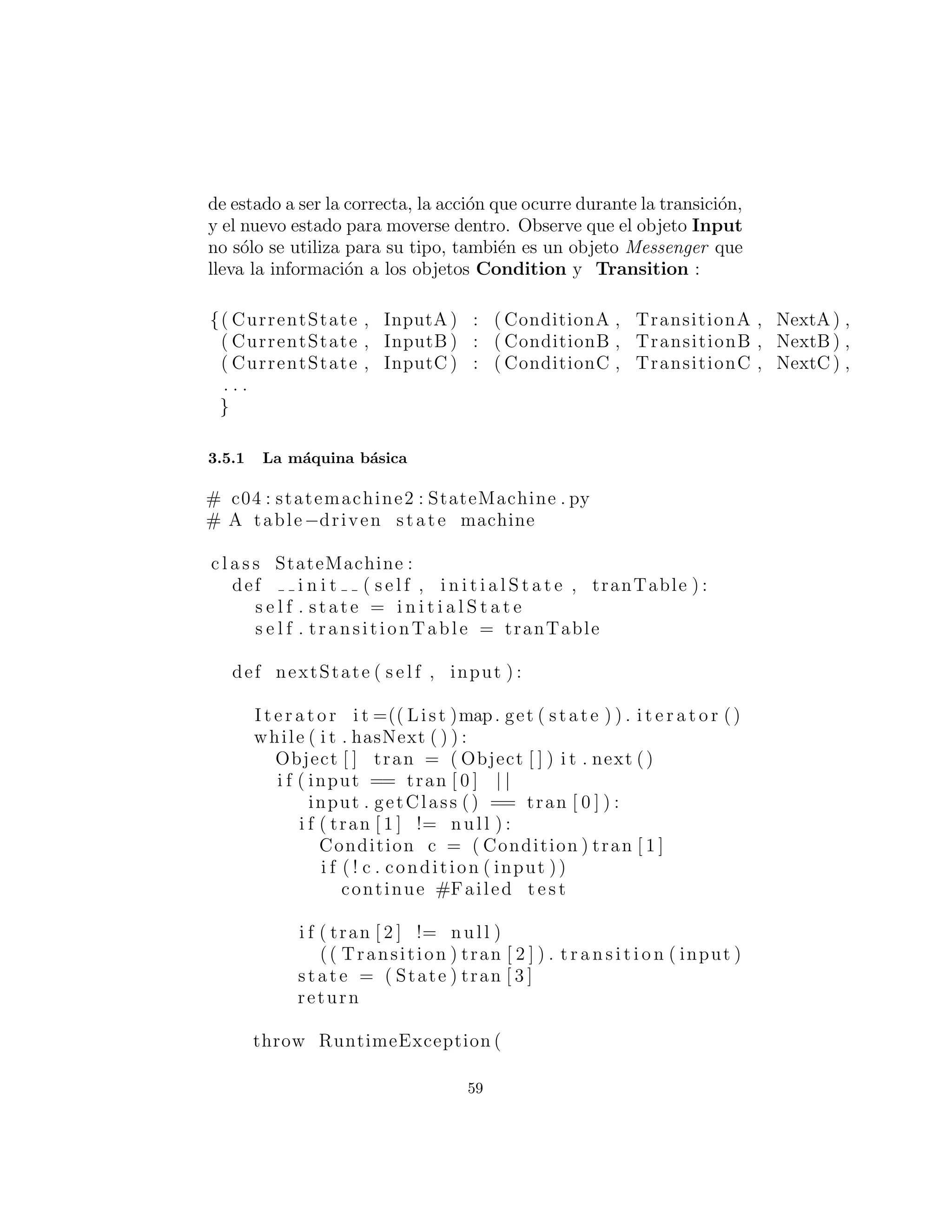 estado al que se mover´a dentro. Observe que el objeto Input no
s´olo se utiliza para su tipo, tambi´en es un objeto Messenger que
lleva la informaci´on a los objetos Condition y Transition :
{( CurrentState , InputA ) : ( ConditionA , TransitionA , NextA ) ,
( CurrentState , InputB ) : ( ConditionB , TransitionB , NextB ) ,
( CurrentState , InputC ) : ( ConditionC , TransitionC , NextC ) ,
. . .
}
La m´aquina b´asica
# c04 : statemachine2 : StateMachine . py
# A table−driven state machine
c l a s s StateMachine :
def i n i t ( s e l f , i n i t i a l S t a t e , tranTable ) :
s e l f . state = i n i t i a l S t a t e
s e l f . transitionTable = tranTable
def nextState ( s e l f , input ) :
I t e r a t o r i t =(( List )map. get ( state ) ) . i t e r a t o r ()
while ( i t . hasNext ( ) ) :
Object [ ] tran = ( Object [ ] ) i t . next ()
i f ( input == tran [ 0 ] | |
input . getClass () == tran [ 0 ] ) :
i f ( tran [ 1 ] != null ) :
Condition c = ( Condition ) tran [ 1 ]
i f ( ! c . condition ( input ))
continue #Failed t e s t
i f ( tran [ 2 ] != null )
(( Transition ) tran [ 2 ] ) . t r a n s i t i o n ( input )
state = ( State ) tran [ 3 ]
return
throw RuntimeException (
”Input not supported for current state ”)
59
 