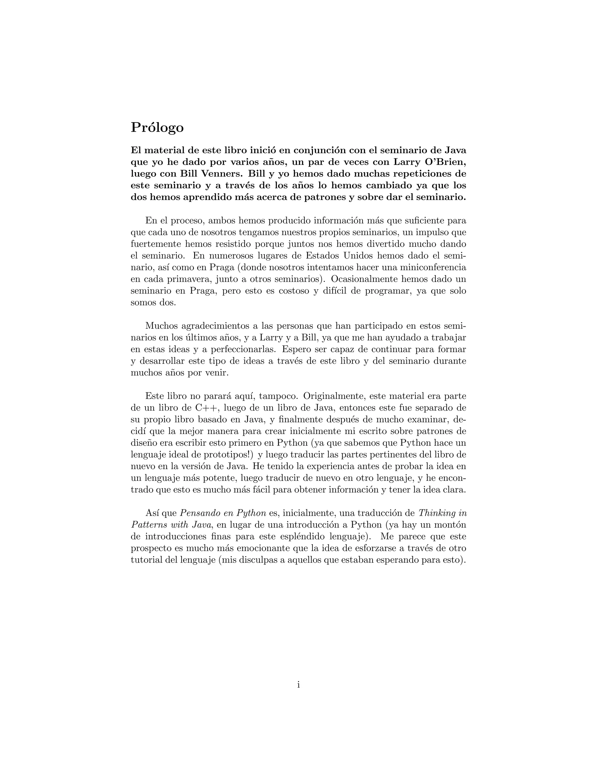 Pr´ologo
El material de este libro se inici´o en conjunci´on con el seminario
de Java que yo he dado por varios a˜nos, un par de veces con Larry
O’Brien, luego con Bill Venners. Bill y yo hemos dado muchas repeti-
ciones de este seminario y a trav´es de los a˜nos lo hemos cambiado ya
que los dos hemos aprendido m´as acerca de patrones y sobre dar el
seminario.
En el proceso, ambos hemos producido informaci´on m´as que suﬁciente para
que cada uno de nosotros tengamos nuestros propios seminarios, un impulso que
fuertemente hemos resistido porque juntos nos hemos divertido mucho dando
el seminario. En numerosos lugares de Estados Unidos hemos dado el semi-
nario, as´ı como en Praga (donde nosotros intentamos hacer una miniconferencia
en cada primavera, junto a otros seminarios). Ocasionalmente hemos dado un
seminario en Praga, pero esto es costoso y dif´ıcil de programar, ya que solo
somos dos.
Muchos agradecimientos a las personas que han participado en estos semi-
narios en los ´ultimos a˜nos, y a Larry y a Bill, ya que me han ayudado a trabajar
en estas ideas y a perfeccionarlas. Espero ser capaz de continuar para formar
y desarrollar este tipo de ideas a trav´es de este libro y del seminario durante
muchos a˜nos por venir.
Este libro no parar´a aqu´ı, tampoco. Originalmente, este material era parte
de un libro de C++, luego de un libro de Java, entonces este fue separado de
su propio libro basado en Java, y ﬁnalmente despu´es de mucho examinar, de-
cid´ı que la mejor manera para crear inicialmente mi escrito sobre patrones de
dise˜no era escribir esto primero en Python (pues sabemos que Python hace un
lenguaje ideal de prototipos!) y luego traducir las partes pertinentes del libro de
nuevo en la versi´on de Java. He tenido la experiencia antes de probar la idea en
un lenguaje m´as potente, luego traducir de nuevo en otro lenguaje, y he encon-
trado que esto es mucho m´as f´acil para obtener informaci´on y tener la idea clara.
As´ı que Pensando en Python es, inicialmente, una traducci´on de Thinking in
Patterns with Java, en lugar de una introducci´on a Python (ya hay un mont´on
de introducciones ﬁnas para este espl´endido lenguaje). Me parece que este
prospecto es mucho m´as emocionante que la idea de esforzarse a trav´es de otro
tutorial del lenguaje (mis disculpas a aquellos que estaban esperando para esto).
i
 