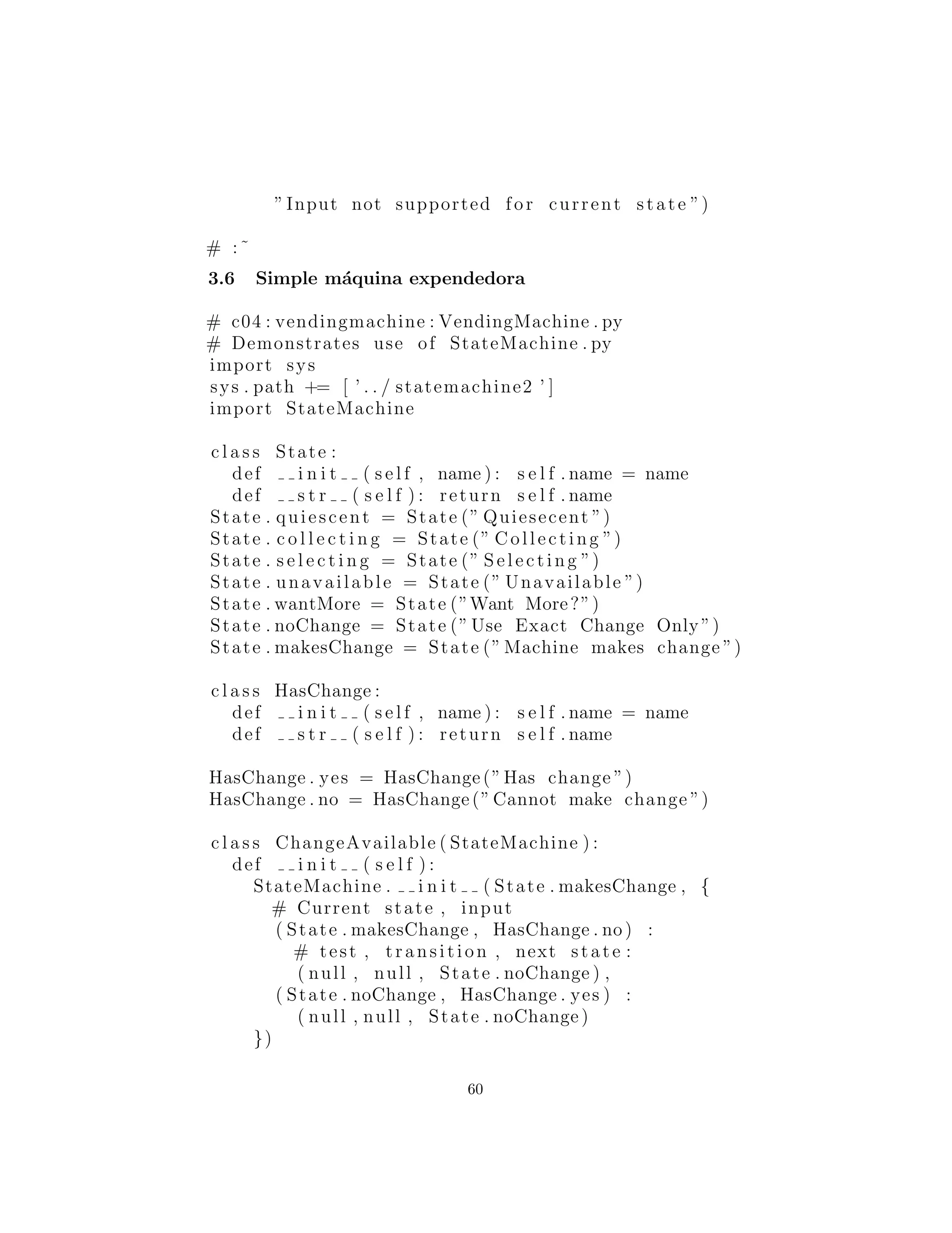 # :˜
Simple m´aquina expendedora
# c04 : vendingmachine : VendingMachine . py
# Demonstrates use of StateMachine . py
import sys
sys . path += [ ’ . . / statemachine2 ’ ]
import StateMachine
c l a s s State :
def i n i t ( s e l f , name ) : s e l f . name = name
def s t r ( s e l f ) : return s e l f . name
State . quiescent = State (” Quiesecent ”)
State . c o l l e c t i n g = State (” Collecting ”)
State . s e l e c t i n g = State (” Selecting ”)
State . unavailable = State (” Unavailable ”)
State . wantMore = State (”Want More?”)
State . noChange = State (” Use Exact Change Only ”)
State . makesChange = State (” Machine makes change ”)
c l a s s HasChange :
def i n i t ( s e l f , name ) : s e l f . name = name
def s t r ( s e l f ) : return s e l f . name
HasChange . yes = HasChange(”Has change ”)
HasChange . no = HasChange(” Cannot make change ”)
c l a s s ChangeAvailable ( StateMachine ) :
def i n i t ( s e l f ) :
StateMachine . i n i t ( State . makesChange , {
# Current state , input
( State . makesChange , HasChange . no) :
# test , transition , next state :
( null , null , State . noChange ) ,
( State . noChange , HasChange . yes ) :
( null , null , State . noChange )
})
60
 