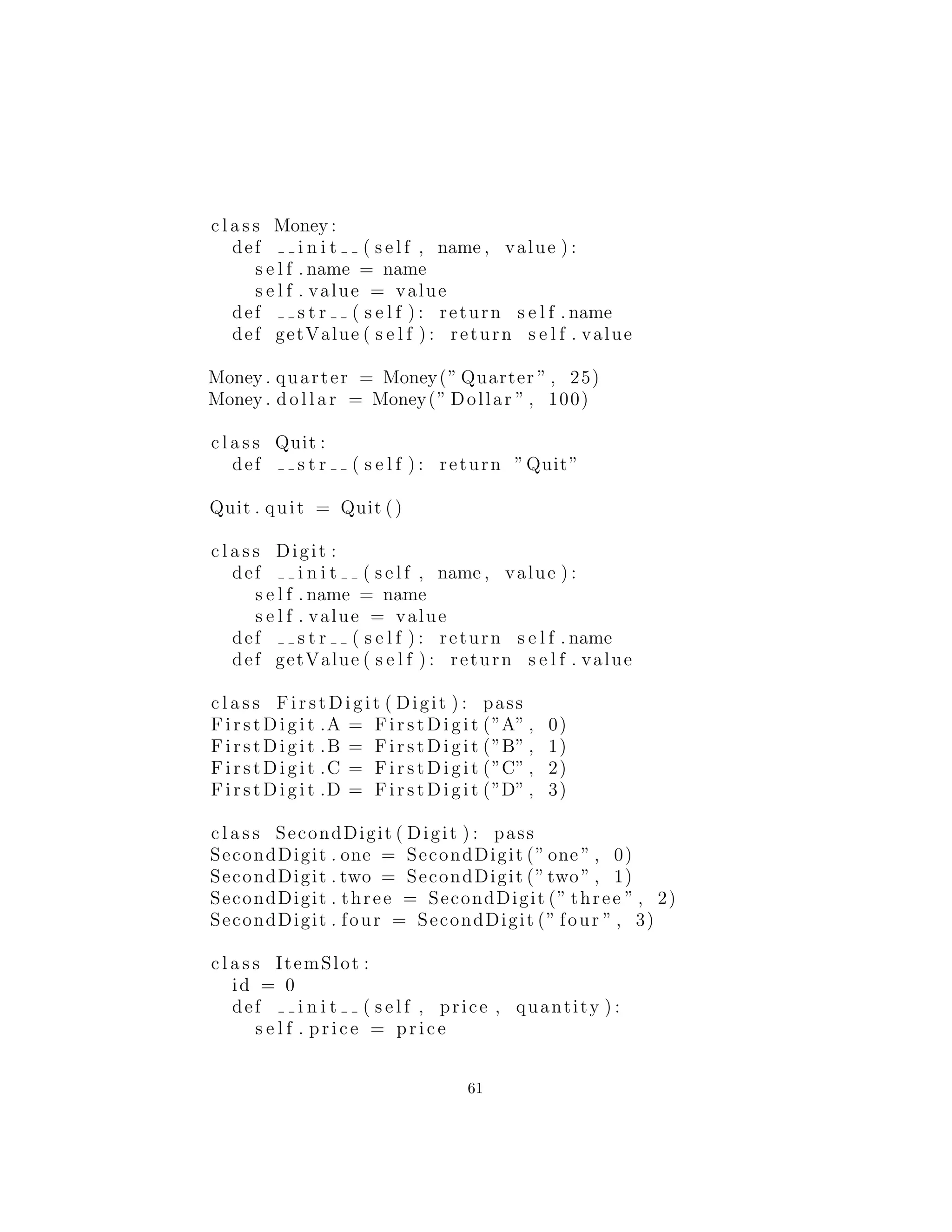 c l a s s Money :
def i n i t ( s e l f , name , value ) :
s e l f . name = name
s e l f . value = value
def s t r ( s e l f ) : return s e l f . name
def getValue ( s e l f ) : return s e l f . value
Money . quarter = Money(” Quarter ” , 25)
Money . d o l l a r = Money(” Dollar ” , 100)
c l a s s Quit :
def s t r ( s e l f ) : return ”Quit”
Quit . quit = Quit ()
c l a s s Digit :
def i n i t ( s e l f , name , value ) :
s e l f . name = name
s e l f . value = value
def s t r ( s e l f ) : return s e l f . name
def getValue ( s e l f ) : return s e l f . value
c l a s s Fir st Dig it ( Digit ) : pass
Fi rst Di git .A = Fi rst Dig it (”A” , 0)
Fi rst Di git .B = F ir stD igi t (”B” , 1)
Fi rst Di git .C = Fir stD ig it (”C” , 2)
Fi rst Di git .D = Fi rs tDi git (”D” , 3)
c l a s s SecondDigit ( Digit ) : pass
SecondDigit . one = SecondDigit (” one ” , 0)
SecondDigit . two = SecondDigit (”two” , 1)
SecondDigit . three = SecondDigit (” three ” , 2)
SecondDigit . four = SecondDigit (” four ” , 3)
c l a s s ItemSlot :
id = 0
def i n i t ( s e l f , price , quantity ) :
s e l f . price = price
s e l f . quantity = quantity
61
 