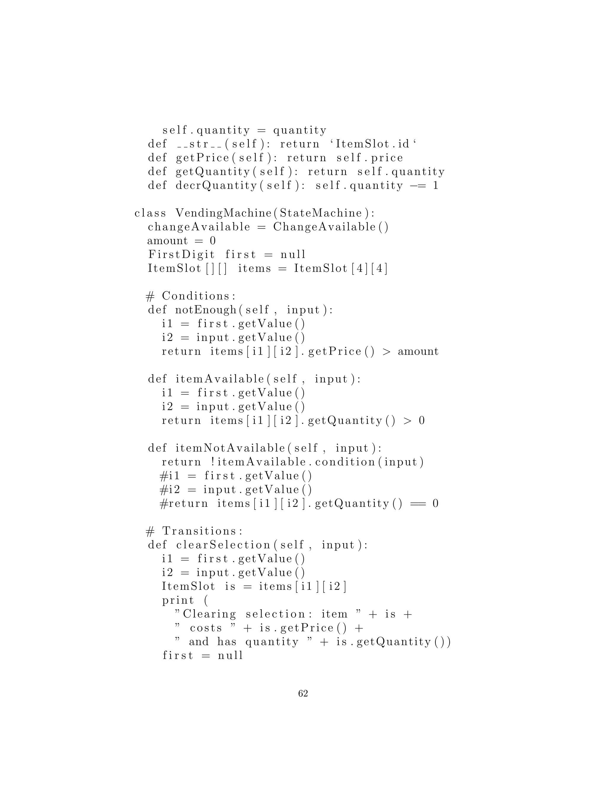 def s t r ( s e l f ) : return ‘ ItemSlot . id ‘
def getPrice ( s e l f ) : return s e l f . price
def getQuantity ( s e l f ) : return s e l f . quantity
def decrQuantity ( s e l f ) : s e l f . quantity −= 1
c l a s s VendingMachine ( StateMachine ) :
changeAvailable = ChangeAvailable ()
amount = 0
Fi rs tDi git f i r s t = null
ItemSlot [ ] [ ] items = ItemSlot [ 4 ] [ 4 ]
# Conditions :
def notEnough ( s e l f , input ) :
i1 = f i r s t . getValue ()
i2 = input . getValue ()
return items [ i1 ] [ i2 ] . getPrice () > amount
def itemAvailable ( s e l f , input ) :
i1 = f i r s t . getValue ()
i2 = input . getValue ()
return items [ i1 ] [ i2 ] . getQuantity () > 0
def itemNotAvailable ( s e l f , input ) :
return ! itemAvailable . condition ( input )
#i1 = f i r s t . getValue ()
#i2 = input . getValue ()
#return items [ i1 ] [ i2 ] . getQuantity () == 0
# Transitions :
def c l e a r S e l e c t i o n ( s e l f , input ) :
i1 = f i r s t . getValue ()
i2 = input . getValue ()
ItemSlot i s = items [ i1 ] [ i2 ]
print (
” Clearing s e l e c t i o n : item ” + i s +
” costs ” + i s . getPrice () +
” and has quantity ” + i s . getQuantity ( ) )
f i r s t = null
62
 