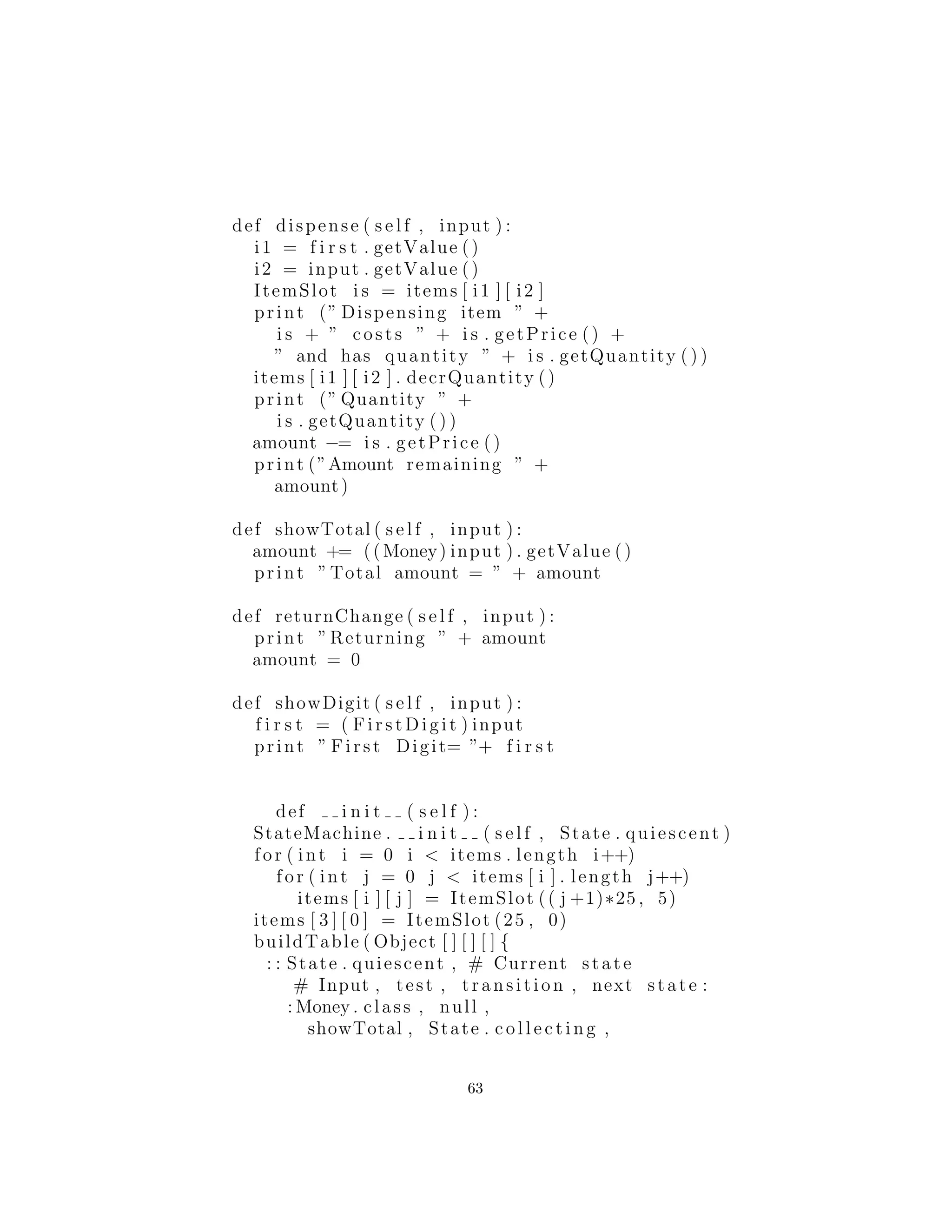 def dispense ( s e l f , input ) :
i1 = f i r s t . getValue ()
i2 = input . getValue ()
ItemSlot i s = items [ i1 ] [ i2 ]
print (” Dispensing item ” +
i s + ” costs ” + i s . getPrice () +
” and has quantity ” + i s . getQuantity ( ) )
items [ i1 ] [ i2 ] . decrQuantity ()
print (” Quantity ” +
i s . getQuantity ( ) )
amount −= i s . getPrice ()
print (”Amount remaining ” +
amount)
def showTotal ( s e l f , input ) :
amount += ((Money) input ) . getValue ()
print ”Total amount = ” + amount
def returnChange ( s e l f , input ) :
print ”Returning ” + amount
amount = 0
def showDigit ( s e l f , input ) :
f i r s t = ( F irs tD igi t ) input
print ” First Digit= ”+ f i r s t
def i n i t ( s e l f ) :
StateMachine . i n i t ( s e l f , State . quiescent )
for ( int i = 0 i < items . length i++)
for ( int j = 0 j < items [ i ] . length j++)
items [ i ] [ j ] = ItemSlot (( j +1)∗25 , 5)
items [ 3 ] [ 0 ] = ItemSlot (25 , 0)
buildTable ( Object [ ] [ ] [ ] {
: : State . quiescent , # Current state
# Input , test , transition , next state :
: Money . class , null ,
showTotal , State . c o l l e c t i n g ,
: : State . c o l l e c t i n g , # Current state
63
 