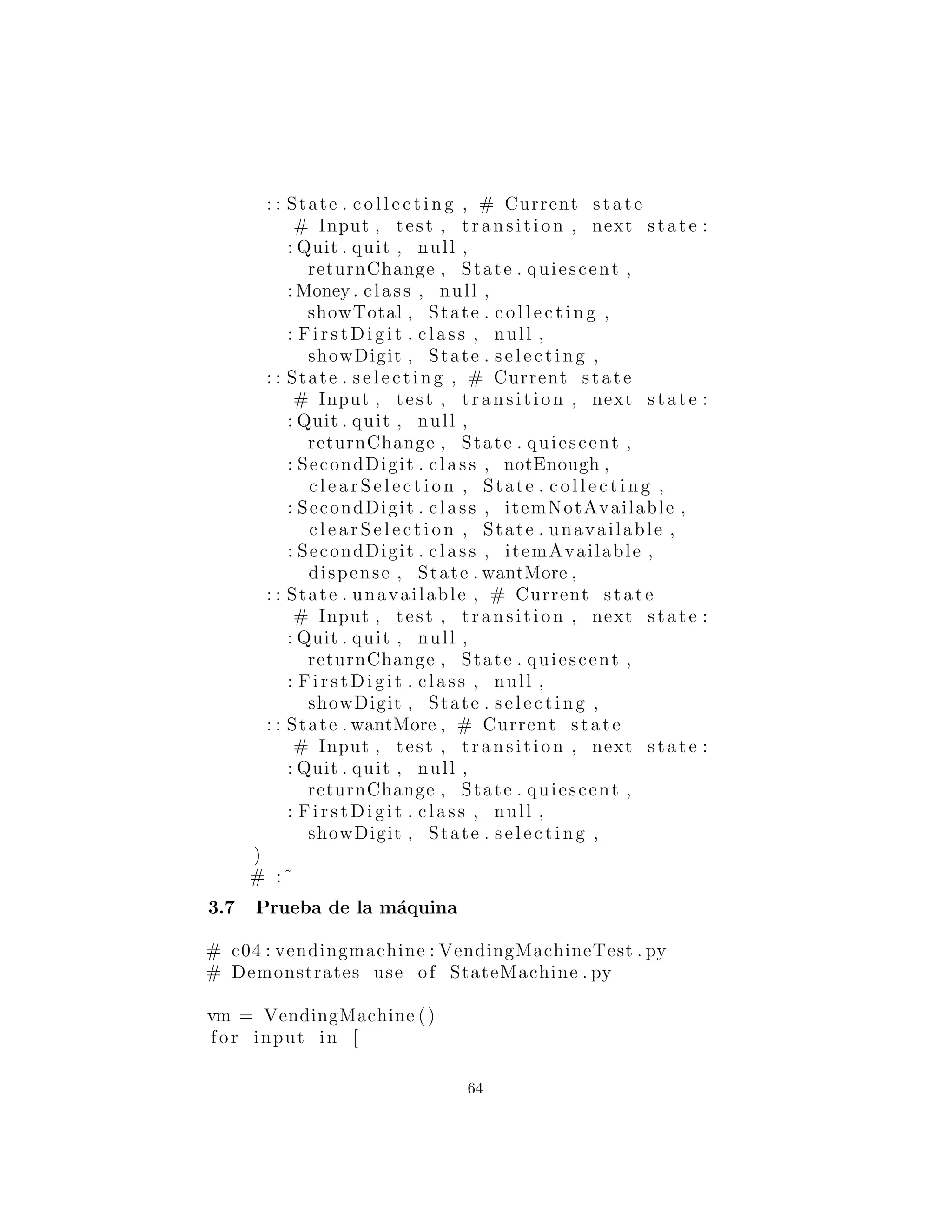 # Input , test , transition , next state :
: Quit . quit , null ,
returnChange , State . quiescent ,
: Money . class , null ,
showTotal , State . c o l l e c t i n g ,
: Fi rs tDi git . class , null ,
showDigit , State . selecting ,
: : State . selecting , # Current state
# Input , test , transition , next state :
: Quit . quit , null ,
returnChange , State . quiescent ,
: SecondDigit . class , notEnough ,
cl earS elec tion , State . c o l l e c t i n g ,
: SecondDigit . class , itemNotAvailable ,
cl earS elec tion , State . unavailable ,
: SecondDigit . class , itemAvailable ,
dispense , State . wantMore ,
: : State . unavailable , # Current state
# Input , test , transition , next state :
: Quit . quit , null ,
returnChange , State . quiescent ,
: Fi rs tDi git . class , null ,
showDigit , State . selecting ,
: : State . wantMore , # Current state
# Input , test , transition , next state :
: Quit . quit , null ,
returnChange , State . quiescent ,
: Fi rs tDi git . class , null ,
showDigit , State . selecting ,
)
# :˜
Prueba de la m´aquina
# c04 : vendingmachine : VendingMachineTest . py
# Demonstrates use of StateMachine . py
vm = VendingMachine ()
for input in [
Money . quarter ,
64
 