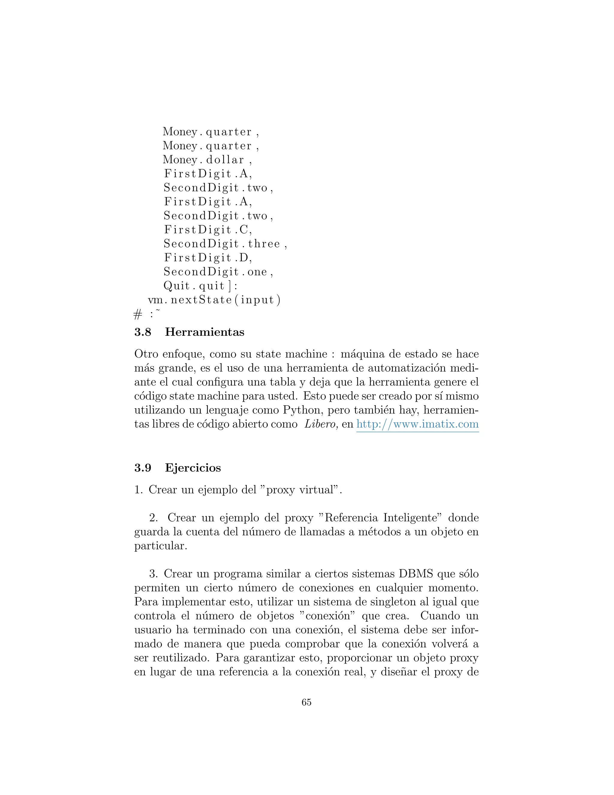 Money . quarter ,
Money . dollar ,
Fi rst Di git .A,
SecondDigit . two ,
Fi rst Di git .A,
SecondDigit . two ,
Fi rst Di git .C,
SecondDigit . three ,
Fi rst Di git .D,
SecondDigit . one ,
Quit . quit ] :
vm. nextState ( input )
# :˜
Herramientas
Otro enfoque, ya que su state machine (m´aquina de estado) se hace
m´as grande, es el uso de una herramienta de automatizaci´on me-
diante el cual se conﬁgura una tabla y se deja que la herramienta
genere el c´odigo state machine para usted. Esto puede ser creado
por s´ı mismo utilizando un lenguaje como Python, pero tambi´en
hay herramientas libres de c´odigo abierto como Libero, en http:
//www.imatix.com/
Ejercicios
1. Crear un ejemplo del ”proxy virtual”.
2. Crear un ejemplo del proxy ”Referencia Inteligente” donde
se guarda la cuenta del n´umero de llamadas a los m´etodos y a un
objeto en particular.
3. Crear un programa similar a ciertos sistemas DBMS (Sistema
Manejador de Bases de Datos) que s´olo permiten un cierto n´umero
de conexiones en cualquier momento. Para implementar esto, uti-
lizar ’Singleton’ como un sistema que controla el n´umero de objetos
”connections” que se crean. Cuando un usuario ha terminado con
una conexi´on, el sistema debe ser informado de manera que pueda
comprobar que la conexi´on volver´a a ser reutilizada. Para garanti-
zar esto, proporcionar un objeto proxy en lugar de una referencia a
65
 