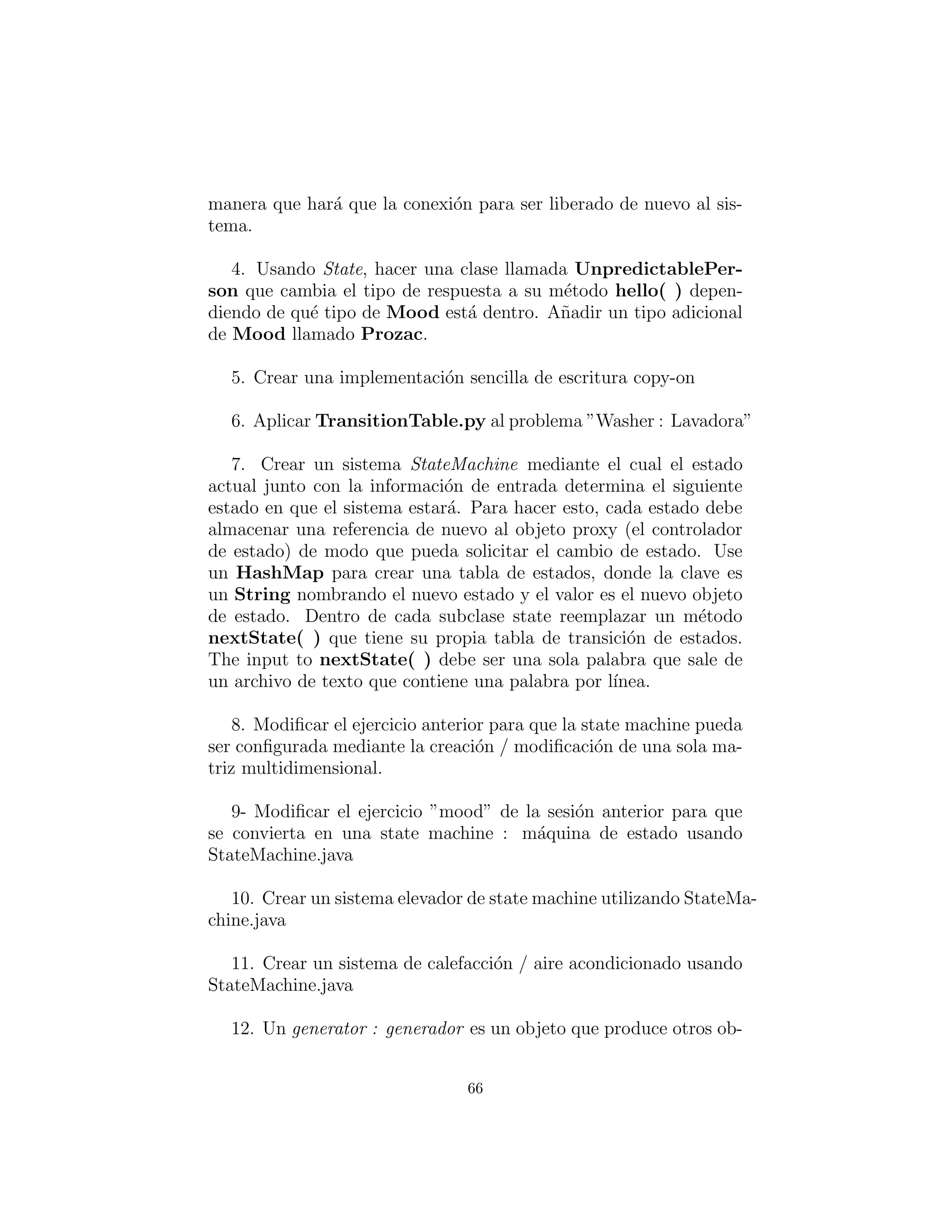 la conexi´on actual, y dise˜nar el proxy de manera que haga que la
conexi´on a ser liberada regrese al sistema.
4. Usando State, hacer una clase llamada UnpredictablePer-
son que cambia el tipo de respuesta a su m´etodo hello( ) depen-
diendo de qu´e tipo de Mood est´a adentro. A˜nada un tipo de clase
adicional Mood llamada Prozac.
5. Cree una copia simple en la implementaci´on de escritura.
6. Aplicar TransitionTable.py al problema ”Washer : Lavadora”
7. Crear un sistema StateMachine mediante el cual el estado
actual junto con la informaci´on de entrada determina el siguiente
estado en que el sistema estar´a. Para hacer esto, cada estado debe
almacenar una referencia de nuevo al objeto proxy (el controlador
de estado) de modo que pueda solicitar el cambio de estado. Use
un HashMap para crear una tabla de estados, donde la clave es
un String que nombre el nuevo estado y el valor es el nuevo estado
del objeto. Dentro de cada subclase state reemplazar un m´etodo
nextState( ) que tiene su propia tabla de transici´on de estados.
La entrada a nextState( ) debe ser una sola palabra que sale de
un archivo de texto que contiene una palabra por l´ınea.
8. Modiﬁcar el ejercicio anterior para que la state machine
pueda ser conﬁgurada mediante la creaci´on / modiﬁcaci´on de una
sola matriz multidimensional.
9- Modiﬁcar el ejercicio ”mood” de la sesi´on anterior para que
se convierta en una state machine (m´aquina de estado) usando
StateMachine.java
10. Crear un sistema elevador de state machine utilizando
StateMachine.java
11. Crear un sistema de calefacci´on / aire acondicionado usando
StateMachine.java
12. Un generator(generador) es un objeto que produce otros ob-
66
 
