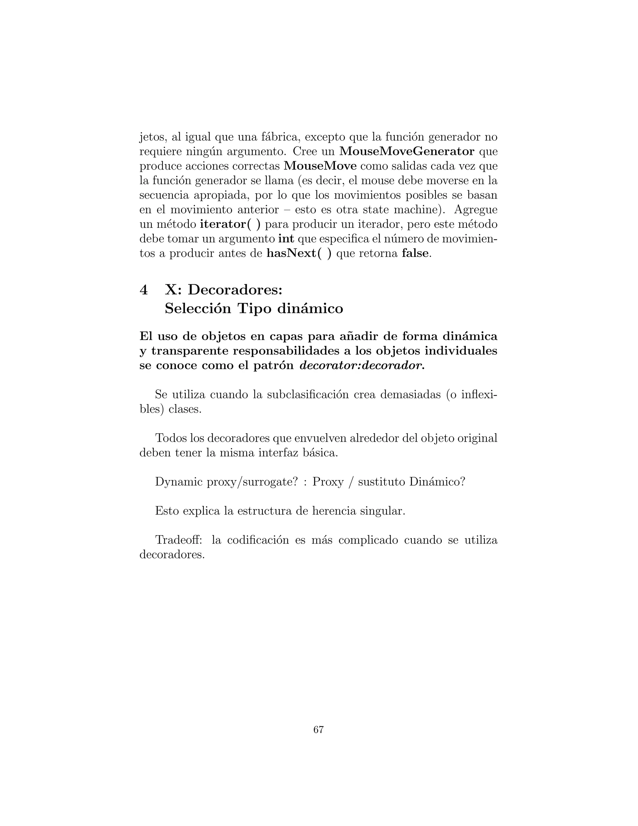 jetos, al igual que una f´abrica, excepto que la funci´on generador
no requiere ning´un argumento. Cree un MouseMoveGenerator
que produce acciones correctas MouseMove como salidas cada vez
que la funci´on generador es llamada (es decir, el mouse debe mo-
verse en la secuencia apropiada, por lo que los movimientos posibles
se basan en el movimiento anterior – esto es otra state machine).
Agregue un m´etodo iterator( ) para producir un iterador, pero este
m´etodo debe tomar un argumento int que especiﬁca el n´umero de
movimientos a producir antes de hasNext( ) que retorna false.
67
 
