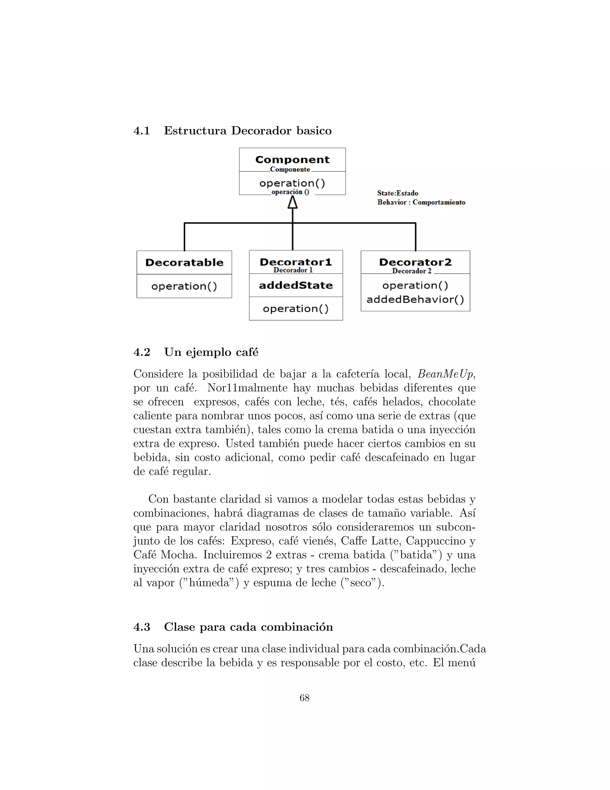 X: Decoradores:
Selecci´on de tipo din´amico
El uso de objetos en capas, para a˜nadir de forma din´amica
y transparente, responsabilidades a los objetos individuales
se le conoce como el patr´on decorator (decorador).
Se utiliza cuando la subclasiﬁcaci´on crea demasiadas (o inﬂexi-
bles) clases.
Todos los decoradores que envuelven al objeto original deben
tener la misma interfaz b´asica.
Dynamic proxy/surrogate? (¿Proxy din´amico/subrogado?)
Esto explica la estructura de herencia singular.
Tradeoﬀ: la codiﬁcaci´on es m´as complicado cuando se utiliza
decoradores.
68
 