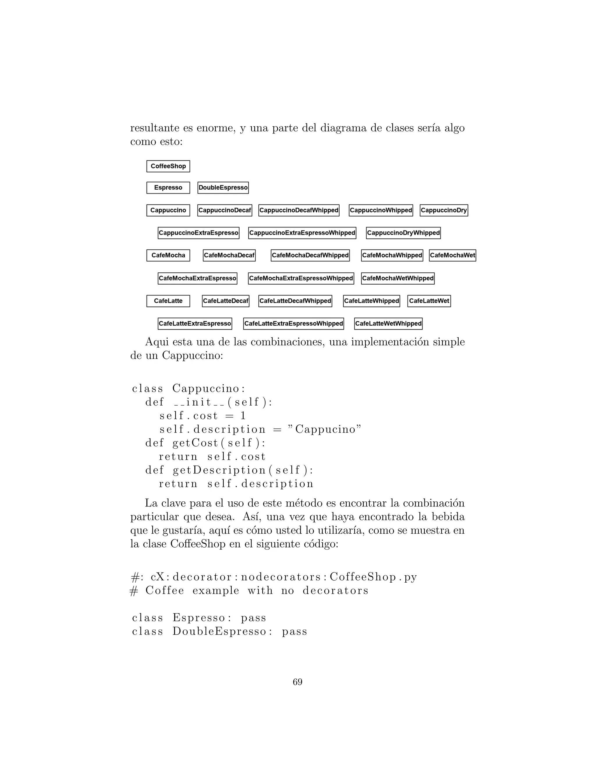 Estructura Decorador b´asico
Un ejemplo caf´e
Considere la posibilidad de bajar a la cafeter´ıa local, BeanMeUp, por
un caf´e. Normalmente hay muchas bebidas diferentes que se ofrecen
expresos, caf´es con leche, t´es, caf´es helados, chocolate caliente para
nombrar unos pocos, as´ı como una serie de extras (que cuestan ex-
tra tambi´en), tales como la crema batida o una inyecci´on extra de
expreso. Usted tambi´en puede hacer ciertos cambios en su bebida,
sin costo adicional, como pedir caf´e descafeinado en lugar de caf´e
regular.
Con bastante claridad si vamos a modelar todas estas bebidas y
combinaciones, habr´a diagramas de clases de tama˜no variable. As´ı
que para mayor claridad nosotros s´olo consideraremos un subcon-
junto de los caf´es: Expreso, caf´e vien´es, Caﬀe Latte, Cappuccino y
Caf´e Mocha. Incluiremos 2 extras - crema batida (”batida”) y una
inyecci´on extra de caf´e expreso; y tres cambios - descafeinado, leche
al vapor (”h´umeda”) y espuma de leche (”seco”).
Clase para cada combinaci´on
Una soluci´on es crear una clase individual para cada combinaci´on.Cada
clase describe la bebida y es responsable por el costo, etc. El men´u
69
 