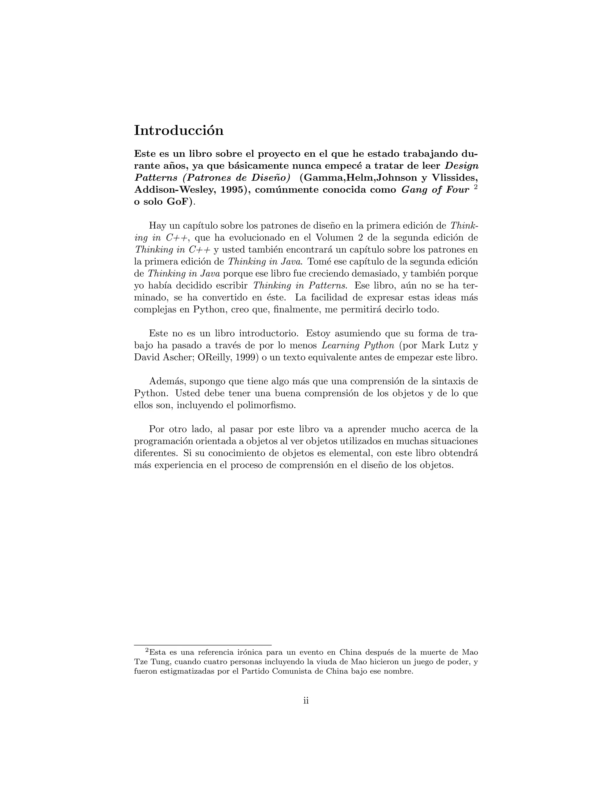 Introducci´on
Este es un libro sobre el proyecto en el que he estado trabajando du-
rante a˜nos, ya que b´asicamente nunca empec´e a tratar de leer Design
Patterns (Patrones de Dise˜no) (Gamma,Helm,Johnson y Vlissides,
Addison-Wesley, 1995), com´unmente conocida como Gang of Four 2
o solo GoF).
Hay un cap´ıtulo sobre los patrones de dise˜no en la primera edici´on de Think-
ing in C++, que ha evolucionado en el Volumen 2 de la segunda edici´on de
Thinking in C++ y usted tambi´en encontrar´a un cap´ıtulo sobre los patrones en
la primera edici´on de Thinking in Java. Tom´e ese cap´ıtulo de la segunda edici´on
de Thinking in Java porque ese libro fue creciendo demasiado, y tambi´en porque
yo hab´ıa decidido escribir Thinking in Patterns. Ese libro, a´un no se ha ter-
minado, se ha convertido en ´este. La facilidad de expresar estas ideas m´as
complejas en Python, creo que, ﬁnalmente, me permitir´a decirlo todo.
Este no es un libro introductorio. Estoy asumiendo que su forma de tra-
bajo ha pasado a trav´es de por lo menos Learning Python (por Mark Lutz y
David Ascher; OReilly, 1999) o un texto equivalente antes de empezar este libro.
Adem´as, supongo que tiene algo m´as que una comprensi´on de la sintaxis de
Python. Usted debe tener una buena comprensi´on de los objetos y de lo que
ellos son, incluyendo el polimorﬁsmo.
Por otro lado, al pasar por este libro va a aprender mucho acerca de la
programaci´on orientada a objetos al ver objetos utilizados en muchas situaciones
diferentes. Si su conocimiento de objetos es elemental, con este libro obtendr´a
m´as experiencia en el proceso de comprensi´on en el dise˜no de los objetos.
2Esta es una referencia ir´onica para un evento en China despu´es de la muerte de Mao
Tze Tung, cuando cuatro personas incluyendo la viuda de Mao hicieron un juego de poder, y
fueron estigmatizadas por el Partido Comunista de China bajo ese nombre.
ii
 