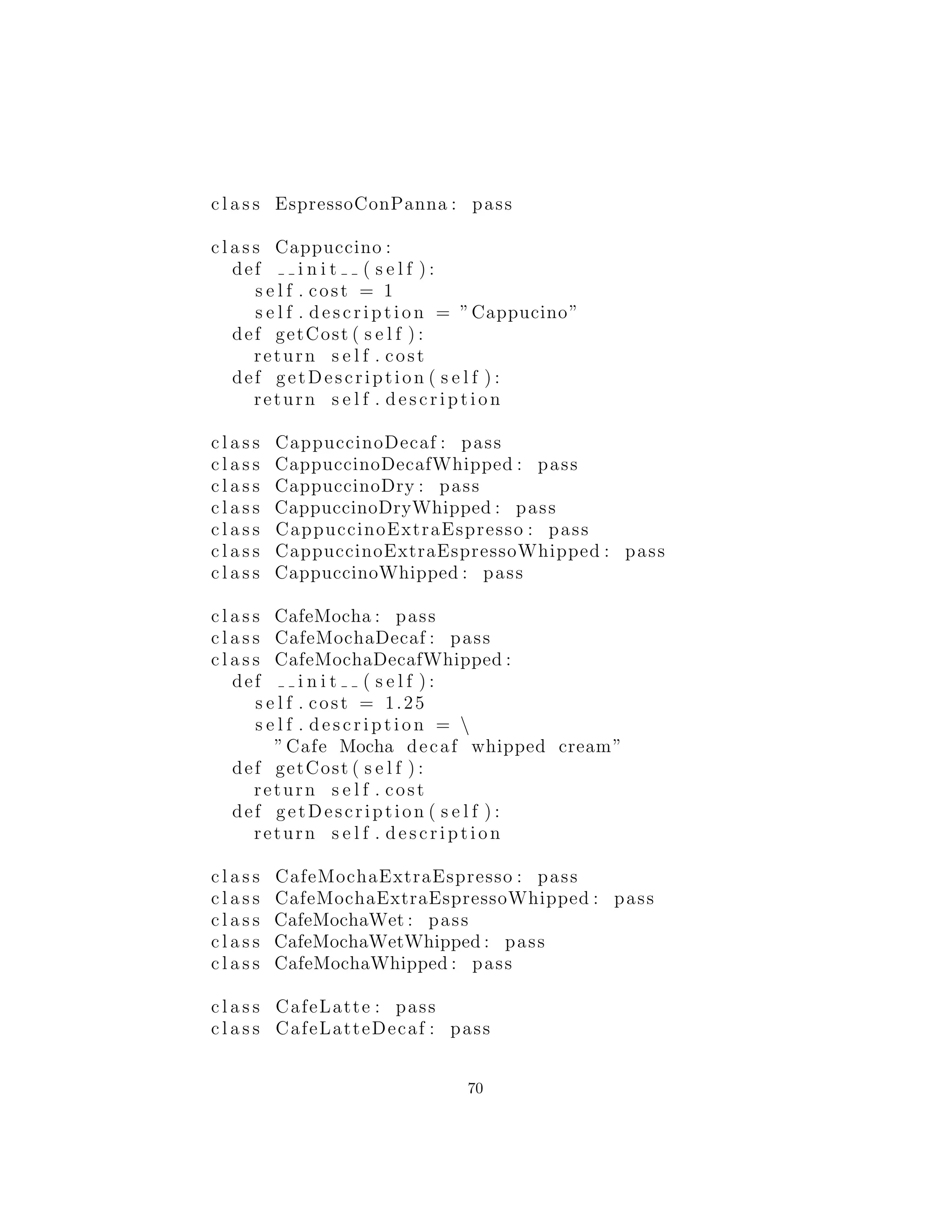 resultante es enorme, y una parte del diagrama de clases ser´ıa algo
como esto:
Aqui esta una de las combinaciones, una implementaci´on simple
de un Cappuccino:
c l a s s Cappuccino :
def i n i t ( s e l f ) :
s e l f . cost = 1
s e l f . description = ”Cappucino”
def getCost ( s e l f ) :
return s e l f . cost
def getDescription ( s e l f ) :
return s e l f . description
La clave para el uso de este m´etodo es encontrar la combinaci´on
particular que desea. As´ı, una vez que haya encontrado la bebida
que le gustar´ıa, aqu´ı le presentamos una forma de hacerlo, como se
muestra en la clase CoﬀeeShop en el siguiente c´odigo:
#: cX : decorator : nodecorators : CoffeeShop . py
# Coffee example with no decorators
c l a s s Espresso : pass
c l a s s DoubleEspresso : pass
70
 