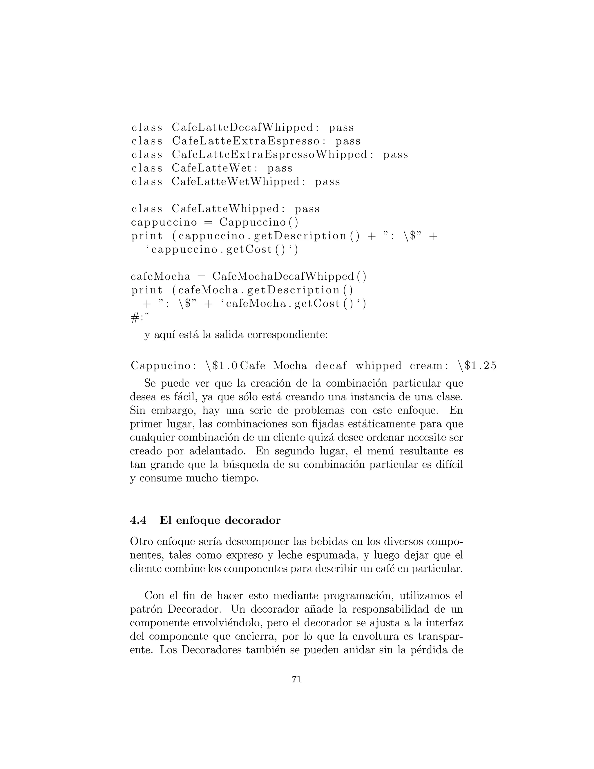 c l a s s EspressoConPanna : pass
c l a s s Cappuccino :
def i n i t ( s e l f ) :
s e l f . cost = 1
s e l f . description = ”Cappucino”
def getCost ( s e l f ) :
return s e l f . cost
def getDescription ( s e l f ) :
return s e l f . description
c l a s s CappuccinoDecaf : pass
c l a s s CappuccinoDecafWhipped : pass
c l a s s CappuccinoDry : pass
c l a s s CappuccinoDryWhipped : pass
c l a s s CappuccinoExtraEspresso : pass
c l a s s CappuccinoExtraEspressoWhipped : pass
c l a s s CappuccinoWhipped : pass
c l a s s CafeMocha : pass
c l a s s CafeMochaDecaf : pass
c l a s s CafeMochaDecafWhipped :
def i n i t ( s e l f ) :
s e l f . cost = 1.25
s e l f . description = 
”Cafe Mocha decaf whipped cream”
def getCost ( s e l f ) :
return s e l f . cost
def getDescription ( s e l f ) :
return s e l f . description
c l a s s CafeMochaExtraEspresso : pass
c l a s s CafeMochaExtraEspressoWhipped : pass
c l a s s CafeMochaWet : pass
c l a s s CafeMochaWetWhipped : pass
c l a s s CafeMochaWhipped : pass
c l a s s CafeLatte : pass
c l a s s CafeLatteDecaf : pass
71
 