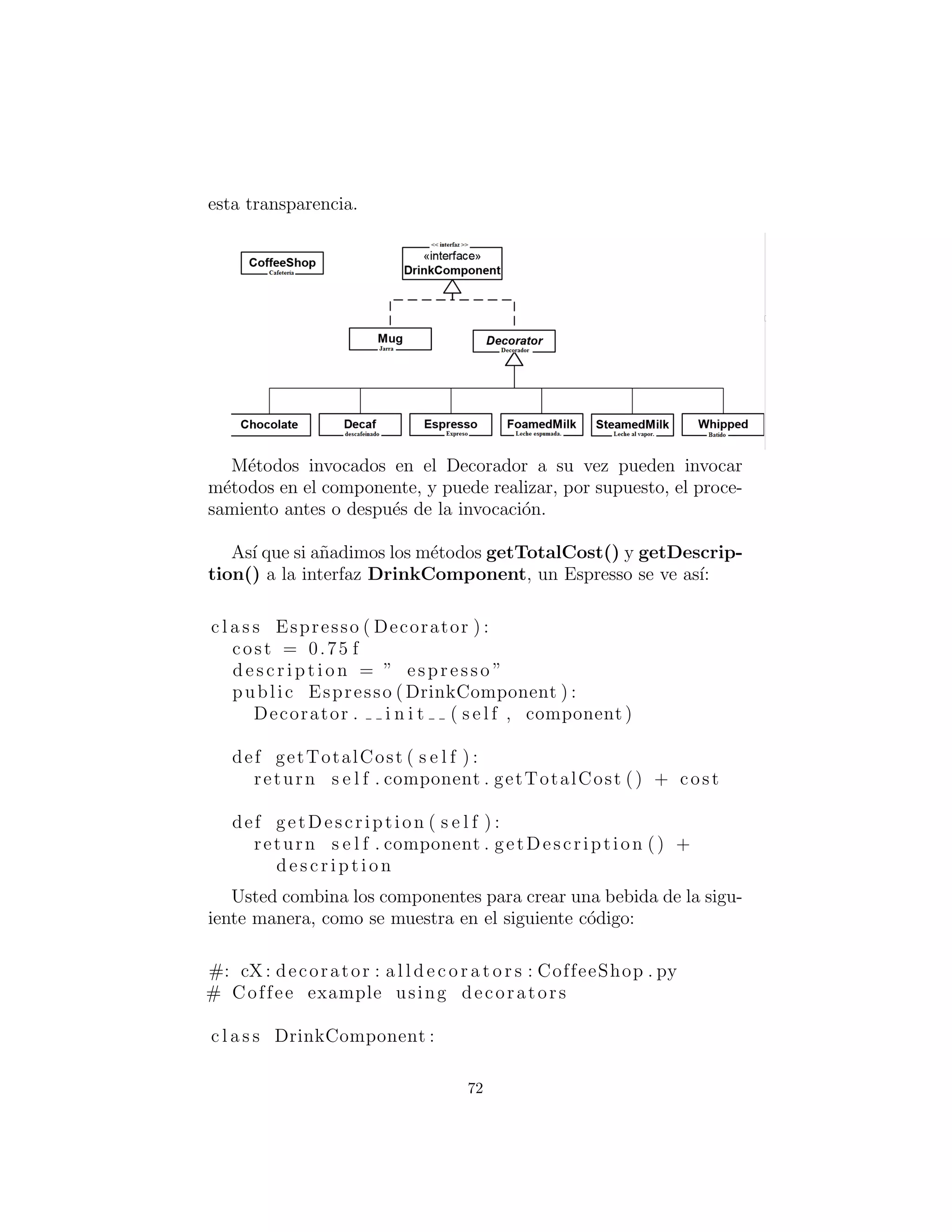 c l a s s CafeLatteDecafWhipped : pass
c l a s s CafeLatteExtraEspresso : pass
c l a s s CafeLatteExtraEspressoWhipped : pass
c l a s s CafeLatteWet : pass
c l a s s CafeLatteWetWhipped : pass
c l a s s CafeLatteWhipped : pass
cappuccino = Cappuccino ()
print ( cappuccino . getDescription () + ”: $” +
‘ cappuccino . getCost ( ) ‘ )
cafeMocha = CafeMochaDecafWhipped ()
print ( cafeMocha . getDescription ()
+ ”: $” + ‘ cafeMocha . getCost ( ) ‘ )
#:˜
y aqu´ı est´a la salida correspondiente:
Cappucino : $1 .0 Cafe Mocha decaf whipped cream : $1 .25
Se puede ver que la creaci´on de la combinaci´on particular que
se desea es f´acil, ya que s´olo est´a creando una instancia de una
clase. Sin embargo, hay una serie de problemas con este enfoque.
En primer lugar, las combinaciones son ﬁjadas est´aticamente para
que cualquier combinaci´on de un cliente que, quiz´a desee ordenar,
necesite ser creada por adelantado. En segundo lugar, el men´u re-
sultante es tan grande que la b´usqueda de su combinaci´on particular
es dif´ıcil y consume mucho tiempo.
El enfoque decorador
Otro enfoque ser´ıa descomponer las bebidas en los diversos compo-
nentes, tales como expreso y leche espumada, y luego dejar que el
cliente combine los componentes para describir un caf´e en particular.
Con el ﬁn de hacer esto mediante programaci´on, utilizamos el
patr´on Decorador. Un decorador a˜nade la responsabilidad de un
componente envolvi´endolo, pero el decorador se ajusta a la interfaz
del componente que encierra, por lo que la envoltura es transpar-
ente. Los Decoradores tambi´en se pueden anidar sin la p´erdida de
72
 