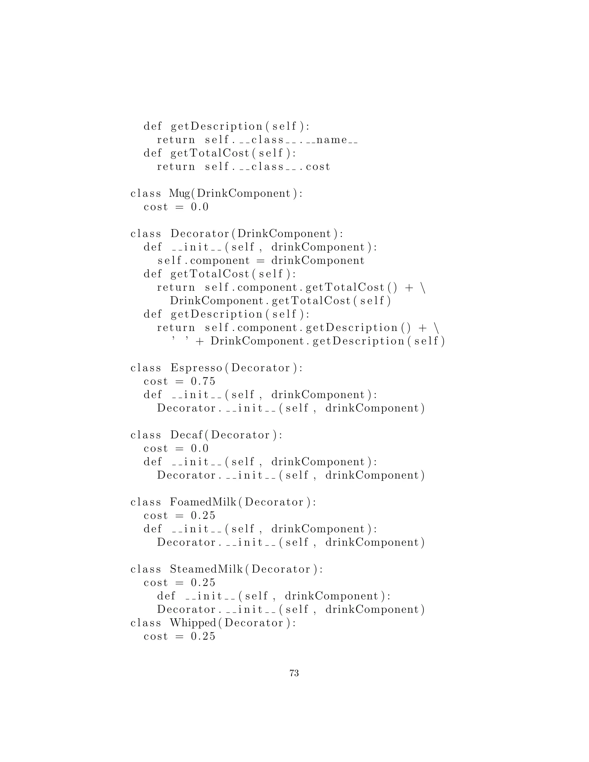 esta transparencia.
M´etodos invocados en el Decorador a su vez pueden invocar
m´etodos en el componente, y puede realizar, por supuesto, el proce-
samiento antes o despu´es de la invocaci´on.
As´ı que si a˜nadimos los m´etodos getTotalCost() y getDescrip-
tion() a la interfaz DrinkComponent, un Espresso se ve as´ı:
c l a s s Espresso ( Decorator ) :
cost = 0.75 f
description = ” espresso ”
public Espresso ( DrinkComponent ) :
Decorator . i n i t ( s e l f , component )
def getTotalCost ( s e l f ) :
return s e l f . component . getTotalCost () + cost
def getDescription ( s e l f ) :
return s e l f . component . getDescription () +
description
Usted combina los componentes para crear una bebida de la sigu-
iente manera, como se muestra en el siguiente c´odigo:
#: cX : decorator : a l l d e c o r a t o r s : CoffeeShop . py
# Coffee example using decorators
c l a s s DrinkComponent :
def getDescription ( s e l f ) :
73
 
