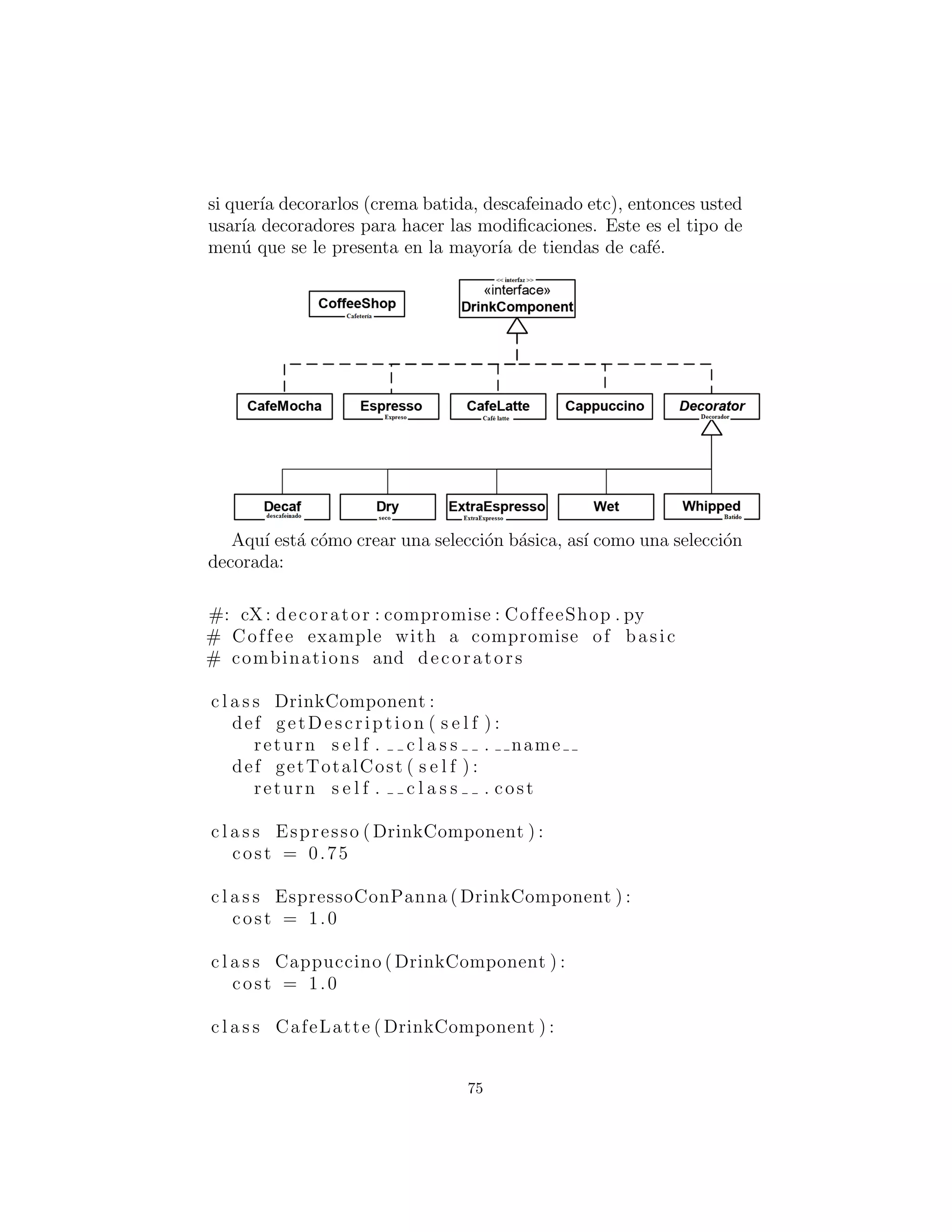 Decorator . i n i t ( s e l f , drinkComponent )
c l a s s Chocolate ( Decorator ) :
cost = 0.25
def i n i t ( s e l f , drinkComponent ) :
Decorator . i n i t ( s e l f , drinkComponent )
cappuccino = Espresso (FoamedMilk(Mug( ) ) )
print cappuccino . getDescription ( ) . s t r i p () + 
”: $” + ‘ cappuccino . getTotalCost () ‘
cafeMocha = Espresso ( SteamedMilk ( Chocolate (
Whipped( Decaf (Mug( ) ) ) ) ) )
print cafeMocha . getDescription ( ) . s t r i p () + 
”: $” + ‘ cafeMocha . getTotalCost () ‘
#:˜
Este enfoque, sin duda, proporciona la mayor ﬂexibilidad y el
men´u m´as peque˜no. Usted tiene un peque˜no n´umero de compo-
nentes para elegir, pero el montaje de la descripci´on del caf´e en-
tonces se vuelve bastante arduo.
Si quiere describir un capuchino sencillo, se crea con
plainCap = Espresso (FoamedMilk(Mug( ) ) )
Creando un Caf´e Mocha descafeinado con crema batida requiere
una descripci´on a´un m´as larga.
Compromiso
El enfoque anterior toma demasiado tiempo para describir un caf´e.
Tambi´en habr´a ciertas combinaciones que se ir´an describiendo de
manera regular, y ser´ıa conveniente tener una forma r´apida de de-
scribirlos.
El tercer enfoque es una mezcla de los 2 primeros enfoques, y
combina ﬂexibilidad con la facilidad de uso. Este compromiso se
logra mediante la creaci´on de un men´u de tama˜no razonable de op-
ciones b´asicas, que a menudo funcionan exactamente como son, pero
75
 