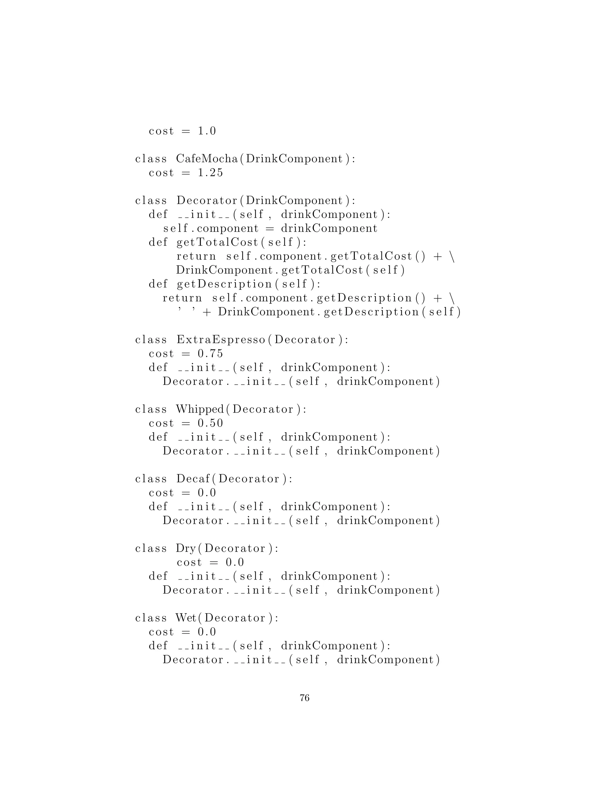 si quer´ıa decorarlos (crema batida, descafeinado etc), entonces usted
usar´ıa decoradores para hacer las modiﬁcaciones. Este es el tipo de
men´u que se le presenta en la mayor´ıa de tiendas de caf´e.
Se muestra c´omo crear una selecci´on b´asica, as´ı como una se-
lecci´on decorada:
#: cX : decorator : compromise : CoffeeShop . py
# Coffee example with a compromise of basic
# combinations and decorators
c l a s s DrinkComponent :
def getDescription ( s e l f ) :
return s e l f . c l a s s . name
def getTotalCost ( s e l f ) :
return s e l f . c l a s s . cost
c l a s s Espresso ( DrinkComponent ) :
cost = 0.75
c l a s s EspressoConPanna ( DrinkComponent ) :
cost = 1.0
c l a s s Cappuccino ( DrinkComponent ) :
cost = 1.0
c l a s s CafeLatte ( DrinkComponent ) :
76
 