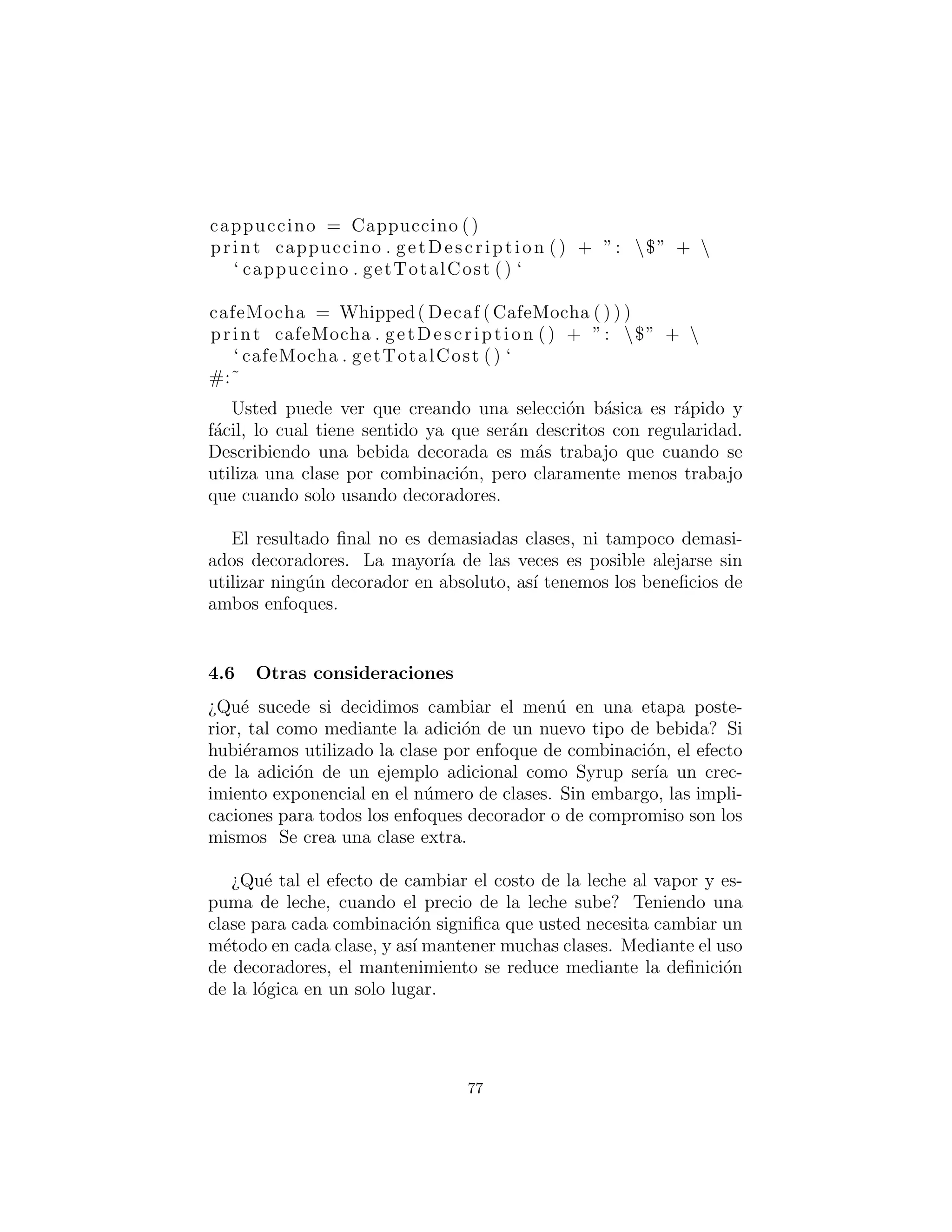 cost = 1.0
c l a s s CafeMocha ( DrinkComponent ) :
cost = 1.25
c l a s s Decorator ( DrinkComponent ) :
def i n i t ( s e l f , drinkComponent ) :
s e l f . component = drinkComponent
def getTotalCost ( s e l f ) :
return s e l f . component . getTotalCost () + 
DrinkComponent . getTotalCost ( s e l f )
def getDescription ( s e l f ) :
return s e l f . component . getDescription () + 
’ ’ + DrinkComponent . getDescription ( s e l f )
c l a s s ExtraEspresso ( Decorator ) :
cost = 0.75
def i n i t ( s e l f , drinkComponent ) :
Decorator . i n i t ( s e l f , drinkComponent )
c l a s s Whipped( Decorator ) :
cost = 0.50
def i n i t ( s e l f , drinkComponent ) :
Decorator . i n i t ( s e l f , drinkComponent )
c l a s s Decaf ( Decorator ) :
cost = 0.0
def i n i t ( s e l f , drinkComponent ) :
Decorator . i n i t ( s e l f , drinkComponent )
c l a s s Dry( Decorator ) :
cost = 0.0
def i n i t ( s e l f , drinkComponent ) :
Decorator . i n i t ( s e l f , drinkComponent )
c l a s s Wet( Decorator ) :
cost = 0.0
def i n i t ( s e l f , drinkComponent ) :
Decorator . i n i t ( s e l f , drinkComponent )
77
 