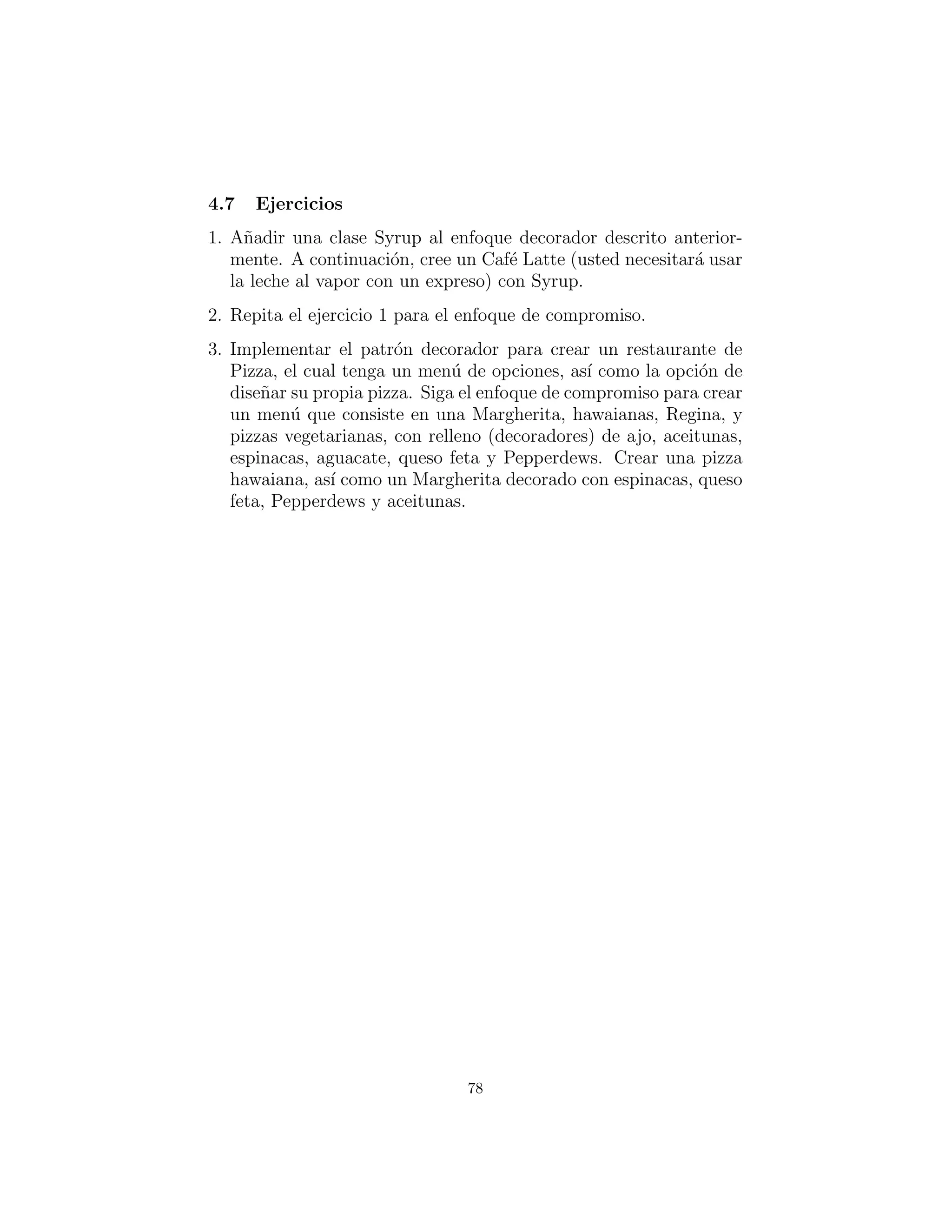 cappuccino = Cappuccino ()
print cappuccino . getDescription () + ”: $” + 
‘ cappuccino . getTotalCost () ‘
cafeMocha = Whipped( Decaf ( CafeMocha ( ) ) )
print cafeMocha . getDescription () + ”: $” + 
‘ cafeMocha . getTotalCost () ‘
#:˜
Usted puede ver que creando una selecci´on b´asica es r´apido y
f´acil, lo cual tiene sentido ya que ser´an descritos con regularidad.
Describiendo una bebida decorada hay m´as trabajo que cuando se
utiliza una clase por combinaci´on, pero claramente menos trabajo
que cuando se usan solo los decoradores.
El resultado ﬁnal no es demasiadas clases, ni tampoco demasi-
ados decoradores. La mayor´ıa de las veces es posible alejarse sin
utilizar ning´un decorador en absoluto, as´ı tenemos los beneﬁcios de
ambos enfoques.
Otras consideraciones
¿Qu´e sucede si decidimos cambiar el men´u en una etapa poste-
rior, tal como mediante la adici´on de un nuevo tipo de bebida? Si
hubi´eramos utilizado la clase por enfoque de combinaci´on, el efecto
de la adici´on de un ejemplo adicional como Syrup ser´ıa un crec-
imiento exponencial en el n´umero de clases. Sin embargo, las impli-
caciones para todos los enfoques decorador o de compromiso son los
mismos , se crea una clase extra.
¿Qu´e tal el efecto de cambiar el costo de la leche al vapor y es-
puma de leche, cuando el precio de la leche sube? Teniendo una
clase para cada combinaci´on signiﬁca que usted necesita cambiar un
m´etodo en cada clase, y as´ı mantener muchas clases. Mediante el uso
de decoradores, el mantenimiento se reduce mediante la deﬁnici´on
de la l´ogica en un solo lugar.
78
 