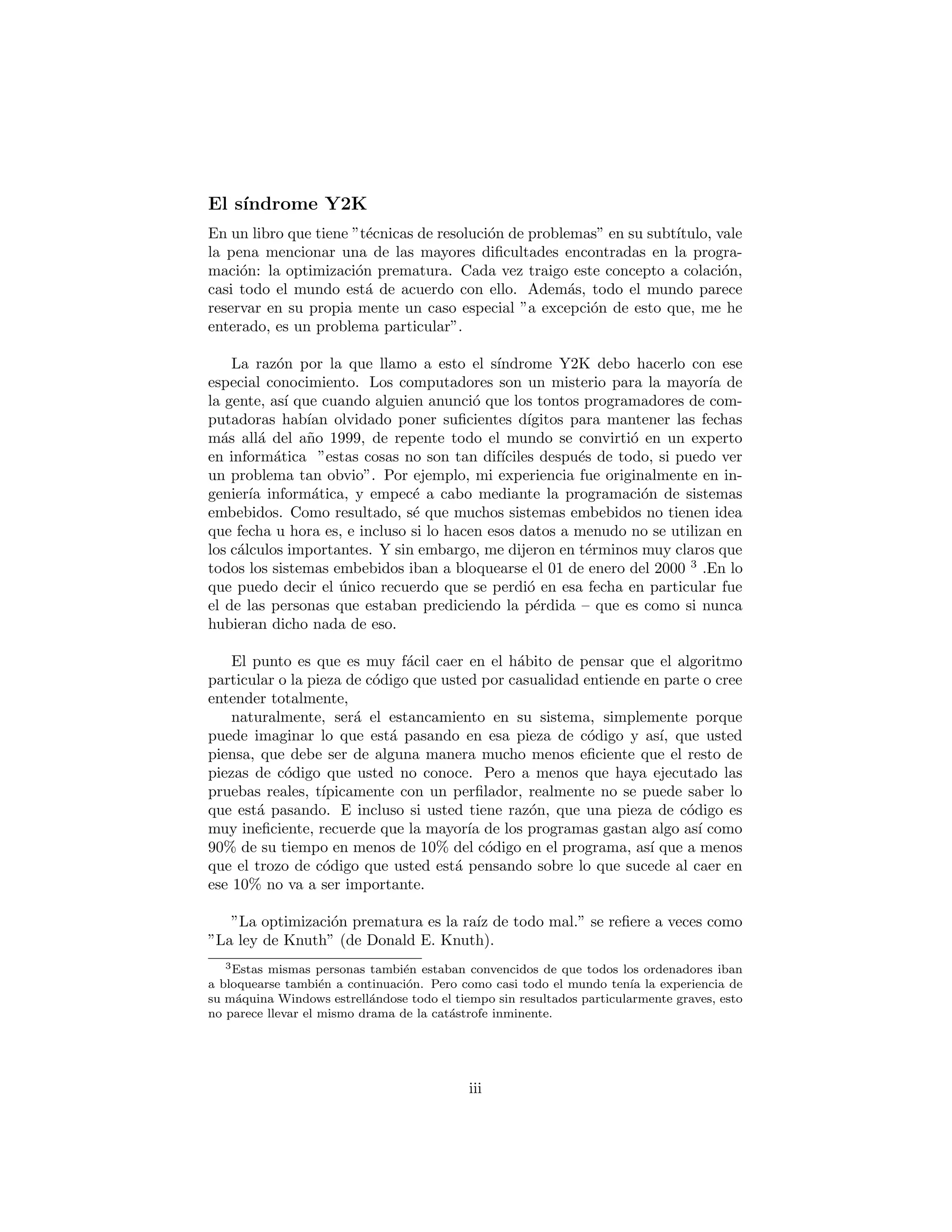 El s´ındrome Y2K
En un libro que tiene “t´ecnicas de resoluci´on de problemas” en su subt´ıtulo, vale
la pena mencionar una de las mayores diﬁcultades encontradas en la progra-
maci´on: la optimizaci´on prematura. Cada vez traigo este concepto a colaci´on,
casi todo el mundo est´a de acuerdo con ello. Adem´as, todo el mundo parece
reservar en su propia mente un caso especial “a excepci´on de esto que, me he
enterado, es un problema particular”.
La raz´on por la que llamo a esto el s´ındrome Y2K debo hacerlo con ese
especial conocimiento. Los computadores son un misterio para la mayor´ıa de
la gente, as´ı que cuando alguien anunci´o que los tontos programadores de com-
putadoras hab´ıan olvidado poner suﬁcientes d´ıgitos para mantener las fechas
m´as all´a del a˜no 1999, de repente todo el mundo se convirti´o en un experto
en inform´atica ”estas cosas no son tan dif´ıciles despu´es de todo, si puedo ver
un problema tan obvio”. Por ejemplo, mi experiencia fue originalmente en in-
genier´ıa inform´atica, y empec´e a cabo mediante la programaci´on de sistemas
embebidos. Como resultado, s´e que muchos sistemas embebidos no tienen idea
que fecha u hora es, e incluso si lo hacen esos datos a menudo no se utilizan en
los c´alculos importantes. Y sin embargo, me dijeron en t´erminos muy claros que
todos los sistemas embebidos iban a bloquearse el 01 de enero del 2000 3
.En lo
que puedo decir el ´unico recuerdo que se perdi´o en esa fecha en particular fue
el de las personas que estaban prediciendo la p´erdida – que es como si nunca
hubieran dicho nada de eso.
El punto es que es muy f´acil caer en el h´abito de pensar que el algoritmo
particular o la pieza de c´odigo que usted por casualidad entiende en parte o cree
entender totalmente,
naturalmente, ser´a el estancamiento en su sistema, simplemente porque
puede imaginar lo que est´a pasando en esa pieza de c´odigo y as´ı, que usted
piensa, que debe ser de alguna manera mucho menos eﬁciente que el resto de
piezas de c´odigo que usted no conoce. Pero a menos que haya ejecutado las
pruebas reales, t´ıpicamente con un perﬁlador, realmente no se puede saber lo
que est´a pasando. E incluso si usted tiene raz´on, que una pieza de c´odigo es
muy ineﬁciente, recuerde que la mayor´ıa de los programas gastan algo as´ı como
90% de su tiempo en menos de 10% del c´odigo en el programa, as´ı que a menos
que el trozo de c´odigo que usted est´a pensando sobre lo que sucede al caer en
ese 10% no va a ser importante.
”La optimizaci´on prematura es la ra´ız de todo mal.” se reﬁere a veces como
”La ley de Knuth” (de Donald E. Knuth).
3Estas mismas personas tambi´en estaban convencidos de que todos los ordenadores iban
a bloquearse tambi´en a continuaci´on. Pero como casi todo el mundo ten´ıa la experiencia de
su m´aquina Windows estrell´andose todo el tiempo sin resultados particularmente graves, esto
no parece llevar el mismo drama de la cat´astrofe inminente.
iii
 