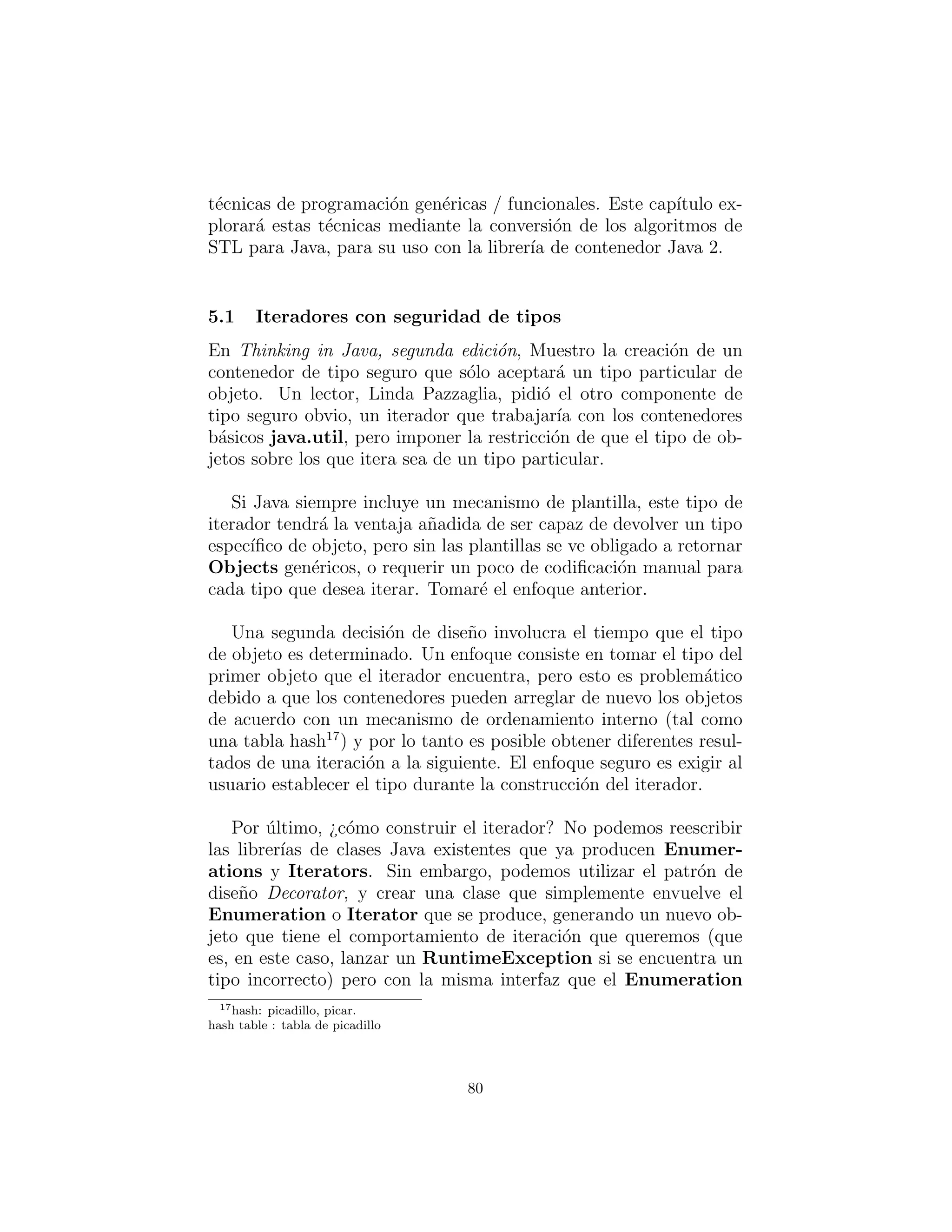 Y: Iteradores:
Algoritmos de desacoplamiento de contenedores
Alexander Stepanov pens´o durante a˜nos sobre el problema de las
t´ecnicas de programaci´on gen´ericas antes de crear el STL (Standard
Template Library) (junto con Dave Musser). Lleg´o a la conclusi´on
de que todos los algoritmos est´an deﬁnidos en las estructuras alge-
braicas – lo que llamar´ıamos contenedores.
En el proceso, Alexander Stepanov se dio cuenta que los iter-
adores son fundamentales para el uso de algoritmos, porque de-
sacoplan los algoritmos del tipo especiﬁco de contenedor con que
el algoritmo actualmente podr´ıa estar trabajando. Esto signiﬁca
que usted puede describir el algoritmo sin preocuparse de la secuen-
cia particular en la cual est´a operando. En general, cualquier c´odigo
que usted escribe utilizando iteradores es desacoplado de la estruc-
tura de datos que el c´odigo est´a manipulando, y por lo tanto su
c´odigo es m´as general y reutilizable.
El uso de iteradores tambi´en ampl´ıa su c´odigo en el campo de pro-
gramaci´on funcional, cuyo objetivo es describir lo que un programa
est´a haciendo a cada paso en lugar de c´omo lo est´a haciendo. Es
decir, usted dice ”el tipo” en lugar de describir el tipo. El objetivo
del STL de C ++ era proporcionar este enfoque a la programaci´on
gen´erica de C ++ (c´omo el ´exito de este enfoque ser´a en la realidad,
a´un est´a por verse).
Si ha utilizado contenedores en Java (y es dif´ıcil escribir c´odigo
sin usarlos), ha utilizado iteradores – en forma del Enumeration
en Java 1.0/1.1 y de Iterator en Java 2.0. As´ı que usted ya debe
estar familiarizado con su uso general.17
Debido a que en Java 2.0 los contenedores dependen en gran me-
dida de los iteradores, se convierten en excelentes candidatos para
las t´ecnicas de programaci´on gen´ericas / funcionales. Este cap´ıtulo
explorar´a estas t´ecnicas mediante la conversi´on de los algoritmos de
STL para Java, para su uso con la librer´ıa de contenedor Java 2.
17Si no, consulte el Cap´ıtulo 9, Holding Your Objects (Manteniendo Sus objetos), en Itera-
tors in Thinking in Java segunda edici´on (descargable gratuitamente desde www.bruceeckel.
com/).
80
 