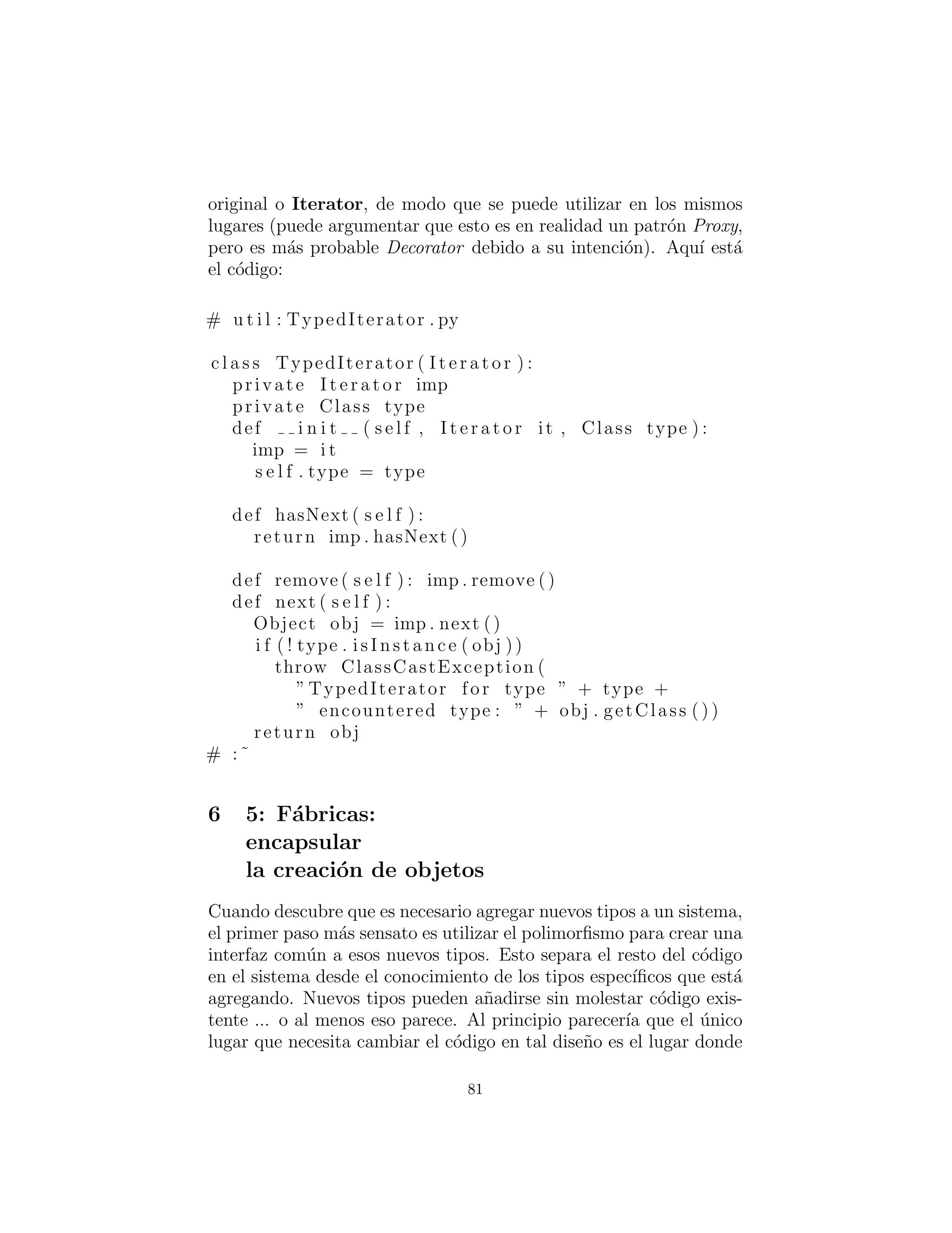 Iteradores Type-safe
En Thinking in Java, segunda edici´on, muestro la creaci´on de un
contenedor Type-safe que s´olo aceptar´a un tipo particular de objeto.
Un lector, Linda Pazzaglia, pregunt´o por el otro componente obvio
type-safe, un iterador que trabajar´ıa con los contenedores b´asicos
java.util, pero imponer la restricci´on de que el tipo de objetos so-
bre los que itera sea de un tipo particular.
Si Java siempre incluye un mecanismo de plantilla, este tipo de
iterador tendr´a la ventaja a˜nadida de ser capaz de devolver un tipo
espec´ıﬁco de objeto, pero sin las plantillas se ve obligado a retornar
Objects gen´ericos, o requerir un poco de codiﬁcaci´on manual para
cada tipo que desea iterar. Tomar´e el enfoque anterior.
Una segunda decisi´on de dise˜no involucra el tiempo en que se de-
termina el tipo de objeto. Un enfoque consiste en tomar el tipo del
primer objeto que el iterador encuentra, pero esto es problem´atico
debido a que los contenedores pueden arreglar de nuevo los objetos
de acuerdo con un mecanismo de ordenamiento interno (tal como
una tabla hash) y por lo tanto es posible obtener diferentes resul-
tados de una iteraci´on a la siguiente. El enfoque seguro es exigir al
usuario establecer el tipo durante la construcci´on del iterador.
Por ´ultimo, ¿c´omo construir el iterador? No podemos reescribir
las librer´ıas de clases Java existentes que ya producen Enumer-
ations e Iterators. Sin embargo, podemos utilizar el patr´on de
dise˜no Decorator, y crear una clase que simplemente envuelve el
Enumeration o Iterator que se produce, generando un nuevo ob-
jeto que tiene el comportamiento de iteraci´on que queremos (que
es, en este caso, lanzar un RuntimeException si se encuentra un
tipo incorrecto) pero con la misma interfaz que el Enumeration
original o Iterator, de modo que se puede utilizar en los mismos
lugares (puede argumentar que esto es en realidad un patr´on Proxy,
pero es m´as probable Decorator debido a su intenci´on). Aqu´ı est´a
el c´odigo:
81
 