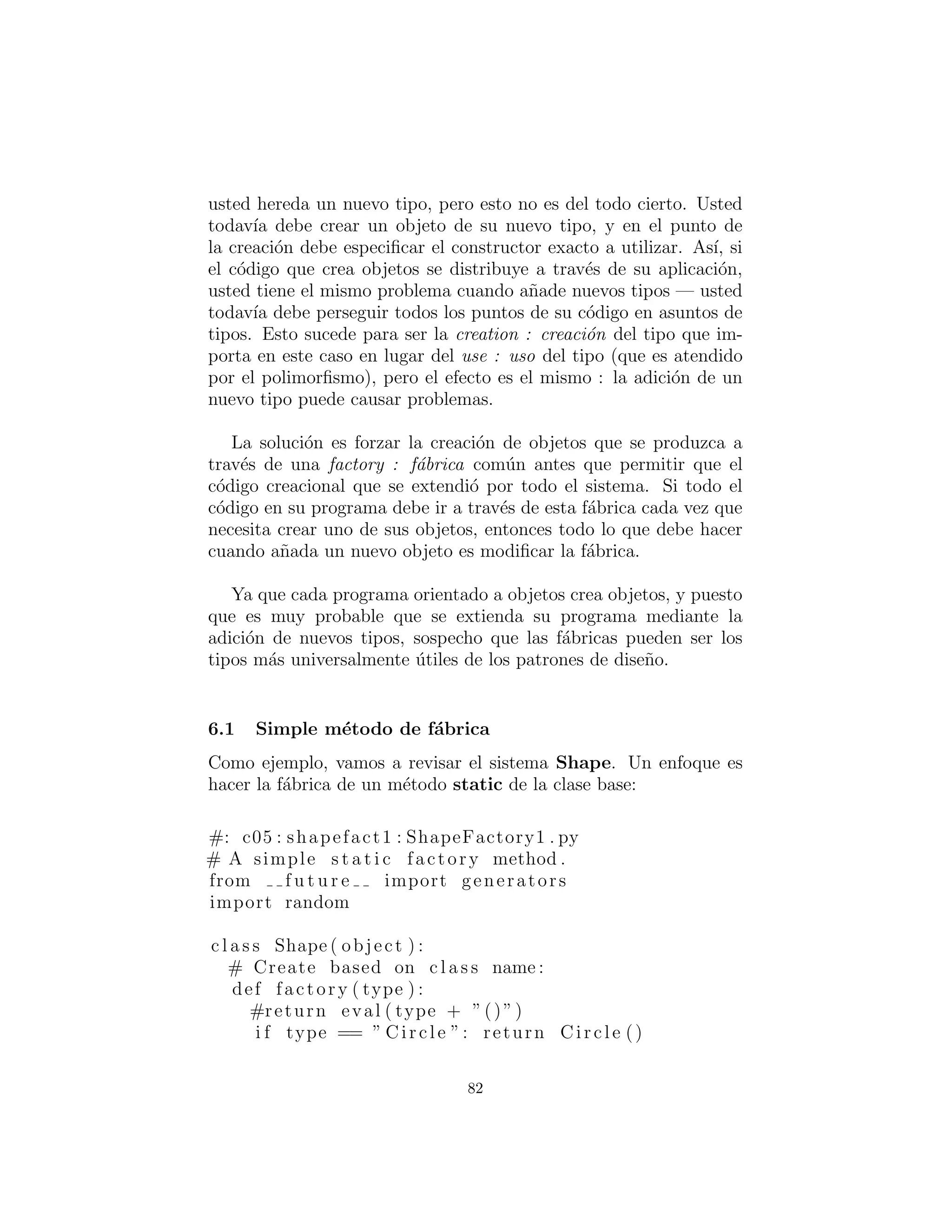 # u t i l : TypedIterator . py
c l a s s TypedIterator ( I t e r a t o r ) :
private I t e r a t o r imp
private Class type
def i n i t ( s e l f , I t e r a t o r it , Class type ) :
imp = i t
s e l f . type = type
def hasNext ( s e l f ) :
return imp . hasNext ()
def remove ( s e l f ) : imp . remove ()
def next ( s e l f ) :
Object obj = imp . next ()
i f ( ! type . isInstance ( obj ))
throw ClassCastException (
” TypedIterator for type ” + type +
” encountered type : ” + obj . getClass ( ) )
return obj
# :˜
82
 