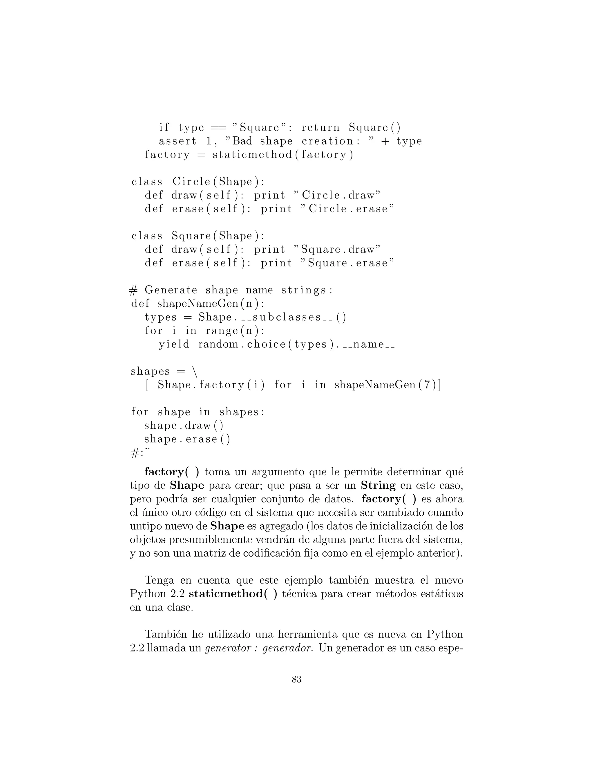 5: F´abricas:
encapsular
la creaci´on de objetos
Cuando descubre que es necesario agregar nuevos tipos a un sistema,
el primer paso m´as sensato es utilizar el polimorﬁsmo para crear una
interfaz com´un a esos nuevos tipos. Esto separa el resto del c´odigo
en el sistema desde el conocimiento de los tipos espec´ıﬁcos que est´a
agregando. Nuevos tipos pueden a˜nadirse sin molestar c´odigo exis-
tente ... o al menos eso parece. Al principio parecer´ıa que el ´unico
lugar que necesita cambiar el c´odigo en tal dise˜no es el lugar donde
usted hereda un nuevo tipo, pero esto no es del todo cierto. Usted
todav´ıa debe crear un objeto de su nuevo tipo, y en el punto de
la creaci´on debe especiﬁcar el constructor exacto a utilizar. As´ı, si
el c´odigo que crea objetos se distribuye a trav´es de su aplicaci´on,
usted tiene el mismo problema cuando a˜nade nuevos tipos — usted
todav´ıa debe perseguir todos los puntos de su c´odigo en asuntos de
tipos. Esto sucede para ser la creaci´on del tipo que importa en este
caso en lugar del uso del tipo (que es atendido por el polimorﬁsmo),
pero el efecto es el mismo : la adici´on de un nuevo tipo puede causar
problemas.
La soluci´on es forzar la creaci´on de objetos que se produzcan a
trav´es de una f´abrica (factory) com´un, antes que permitir que el
c´odigo creacional se extienda por todo el sistema. Si todo el c´odigo
en su programa debe ir a trav´es de esta f´abrica cada vez que necesita
crear uno de sus objetos, entonces todo lo que debe hacer cuando
a˜nada un nuevo objeto es modiﬁcar la f´abrica.
Ya que cada programa orientado a objetos crea objetos, y puesto
que es muy probable que se extienda su programa mediante la
adici´on de nuevos tipos, sospecho que las f´abricas pueden ser los
tipos m´as universalmente ´utiles de los patrones de dise˜no.
Simple m´etodo de f´abrica
Como ejemplo, vamos a revisar el sistema Shape. Un enfoque es
hacer la f´abrica de un m´etodo static de la clase base:
83
 