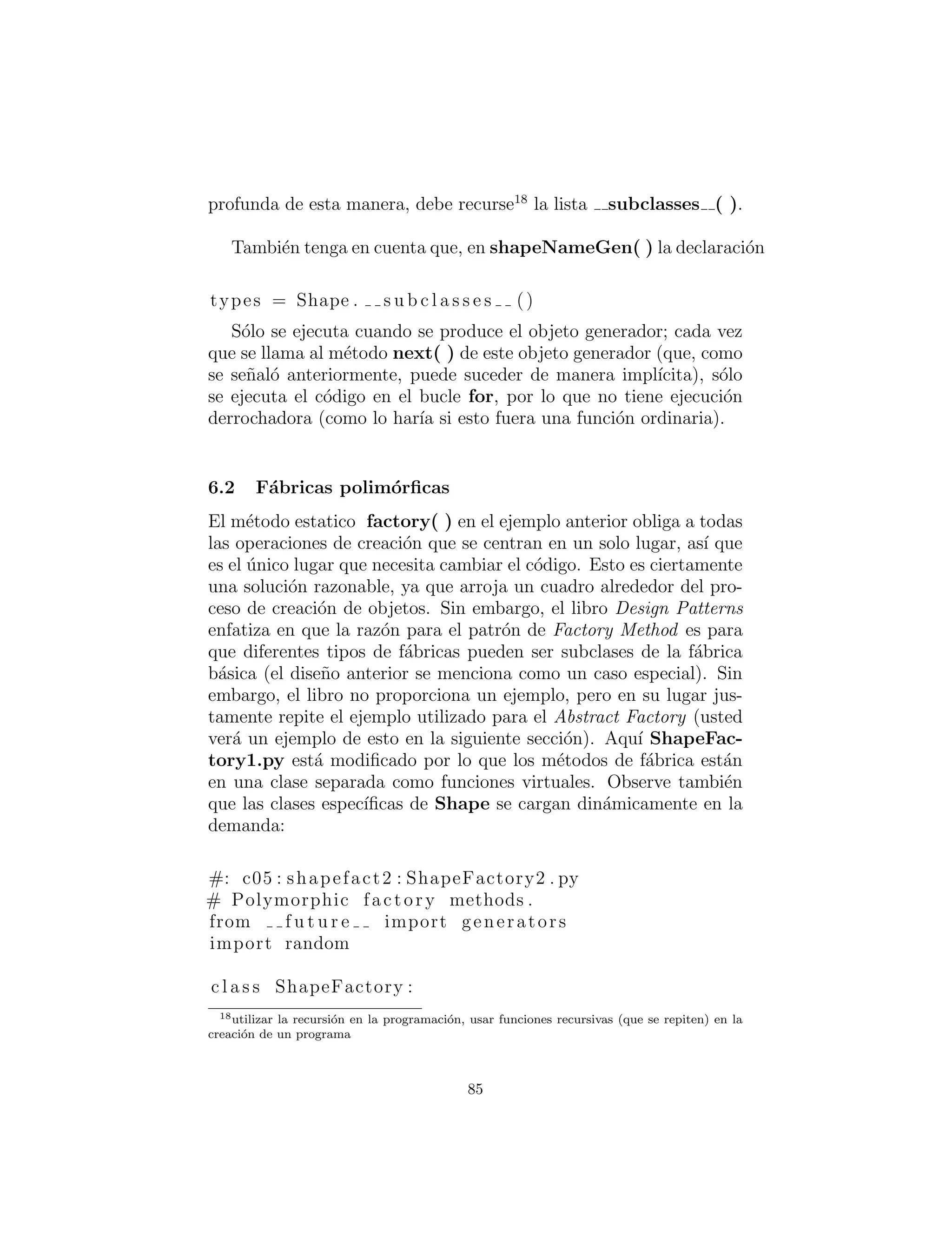 ´unico otro c´odigo en el sistema que necesita ser cambiado cuando un
tipo nuevo de Shape es agregado (los datos de inicializaci´on de los
objetos presumiblemente vendr´an de alguna parte fuera del sistema,
y no son una matriz de codiﬁcaci´on ﬁja como en el ejemplo anterior).
Tenga en cuenta que este ejemplo tambi´en muestra el nuevo
Python 2.2 staticmethod( ) t´ecnicas para crear m´etodos est´aticos
en una clase.
Tambi´en he utilizado una herramienta que es nueva en Python 2.2
llamada un generador (generator). Un generador es un caso especial
de una f´abrica: es una f´abrica que no toma ning´un argumento con
el ﬁn de crear un nuevo objeto. Normalmente usted entrega alguna
informaci´on a una f´abrica con el ﬁn de decirle qu´e tipo de objeto
crear y c´omo crearlo, pero un generador tiene alg´un tipo de algo-
ritmo interno que le dice qu´e y c´omo construirlo. Esto ”se genera
de la nada” en vez de decirle qu´e crear.
Ahora, esto puede no parecer consistente con el c´odigo que usted
ve arriba:
for i in shapeNameGen (7)
parece que hay una inicializaci´on en la anterior l´ınea. Aqu´ı es
donde un generador es un poco extra˜no – cuando llama una funci´on
que contiene una declaraci´on yield (yield es una nueva palabra
clave que determina que una funci´on es un generador), esa funci´on
en realidad devuelve un objeto generador que tiene un iterador. Este
iterador se utiliza impl´ıcitamente en la sentencia for anterior, por
lo que parece que se est´a iterando a trav´es de la funci´on generador,
no lo que devuelve. Esto se hizo para mayor comodidad en su uso.
Por lo tanto, el c´odigo que usted escribe es en realidad una especie
de f´abrica, que crea los objetos generadores que hacen la generaci´on
real. Usted puede utilizar el generador de forma expl´ıcita si quiere,
por ejemplo:
gen = shapeNameGen (7)
print gen . next ()
85
 