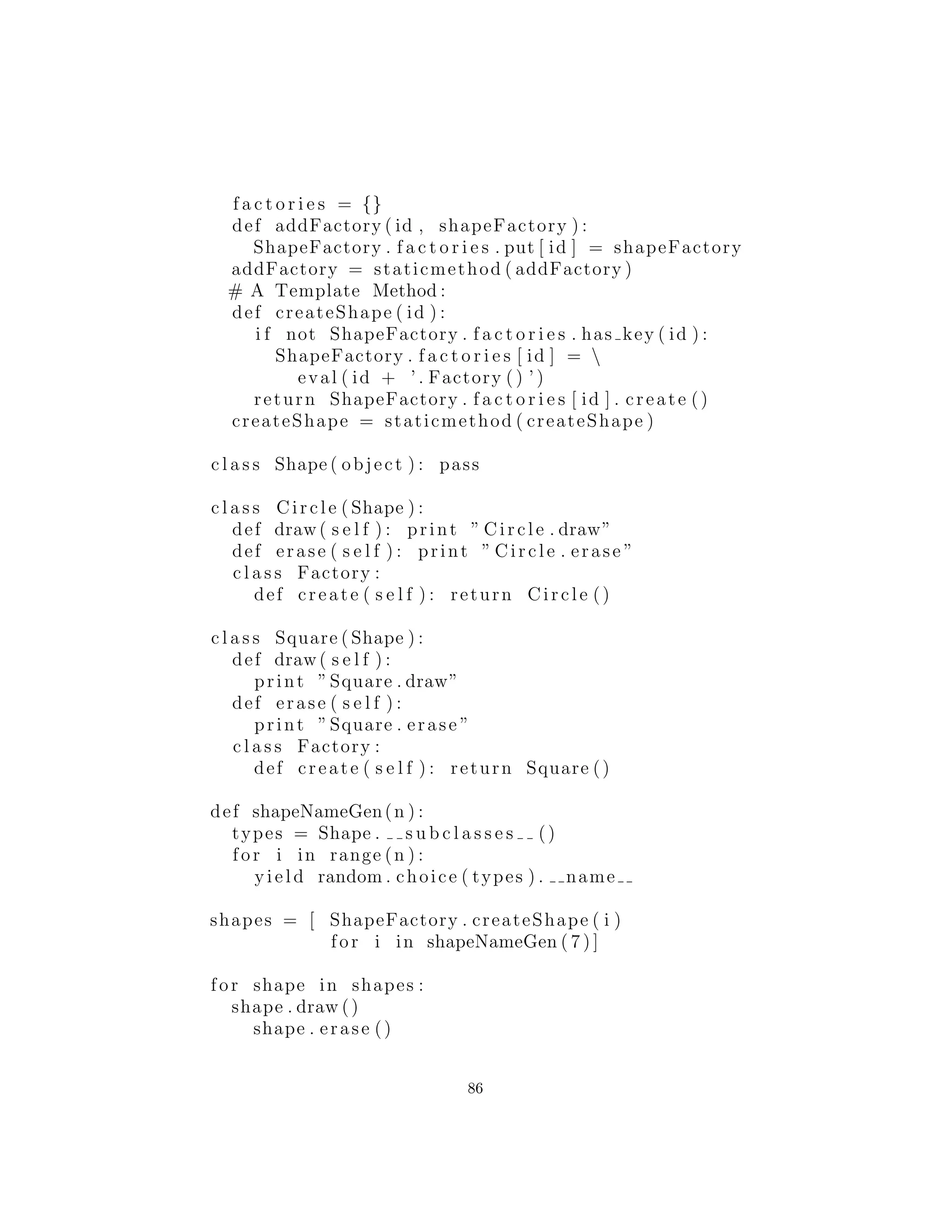 As´ı que next() es el m´etodo iterador que es realmente llamado
a generar el siguiente objeto, y que no toma ning´un argumento.
shapeNameGen( ) es la f´abrica, y gen es el generador.
En el interior del generador de f´abrica, se puede ver la llamada a
subclasses ( ), que produce una lista de referencias a cada una
de las subclases de Shape (que debe ser heredado de object para
que esto funcione). Debe tener en cuenta, sin embargo, que esto s´olo
funciona para el primer nivel de herencia de Item, as´ı que si usted
fuera a heredar una nueva clase de Circle, no aparecer´ıa en la lista
generada por subclasses ( ). Si necesita crear una jerarqu´ıa m´as
profunda de esta manera, debe recurse18
la lista subclasses ( ).
Tambi´en tenga en cuenta la sentencia shapeNameGen( )
types = Shape . s u b c l a s s e s ()
S´olo se ejecuta cuando se produce el objeto generador; cada vez
que se llama al m´etodo next( ) de este objeto generador (que, como
se se˜nal´o anteriormente, puede suceder de manera impl´ıcita), s´olo
se ejecuta el c´odigo en el bucle for, por lo que no tiene ejecuci´on
derrochadora (como lo har´ıa si esto fuera una funci´on ordinaria).
F´abricas polim´orﬁcas
El m´etodo est´atico factory( ) en el ejemplo anterior obliga a todas
las operaciones de creaci´on que se centran en un solo lugar, as´ı que
es el ´unico lugar que necesita cambiar el c´odigo. Esto es ciertamente
una soluci´on razonable, ya que arroja un cuadro alrededor del pro-
ceso de creaci´on de objetos. Sin embargo, el libro Design Patterns
enfatiza en que la raz´on para el patr´on de Factory Method es para
que diferentes tipos de f´abricas pueden ser subclases de la f´abrica
b´asica (el dise˜no anterior se menciona como un caso especial). Sin
embargo, el libro no proporciona un ejemplo, pero en su lugar jus-
tamente repite el ejemplo utilizado para el Abstract Factory (usted
ver´a un ejemplo de esto en la siguiente secci´on). Aqu´ı ShapeFac-
tory1.py est´a modiﬁcado por lo que los m´etodos de f´abrica est´an
18utilizar la recursi´on en la programaci´on, usar funciones recursivas (que se repiten) en la
creaci´on de un programa
86
 