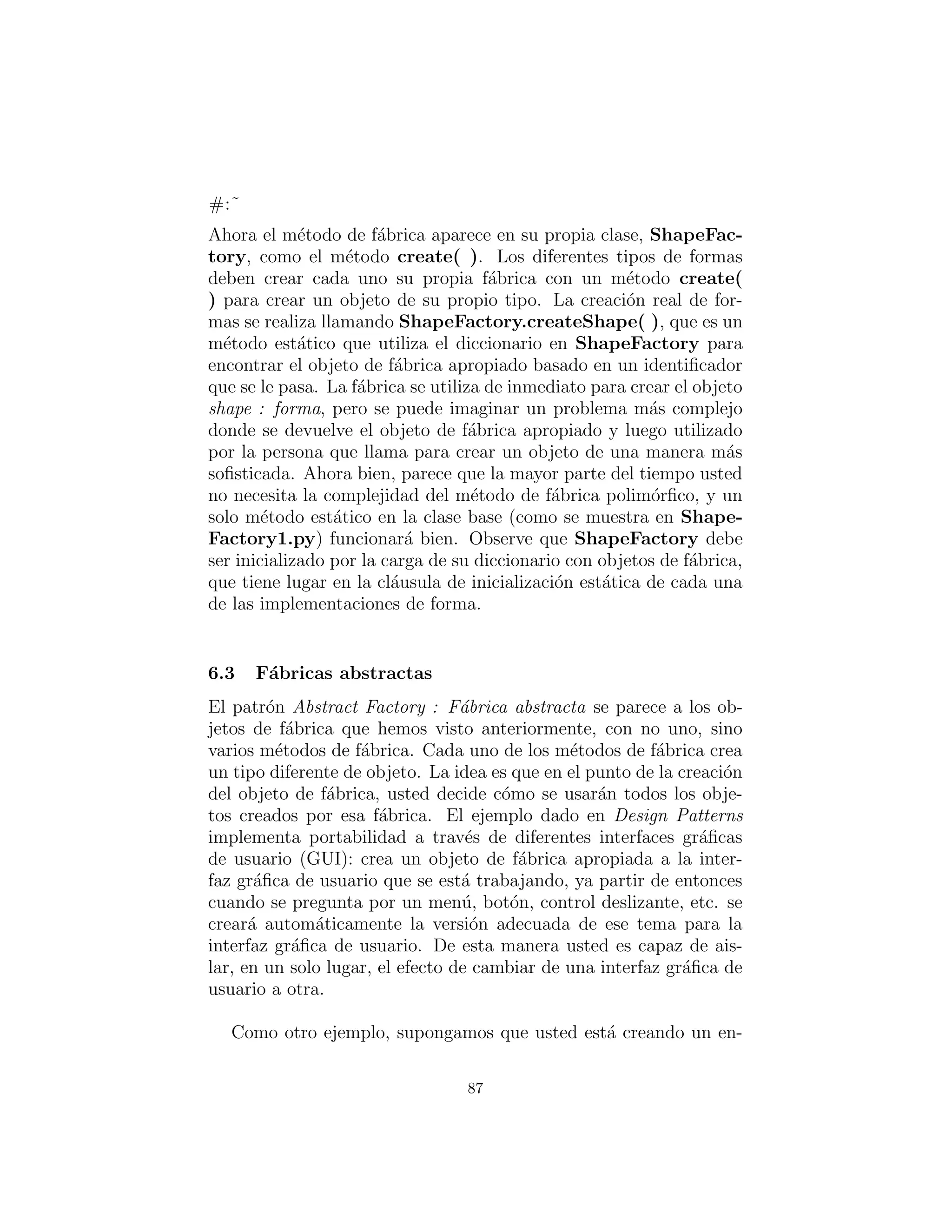 en una clase separada como funciones virtuales. Observe tambi´en
que las clases espec´ıﬁcas de Shape se cargan din´amicamente por
demanda:
#: c05 : shapefact2 : ShapeFactory2 . py
# Polymorphic factory methods .
from f u t u r e import generators
import random
c l a s s ShapeFactory :
f a c t o r i e s = {}
def addFactory ( id , shapeFactory ) :
ShapeFactory . f a c t o r i e s . put [ id ] = shapeFactory
addFactory = staticmethod ( addFactory )
# A Template Method :
def createShape ( id ) :
i f not ShapeFactory . f a c t o r i e s . has key ( id ) :
ShapeFactory . f a c t o r i e s [ id ] = 
eval ( id + ’ . Factory ( ) ’ )
return ShapeFactory . f a c t o r i e s [ id ] . create ()
createShape = staticmethod ( createShape )
c l a s s Shape ( object ) : pass
c l a s s Circle ( Shape ) :
def draw( s e l f ) : print ” Circle . draw”
def erase ( s e l f ) : print ” Circle . erase ”
c l a s s Factory :
def create ( s e l f ) : return Circle ()
c l a s s Square ( Shape ) :
def draw( s e l f ) :
print ”Square . draw”
def erase ( s e l f ) :
print ”Square . erase ”
c l a s s Factory :
def create ( s e l f ) : return Square ()
def shapeNameGen(n ) :
87
 