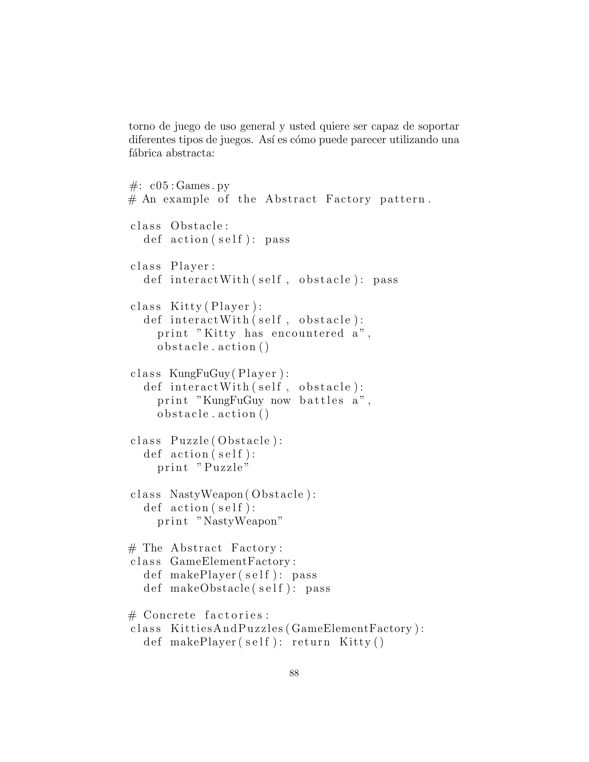 types = Shape . s u b c l a s s e s ()
for i in range (n ) :
yield random . choice ( types ) . name
shapes = [ ShapeFactory . createShape ( i )
for i in shapeNameGen ( 7 ) ]
for shape in shapes :
shape . draw ()
shape . erase ()
#:˜
Ahora el m´etodo de f´abrica aparece en su propia clase, Shape-
Factory, como el m´etodo create( ). Los diferentes tipos de formas
deben crear cada uno su propia f´abrica con un m´etodo create(
) para crear un objeto de su propio tipo. La creaci´on real de for-
mas se realiza llamando ShapeFactory.createShape( ), que es un
m´etodo est´atico que utiliza el diccionario en ShapeFactory para
encontrar el objeto de f´abrica apropiado basado en un identiﬁcador
que se le pasa. La f´abrica se utiliza de inmediato para crear el objeto
shape, pero se puede imaginar un problema m´as complejo donde se
devuelve el objeto de f´abrica apropiado y luego utilizado por la per-
sona que llama para crear un objeto de una manera m´as soﬁsticada.
Ahora bien, parece que la mayor parte del tiempo usted no necesita
la complejidad del m´etodo de f´abrica polim´orﬁco, y un solo m´etodo
est´atico en la clase base (como se muestra en ShapeFactory1.py)
funcionar´a bien. Observe que ShapeFactory debe ser inicializado
por la carga de su diccionario con objetos de f´abrica, que tiene lugar
en la cl´ausula de inicializaci´on est´atica de cada una de las imple-
mentaciones de forma.
F´abricas abstractas
El patr´on Abstract Factory (F´abrica abstracta) se parece a los ob-
jetos de f´abrica que hemos visto anteriormente, no con uno, sino
varios m´etodos de f´abrica. Cada uno de los m´etodos de f´abrica crea
un tipo diferente de objeto. La idea es que en el punto de la creaci´on
del objeto de f´abrica, usted decide c´omo se usar´an todos los obje-
tos creados por esa f´abrica. El ejemplo dado en Design Patterns
88
 