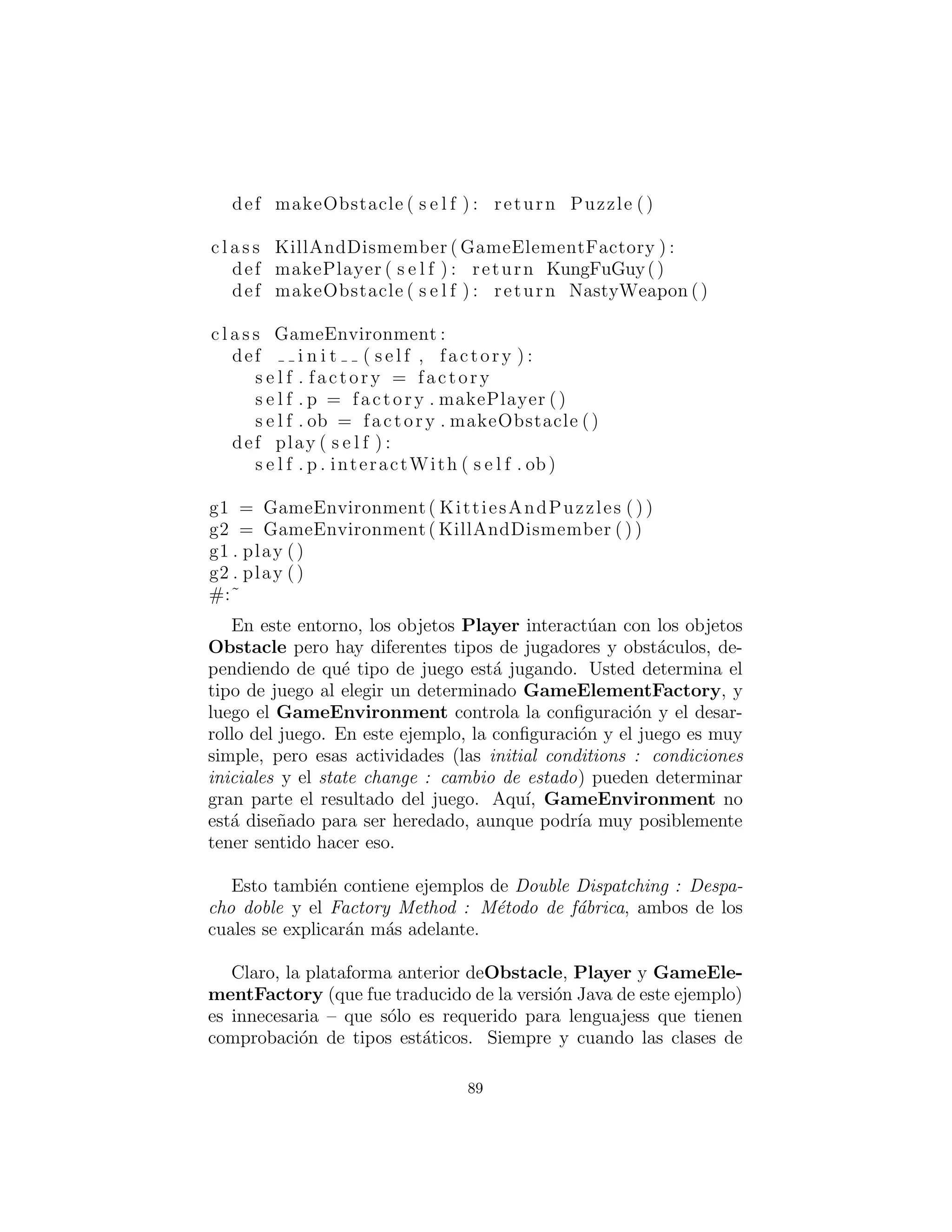 implementa portabilidad a trav´es de diferentes interfaces gr´aﬁcas
de usuario (GUI): crea un objeto de f´abrica apropiada a la interfaz
gr´aﬁca de usuario que se est´a trabajando, y a partir de entonces
cuando se pida un men´u, bot´on, control deslizante, etc. se crear´a
autom´aticamente la versi´on adecuada de ese ´ıtem para la interfaz
gr´aﬁca de usuario. De esta manera usted es capaz de aislar, en un
solo lugar, el efecto de cambiar de una interfaz gr´aﬁca de usuario a
otra.
Como otro ejemplo, supongamos que usted est´a creando un en-
torno de juego de uso general y usted quiere ser capaz de soportar
diferentes tipos de juegos. As´ı es c´omo puede parecer utilizando una
f´abrica abstracta:
#: c05 : Games . py
# An example of the Abstract Factory pattern .
c l a s s Obstacle :
def action ( s e l f ) : pass
c l a s s Player :
def interactWith ( s e l f , obstacle ) : pass
c l a s s Kitty ( Player ) :
def interactWith ( s e l f , obstacle ) :
print ” Kitty has encountered a ” ,
obstacle . action ()
c l a s s KungFuGuy( Player ) :
def interactWith ( s e l f , obstacle ) :
print ”KungFuGuy now b a t t l e s a ” ,
obstacle . action ()
c l a s s Puzzle ( Obstacle ) :
def action ( s e l f ) :
print ” Puzzle ”
c l a s s NastyWeapon( Obstacle ) :
def action ( s e l f ) :
89
 